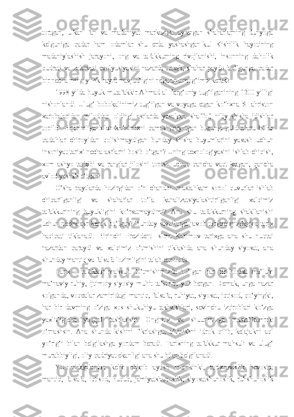 tortgan,   ulkan   fan   va   madaniyat   markaziga   aylangan   shaharlarning   dunyoga
kelguniga   qa dar   h am   odamlar   shu   erda   yashashgan-ku!   Kishilik   h ayotining
madaniylashish   jarayoni,   ong   va   tafakkurning   rivojlanishi,   insonning   da h olik
q udrati   va   zakovati   evolyusiyasini   nazarda   tutsak,   shahar   paydo   b o‘ lgunga   qa dar
bir necha ming yillik  h ayot mavjudligini nega unutmo g‘im iz kerak?
1998 yilda buyuk mutafakkir A h mad al-Far g‘ oniy tu g‘ ilganining 1200 yilligi
nishonlandi.   Ulu g‘   bobokal i nimiz   tu g‘ ilgan   va   voyaga   etgan   k o‘h xna   SHa h riston
xarobalaridan   milod d an   oldingi   asrlarda   yasalgan   shaffof,   niliy   shisha   idishlar
topildi.   Bejirimliga   bilan   k o‘ zimizni   q ama sht irayotgan   bugungi   guldonlaru   billur
q ada h lar   chiroyidan   q olishmaydigan   bunday   shisha   buyumlarini   yasash   uchun
insoniyat tarixi necha asrlarni bosib   o‘ tgan? Uning texnologiyasini ishlab chi q ish,
xom   ashyo   tarkibi   va   ranglar   jilosini   topish   uchun   q ancha   va q t   ketgan,   q ancha
avlod yashab  o‘ tgan?
O‘ sha   paytlarda   h ozirgidan   o‘ n   chandon   musta h kam   sopol   q uvurlar   ishlab
chi q arilganligi   va   shaharlar   t o‘l a   kanalizatsiyalashtirilganligi   xalqimiz
tafakkurining   buyukligini   k o‘ rsatmaydimi?   Ana   shu   tafakkurning   shakllanishi
uchun   necha   asr   kerak   b o‘ lgan?   Bunday   savollarga   javob   topganimizdagina   tarix
haqiqati   tiklanadi.   Birinchi   Prezident   Islom   Karimov   tarixga   ana   shu   nu qt ai
nazardan   q araydi   va   xalqimiz   o‘ tmishini   tiklashda   ana   shunday   siyosat,   ana
shunday manti q  va falsafa lozimligini talab etmo q da.
Tarix   –   tafakkur   ma h suli.   O‘ tmishimizda   b o‘ lgan   h ar   bir   h odisa   ma’lum
ma’naviy-ru h iy,   ijtimoiy-siyosiy   mu h it   ta’sirida   yuz   bergan.   Demak,   unga   nazar
solganda, vo q ealar zamiridagi manti q , falsafa, ru h iyat, siyosat, i q tisod,   qo‘ yingki,
h ar   bir   davrning   o‘ ziga   xos   shuku h iyu   t ashvishlari,   sevinchu   iztiroblari   k o‘ zga
yaxlitligicha   ya qq ol   tashlansin.   Ongimiz   va   shuurimizga   musta h kamro q
o‘ rnashsin.   Ana   shunda   kishini   fikrlashga,   o‘ tmishni   id rok   q ilib,   kelajakni   a q l
y o‘ ri g‘ i   bilan   belgilashga   yordam   beradi.   Tarixning   tafakkur   ma h suli   va   ulu g‘
murabbiyligi, oliy  q adriyat ekanligi ana shu bilan belgilanadi.
YU q oridagilardan   kelib   chi q ib   aytish   mumkinki,   ta rixnavislik   bevosita
manti q ,   falsafa,   i q tisod,   huquq ,   jamiyatshunoslik,   si yo satshunoslik,   ru h shunoslik 