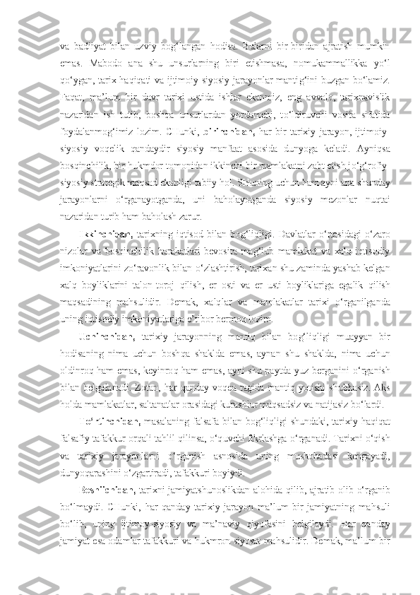 va   badiiyat   bilan   uzviy   bo g‘ langan   h odisa.   Bularni   bir-biridan   ajratish   mumkin
emas.   Mabodo   ana   shu   unsurlarning   biri   etishmasa,   nomukammallikka   y o‘ l
qo‘ ygan, tarix haqiqati va ijtimoiy-siyosiy jarayonlar manti g‘ ini buzgan b o‘ lamiz.
Fa q at,   ma’lum   bir   davr   tarixi   ustida   ishlar   ekanmiz,   eng   avvalo,   tarixnavislik
nazaridan   ish   tutib,   bosh q a   unsurlardan   yordamchi,   t o‘l diruvchi   vosita   sifatida
foydalanmo g‘ imiz   lozim.   CHunki,   birinch i dan,   h ar   bir   tarixiy   jarayon,   ijtimoiy-
siyosiy   vo q elik   q andaydir   siyosiy   manfaat   asosida   dunyoga   keladi.   Ayni q sa
bos q inchilik, bir  h ukmdor tomonidan ikkinchi bir mamlakatni zabt etish j o‘g‘ rofiy-
siyosiy strategik ma q sad ekanligi tabiiy  h ol. SHuning uchun  h am ayni ana shunday
jarayonlarni   o‘ rganayotganda,   uni   ba h olayotganda   siyosiy   mezonlar   nu q tai
nazaridan turib  h am ba h olash zarur.
Ikkinchidan,   tarixning   iqtisod   bilan   bo g‘ li q ligi.   Davlatlar   o‘ rtasidagi   o‘ zaro
nizolar   va   bos q inchilik   h arakatlari   bevosita   ma g‘l ub   mamlakat   va   xalq   iqtisodiy
imkoniyatlarini z o‘ ravonlik bilan  o‘ zlashtirish, tarixan shu zaminda yashab kelgan
xalq   boyliklarini   talon-toroj   q ilish,   er   osti   va   er   usti   boyliklariga   egalik   q ilish
ma qs adining   ma h sulidir.   Demak,   xalq l ar   va   mamlakatlar   tarixi   o‘ rganilganda
uning iqtisodiy imkoniyatlariga e’tibor bermo q  lozim.
Uchinchidan,   tarixiy   jarayonning   mantiq   bilan   bo g‘ li q ligi   muayyan   bir
h odisaning   nima   uchun   bosh q a   shaklda   emas,   aynan   shu   shaklda,   nima   uchun
oldinro q   h am emas, keyinro q   h am emas, ayni shu paytda yuz berganini   o‘ rganish
bi lan   belgalanadi.   Zotan,   h ar   q anday   vo q ea   tagida   mantiq   yotishi   shub h asiz.   Aks
h olda mamlakatlar, saltanatlar orasidagi kurashlar ma q sa d siz va natijasiz b o‘ lardi.
T o‘ rtinch i dan,   masalaning falsafa bilan bo g‘ li q ligi shundaki, tarixiy haqiqat
falsafiy tafakkur or q ali ta h lil  q ilinsa,  o‘q uvchi fikrlashga   o‘ rganadi. Tarixni   o‘q ish
va   tarixiy   jarayonlarni   o‘ rganish   asnosida   uning   musho h adasi   kengayadi,
dunyo q arashini  o‘ zgartiradi, tafak kuri boyiydi.
Beshiich i dan,   tarixni jamiyatshunoslikdan alo h ida   q ilib, ajratib olib   o‘ rganib
b o‘ lmaydi.   CHunki,   h ar   q an day   tarixiy   jarayon   ma’lum   bir   jamiyatning   ma h suli
b o‘ lib,   uning   ijtimoy-siyosiy   va   ma’naviy   q iyofasini   belgilaydi.   H ar   q anday
jamiyat esa odamlar tafakkuri va  h ukmron siyosat ma h sulidir. Demak, ma’lum bir 