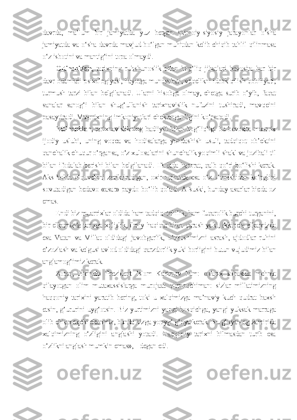 davrda,   ma’lum   bir   jamiyatda   yuz   bergan   ijtimoiy-siyosiy   jara yonlar   o‘ sha
jamiyatda va   o‘ sha davrda mavjud b o‘ lgan mu h itdan kelib chi q ib ta h lil   q ilinmasa
o‘ z isbotini va manti g‘ ini topa olmaydi.
Oltinchidan,   tarixning   ru h shunoslik   bilan   bog‘liq   ji h atlari   bevosita   h ar   bir
davr odamlari psixologiyasi,  h ayotga munosabati, vo q elikni idrok  q ilish  q obiliyati,
turmush   tarzi   bilan   belgilanadi.   Ularni   h isobga   olmay,   chetga   surib   o‘ yib,   fa q at
sanalar   sano g‘ i   bilan   shu g‘ ullanish   tarixnavislik   nufuzini   tushiradi,   mav q eini
pasaytiradi. Muarrixning imkoniyatlari cheklanganligini k o‘ rsatadi.
E tti nch i dan,   tarixnavislikning  badiiyat  bilan bog‘liqligi  bu bevosita  muarrix
ijodiy   uslubi,   uning   vo q ea   va   h odisalarga   yondashish   usuli,   tad q i q ot   ob’ektini
q anchalik chu q ur  o‘ rgansa,  o‘ z xulosalarini shunchalik yo q imli shakl va jozibali til
bilan ifodalab berishi  bilan bel g ilanadi. Ifodada   h arorat,   q alb   qo‘ ri b o‘ lishi kerak.
Aks   h olda   o‘qu vchini   zeriktiradigan,   oxir-o q ibatda   esa   o‘ z   o‘ tmishidan   k o‘ nglini
sovutadigan bedavo «asar» paydo b o‘ lib   q oladi. Afsuski, bunday asarlar bie d a oz
emas.
Endi biz muarrixlar oldida  h am tad q i q otchilik,  h am fu q arolik burchi turganini,
bir elkamizda tarixga xolislik, ilmiy   h a q i q at bilan   q arash yuki, ikkinchi elka mizda
esa   Vatan   va   Millat   oldidagi   javobgarlik,   o‘ tmi sh imizni   asrash,   ajdodlar   ru h ini
e’zozlash va kelgusi a v lod oldidagi  qa rzdorlik yuki borligini butun vuju d imiz bilan
anglamo g‘ imiz kerak.
Zotan,   Birinchi   Prezident   Islom   Karimov   h am:   «Tarix   so h asida   me h nat
qil ayotgan   olim   mutaxassislarga   murojaat   q ilmo qch iman:   sizlar   millatimizning
h a qq oniy   tarixi n i   yaratib   bering,   toki   u   xalqimizga   ma’naviy   kuch- q udrat   baxsh
etsin,   g‘ ururini   uy g‘ otsin.   Biz   yurtimizni   yangi   bos q ichga,   yangi   yuksak   marraga
olib chi q mo qch i ekanmiz, bunda bizga   yo py g‘   g‘ oya kerak. Bu  g‘ oyaning zamirida
xalqimizning   o‘ zligini   anglashi   yotadi.   H a qq oniy   tarixni   bilmasdan   turib   esa
o‘ zlikni anglash mumkin emas»,  -  degan   edi.   