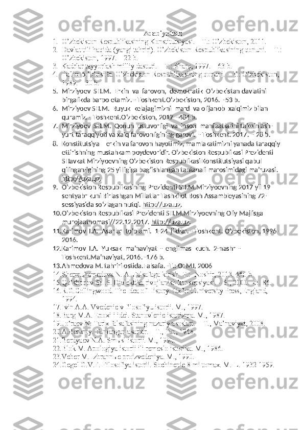 Adabiyotlar:
1. O’zb e kiston R e spublikasining Konstitutsiyasi. – T.: O’zb e kiston, 2011.
2. Davlat tili haqida (yangi tahriri). O’zbekiston Respublikasining qonuni. – T.:
O’zbekiston, 1997. – 22 b.
3. Kadrlar tayyorlash milliy dasturi. – T.: Sharq, 1997. – 63 b.
4. Ta'lim to’g’risida. O’zbekiston Respublikasining qonuni. – T.: O’zbekiston, 
1989. – 30 b.
5. Mirziyoev  SH.M.  Erkin  va  farovon,  demokratik  O‘zbekistan davlatini 
birgalikda barpo etamiz. - Toshkent.O‘zbekiston, 2016.  -53 b.
6. Mirziyoev SH.M.  Buyuk  kelajagimizni  mard  va olijanob  xalqimiz bilan 
quramiz. - Toshkent.O‘zbekiston, 2017  -484 b.
7. Mirziyoev  SH.M.  Qonun  ustuvorligi  va  inson  manfaatlarini ta’minlash-
yurt taraqqiyoti va xalq farovonligining garovi.  - Toshkent. 2017.  - 28 b.
8. Konstitutsiya – erkin va farovon hayotimiz, mamlakatimizni yanada taraqqiy 
ettirishning mustahkam poydevoridir. O‘zbekiston Respublikasi Prezidenti 
SHavkat Mirziyoevning O‘zbekiston Respublikasi Konstitutsiyasi qabul 
qilinganligining 25 yilligiga bag‘ishlangan tantanali marosimidagi ma’ruzasi.  
http://uza.uz .
9. O‘zbekiston Respublikasining Prezidenti SH.M.Mirziyoevning 2017 yil 19 
sentyabr kuni Birlashgan Millatlar Tashkilot Bosh Assambleyasining 72-
sessiyasida so‘zlagan nutqi.  http://uza.uz .  
10. O‘zbekiston Respublikasi Prezidenti SH.M.Mirziyoevning Oliy Majlisga 
murojaatnomasi//22.12.2017.  http://uza.uz .
11. Karimov  I.A.  Asarlar  to‘plami.  1-24  jildlar. - Toshkent. O‘zbekiston, 1996-
2016.
12. Karimov  I.A.  Yuksak  ma’naviyat  -  engilmas  kuch.  2-nashr  - 
Toshkent.Ma’naviyat, 2016. -176 b.
13. Ahmedova M. tahriri ostida.Falsafa. -T.: OFMJ, 2006
14. Shermuhamedova N. A. Falsafaga kirish -T.: -Noshir, 2013. 460 b
15. Qo‘shoqov SH.S. Dialektika rivojlanish konsepsiyasi.  –  S., 2000. –B. 8 6 .
16. R.G.Collingwood. The Idea of History. Oxford University Press, England, 
1994.
17. Ivin A.A. Vvedenie v filosofiyu istorii. M., 1997.
18. Barg M.A. Epoxi i idei. Stanovlenie istorizma. M., 1987.
19. Jo‘raev N. Tarix falsafasining nazariy asoslari.  - T., Ma’naviyat, 2008.
20. A.Beruniy. Tanlangan asarlar. – T., Fan, 1968.
21. Berdyaev N.A. Smыsl istorii. M., 1990.
22. Blok M. Apologiya istorii ili remeslo istorika. M., 1986.
23. Veber M. Izbrannыe proizvedeniya. M., 1990.
24. Gegel G.V.F. Filosofiya istorii. Sochinenie 8-mi tomax. M.-L. 1932-1959. 