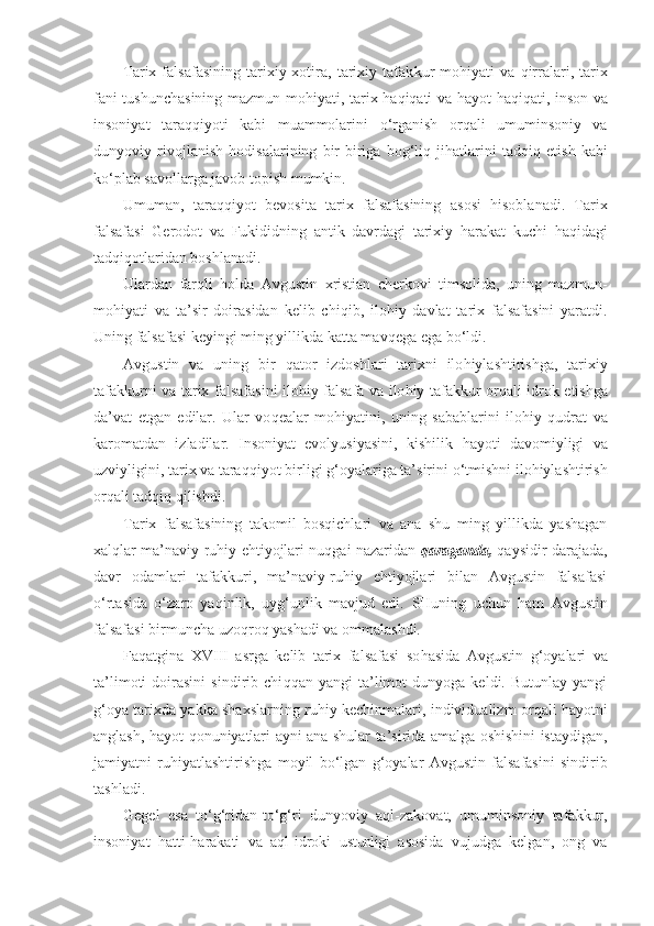 Tarix  falsafasining   tarixiy  xotira,  tarixiy  tafak kur   mo h iyati   va   q irralari,  tarix
fani tushunchasining mazmun-mo h iyati, tarix   h a q i qa ti va   h ayot   h a q i q ati, inson   v a
insoniyat   tara qq iyoti   kabi   muammolarini   o‘ rganish   or q ali   umuminsoniy   va
dunyoviy   rivojlanish   h odisalari n ing   bir-biriga   bo g‘ li q   ji h atlarini   tad qiq   etish   kabi
k o‘ plab savollarga javob topish mumkin.
Umuman,   tara qq iyot   bevosita   tarix   falsafasining   a sosi   h isoblanadi.   Tarix
falsafasi   Gerodot   va   Fukididning   antik   davrdagi   tarixiy   h arakat   kuchi   h a q idagi
t ad q i q otlaridan boshlanadi.
Ulardan   far q li   h olda   Avgustin   xristian   cherkovi   timsolida,   uning   mazmun-
mo h iyati   va   ta’sir   doirasidan   ke lib   chi q ib,   ilo h iy   davlat   tarix   falsafasini   yaratdi.
Uning falsafasi keyingi ming yillikda katta mav q ega  e ga b o‘ ldi.
Avgustin   va   uning   bir   q ator   izdoshlari   tarixni   ilo h iylashtirishga,   tarixiy
tafakkurni va tarix falsafa sini ilo h iy falsafa va ilo h iy tafakkur or q ali idrok   eti shga
da’vat   etgan   edilar.   Ular   vo q ealar   mo h iyatini,   uning   sabablarini   ilo h iy   qud rat   va
karomatdan   izladilar.   Insoniyat   evolyusiyasini,   kishilik   h ayoti   davomiyligi   va
uzviyligini, tarix va tara qq iyot birligi  g‘ oyalariga ta’sirini  o‘ tmishni  i lo h iylashtirish
or q ali tad q i q qi lishdi.
Tarix   falsafasining   takomil   bosqichlari   va   ana   shu   ming   yillikda   yashagan
xalqlar  ma’naviy-ruhiy ehtiyojlari nuqgai nazaridan   qaraganda,  qaysidir darajada,
davr   odamlari   tafakkuri,   ma’naviy-ruhiy   ehtiyojlari   bilan   Avgustin   falsafasi
o‘rtasida   o‘zaro   yaqinlik,   uyg‘unlik   mavjud   edi.   SHuning   uchun   h am   Avgustin
falsafasi birmuncha uzo q ro q  yashadi va ommala sh di.
Fa q atgina   XVIII   asrga   kelib   tarix   falsafasi   so h asida   Avgustin   g‘ oyalari   va
ta’limoti   doirasini   sindirib  chi qq an  yangi   ta’limot   dunyoga   keldi.  Butunlay   yangi
g‘ oya tarixda yakka shaxslarning ru h iy kechinmalari, individualizm or q ali   h ayotni
anglash,   h a yo t   q onuniyatlari ayni ana shular ta’sirida amalga oshishini istaydigan,
jamiyatni   ru h iyatlashtirishga   moyil   b o‘ lgan   g‘ oyalar   Avgus tin   falsafasini   sindirib
tashladi.
Gegel   esa   t o‘g‘ ridan-t o‘g‘ ri   dunyoviy   a ql -zakovat,   umuminsoniy   tafakkur,
insoniyat   h atti- h arakati   va   a ql -idroki   u s tunlig i   asosida   vujudga   kelgan,   ong   va 