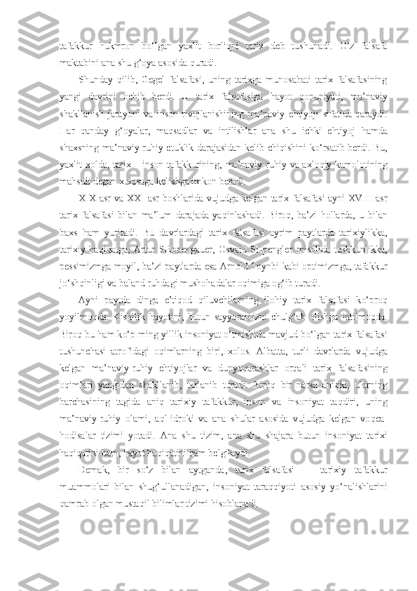 tafakkur   h ukmron   b o‘ lgan   yaxlit   borli q ni   tarix   deb   tushunadi.   O‘ z   falsafa
maktabini ana shu  g‘ oya asosida  q uradi.
Shunday   q ilib,   Gegel   falsafasi,   uning   tarixga   munosabati   tarix   falsafasining
yangi   davrini   ochib   berdi.   U   tarix   falsafasiga   h a yo t   q onuniyati,   ma’naviy
shakllanish   jarayoni   va   inson   rivojlanishining   ma’naviy   e h tiyoji   sifat id a   q araydi.
H ar   q anday   g‘ oyalar,   ma q sadlar   va   intilishlar   ana   shu   ichki   e h tiyoj   h amda
shaxsning ma’naviy-ru h iy etuklik darajasidan kelib chi q ishini k o‘ rsatib berdi. Bu,
yaxlit xolda, tarix – inson tafakkurining, ma’naviy-ru h iy va axlo q iy kamolotining
ma h suli degan xulosaga kelishga imkon beradi.
XIX asr va XX     asr  boshlarida vujudga kelgan tarix falsafasi  ayni XVIII asr
tarix   falsafasi   bilan   ma’lum   darajada   ya q inlashadi.   Biro q ,   ba’zi   h ollarda,   u   bi lan
baxs   h am   yuritadi.   Bu   davrlardagi   tarix   falsafasi   ayrim   paytlarda   tarixiylikka,
tarixiy   h a q i q atga,   Ar tur   SHopengauer,   Osvald   SHpengler   misolida   tushkunlikka,
pessimizmga moyil, ba’zi paytlarda esa Arnold Toynbi kabi optimizmga, tafakkur
j o‘ sh q inligi va ba land ru h dagi musho h adalar o q imiga o g‘ ib turadi.
Ayni   paytda   dinga   e’ti q od   q iluvchilarning   ilo h iy   tarix   falsafasi   k o‘p ro q
yoyilmo q da.   Kishilik   h ayotini,   b u t u n   sayyoramizni   chul g‘ ab   olishga   intilmo q da.
Biro q  bu  h am k o‘ p ming yillik insoniyat   o‘ tmishida mavjud b o‘ lgan  t arix falsafasi
tushunchasi   atrofidagi   o q imlarning   b iri,   xolos.   Albatta,   turli   davrlarda   vujudga
kelgan   ma’naviy-ru h iy   e h tiyojlar   va   dunyo q arashlar   or q ali   tarix   f a lsafasining
o q imlari   yangidan   shakllanib,   turlanib   t uradi.   Biro q   bir   narsa   ani q ki,   ularning
barchasining   t agida   ani q   tarixiy   tafakkur,   inson   va   insoniyat   ta qd iri,   uning
ma’naviy-ru h iy   o l ami,   a ql -idroki   va   ana   shular   asosida   vujudga   kelgan   vo q ea-
h odisalar   tizimi   yotadi.   Ana   shu   tizim,   ana   shu   shajara   butun   insoniyat   ta r ixi
h a q i q atini  h am,  h ayot  h a q i q atini  h am belgilaydi.
Demak,   bir   s o‘ z   bilan   aytganda,   tarix   falsafasi   —   tarixiy   tafakkur
muammolari   bilan   shu g‘ ullanadigan,   insoniyat   tara qq iyoti   asosiy   y o‘ nalishlarini
q amrab olgan musta q il bilimlar tizimi  h isoblanadi. 