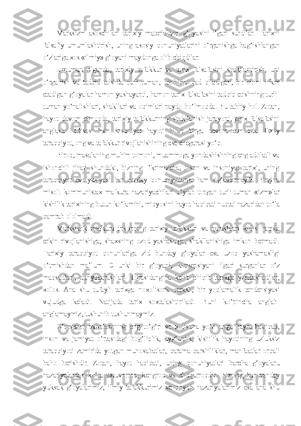 Marksizm   asoschilari   tarixiy   materializm   g‘ o yasin i   ilgari   surdilar.   Tarixni
falsafiy   umumlashtirish,   uning   asosiy   qo nuniyatlarini   o‘ rganishga   ba g‘i shlangan
o‘ zlariga xos «ilmiy»  g‘ oyani maydonga olib chi q dilar.
Umuman   olganda,   tarixiy   tafakkur   va   tarix   falsafa sini   shakllantirish,   uni
o‘ rganish   va   tad q i q   etishda   tur li-tuman,   bir-birini   rad   q iladigan,   bir-birini   inkor
etadigan  g‘ oyalar  h amon yashayapti,  h amon tarix falsa fasini tad q i q  etishning turli-
tuman y o‘ nalishlari, shakllari va o q imlari paydo b o‘ lmo q da. Bu tabiiy   h ol. Zotan,
h ayot   davom   e t mo q da,   tarixiy   tafakkurning   shakllanish   jarayoni,   tarix   falsafasini
anglash   h odisasi   h am   insoniyat   h ayoti   bilan   birga   davom   etmo q da.   Ilmiy
tara qq iyot, ong va tafakkur rivojlanishining esa chegarasi y o‘q .
Biro q , masalaning mu h im tomoni, muammoga yondash i shning eng adolatli va
ishonchli   ji h ati   shundaki,   bizning   fikrimizcha,   inson   va   insoniyat   tarixi,   uning
tara qq iyot   evolyusiyasi   h ar   q anday   qo nuniyatlarga   h am   si g‘ avermaydi.   Birgina
misol:   kommunistax   mafkura   nazariyachilari   o‘ ylab   topgan   turli-tuman   «izm»lar
kishilik  t arixining butun k o‘ lamini, mi q yosini  h a yo t  h a q i q ati nu q tai nazaridan t o‘ la
q amrab ololmadi.
Marksist i k   mafkura   insonning   tarixiy   tafakkuri   v a   q arashlari   xolis   h amda
erkin   rivojlanishiga,   shax s ning   ozod   yashashiga,   shakllanishiga   imkon   bermadi.
Ta rixiy   tara qq iyot   q onunlariga   zid   bunday   g‘ oyalar   esa   uzo q   yashamasligi
o‘ tmishdan   ma’lum.   CHunki   bir   g‘ oyani,   konsepsiyani   ilgari   surganlar   o‘ z
ma q sadlari,   dunyo q arashlari   doirasidangina   kelib   chi q ib   tarixga   yondashadilar,
xolos.   Ana   shu   tufayli   tarixga   noxolisona   q arash,   bir   yo q lamalik   tendensiyasi
vujudga   keladi.   Natijada   tarix   soxtalashtiriladi.   Buni   k o‘ pincha   anglab-
anglamaymiz, tushunib-tushunmaymiz.
O‘ tmishni   ba h olashning   eng   t o‘g‘ ri   va   xolisona   y o‘ li   unga   h ayot   h a q i q ati,
inson   va   jamiyat   o‘ rtasidagi   bo g‘liq lik,   uy g‘ unlik,   kishilik   h ayotining   uzluksiz
tara qq iyoti   zamirida   yotgan   munosabatlar,   qa rama- q arshiliklar,   manfa atlar   or q ali
ba ho   berishdir.   Zotan,   h ayot   h a q i q ati,   uning   q onuniyatlari   barcha   g‘ oyalaru
nazariyalardan   k o‘ ra   ustuvorro q ,   kengro q   va   chu q urro q dir.   Bizning   h ar   q anday
yuksak   g‘ oyalarimiz,   ilmiy   tafakkurimiz   va   noyob   nazariyalarimiz   esa   ana   shu 