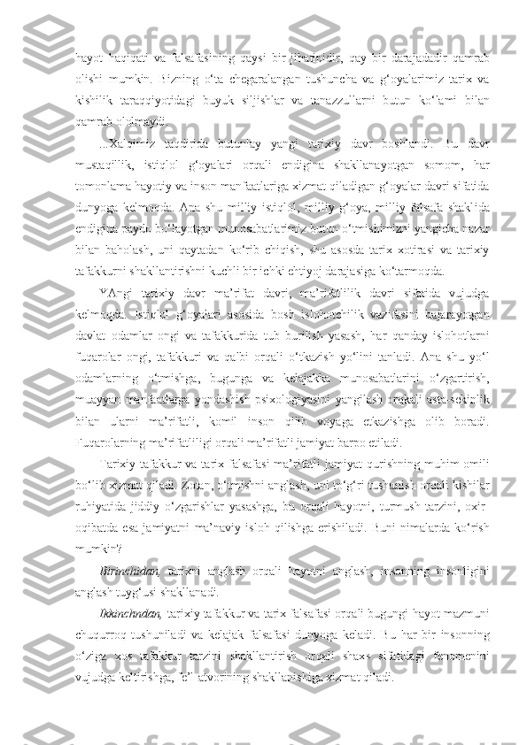 h ayot   h a q i q ati   va   falsafasining   q aysi   bir   ji h atinidir,   q ay   bir   darajadadir   q amrab
olishi   mumkin.   Bizning   o‘ ta   chegaralangan   tushuncha   va   g‘ oyalarimiz   tarix   va
kishilik   tara qq iyotidagi   buyuk   siljishlar   va   tanazzullarni   butun   k o‘ lami   bilan
q amrab ololmaydi.
...Xal q imiz   ta q dirida   butunlay   yangi   tarixiy   davr   boshlandi.   Bu   davr
musta q illik,   isti q lol   g‘ oyalari   or q a li   endigina   shakllanayotgan   somom,   h ar
tomonlama  h ayotiy va inson manfaatlariga xizmat  q iladigan  g‘ oyalar davri sifatida
dunyoga   kelmo q da.   Ana   shu   milliy   isti q lol,   mil liy   g‘ oya,   milliy   falsafa   shakl i da
endigina paydo b o‘ layotgan munosabatlarimiz butun  o‘ tmishimizni yangicha nazar
bilan   ba h olash,   uni   q aytadan   k o‘ rib   chi q ish,   shu   asosda   tarix   xotirasi   va   tarixiy
tafakkurni shakllantirishni kuchli bir ichki e h tiyoj darajasiga k o‘ tarmo q da.
YAngi   tarixiy   davr   ma’rifat   davri,   ma’rifatlilik   davri   sifatida   vujudga
kelmo q da.   Isti q lol   g‘ oyalari   aso sida   bosh   islo h otchilik   vazifasini   bajarayotgan
davlat   odamlar   ongi   va   tafakkurida   tub   burilish   yasash,   h ar   q anday   islo h otlarni
fu q arolar   ongi,   tafakkuri   va   q albi   or q ali   o‘ tkazish   y o‘ lini   tanladi.   Ana   shu   y o‘ l
odamlarning   o‘ tmishga,   bugunga   va   kelajakka   munosabatlarini   o‘ zgartirish,
muayyan   manfaatlarga   yondashish   psixologiyasini   ya ngilash   or q kali   asta-sekinlik
bilan   ularni   ma’rifatli,   komil   inson   qi lib   voyaga   etkazishga   olib   boradi.
Fu q arolarning ma’rifatliligi or q ali ma’rifatli jamiyat barpo etiladi.
Tarixiy tafakkur  va tarix falsafasi  ma’rifatli  jamiyat   q urishning mu h im omili
b o‘ lib xizmat   q iladi.  Z otan,  o‘ tmishni anglash, uni t o‘g‘ ri tushunish or q ali kishilar
ru h iyatida   jiddiy   o‘ zgarishlar   yasashga,   bu   or q ali   hayotni,   turmush   tarzini,   oxir-
o q ibatda   esa   jamiyatni   ma’naviy   islo h   q ilishga   erishiladi.   Buni   nimalarda   k o‘ rish
mumkin?
Birinch id an,   tarixni   anglash   or q ali   h ayotni   anglash,   insonning   insonligini
anglash tuy g‘ usi shakllanadi.
Ikk i nchndan,  tarixiy tafakkur va tarix falsafasi or q ali bugungi   h ayot mazmuni
chu q urro q   tushuniladi   va   kelajak   falsafasi   dunyoga   keladi.   Bu   h ar   bir   insonning
o‘ ziga   xos   tafakkur   tarzini   shakllantirish   or q ali   shax s   sifatidagi   fenomenini
vujudga keltirishga, fe’l-atvorining shakllanishiga xizmat  q iladi. 