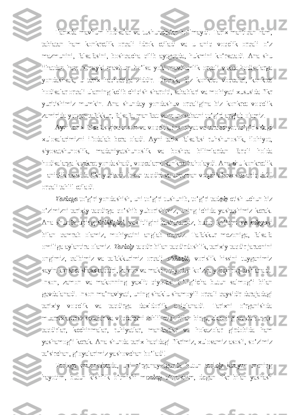 Tarixda   mav h um   h odisalar   va   tushunchalar   b o‘ lmaydi.   Tarix   manti q an   h am,
tabiatan   h am   konkretlik   or q ali   idrok   etiladi   va   u   ani q   vo q elik   or q ali   o‘ z
mazmunini,   falsafasini,   bosh q acha   q ilib   aytganda,   h ukmini   k o‘ rsatadi.   Ana   shu
ji h atdan   h am   nimayki   mav h um   b o‘ lsa   yoki   mav h umlik   or q ali   vo q ea- h odisalarga
yondashsak,   u   tarix   haqiqatiga   ziddir.   Demak,   biz   konkret   voqealar,   konkret
hodisalar orqali ularning kelib chi q ish sharoiti, sabablari va mo h iyati xususida fikr
yuritishimiz   mumkin.   Ana   shunday   yondashuv   orqaligina   biz   konkret   vo q elik
zamirida yotgan tafakkur, falsafa, manfaat va munosabatni t o‘g‘ ri anglab olamiz.
Ayni tarix falsafasigina inson va vo q elik, inso niyat va taraqqiyot to‘g‘risidagi
xulosalarimizni   ifodalab   bera   oladi.   Ayni   tarix   falsafasi   ru h shunoslik,   ilo h iyot,
siyosatshunoslik,   madaniyatshunoslik   va   bosh q a   bilimlardan   far ql i   h olda
hodisalarga konkret yondashadi, voqealarni konkret ba h olaydi. Ana shu konkretlik
–  ani q lik asosida fikr yuritadi. Inson ta q diri va umuman vo q elik bevosita ani q  dalil
orqali ta h lil etiladi.
Tarixga  to‘g‘ri yondashish, uni to‘g‘ri tushunib, to‘g‘ri tad qiq   etish uchun biz
o‘zimizni   tarixiy   taqdirga   qo‘shib   yuborishimiz,   uning   ichida   yashashimiz   kerak.
Ana   shunda   uning   tirikligini,   yaxlitligini   tushunamiz,   butun   ko‘lami   va   miqyo si
bilan   qamrab   olamiz,   mohiyatini   anglab   etamiz.   Tafakkur   mezoniga,   falsafa
omiliga aylantira olamiz.  Tarixiy  taqdir bilan taqdirdoshlik, tarixiy taqdir jaraenini
ongimiz,   qalbimiz   va   tafakkurimiz   orqali   o‘tkazib,   vorislik   hissini   tuyganimiz
sayin konkret shaxs taqdiri, zamon va makon qiyofasi ko‘zga yorqinroq tashlanadi.
Inson,   zamon   va   makonning   yaxlit   q iyofasi   to‘lig‘ icha   butun   salmo g‘ i   bilan
gavdalanadi. Inson ma’ naviya ti, uning shaklu shamoyili orqali   q aysidir   da rajadagi
tarixiy   vo q elik   va   taqdirga   dax l dorlik   ani qlana di.   Tarixni   o‘ rganishda
muarr i xlarimiz  s analar va  voqeal arni  ta h lil etish bilan birga, ularning ortida  t urgan
taqdirlar,   kechinmalar,   ru h iyatlar,   manfaatlar   va   h okazolar   girdobida   h am
yashamo g‘i   kerak. Ana shunda tarix   h a q idagi fikrimiz, xulosamiz asosli, s o‘ zimiz
ta’sir chan, g‘ oyalarimiz yashovchan b o‘ ladi!
Tarixga   munosabatda,   uni   o‘ rganayotganda   butun   tari xiy   jara yo n   mening
h ayotim,   butun   kishilik   o‘ tmishi   me ning   o‘ tmishim,   degan   fikr   bilan   yashash 