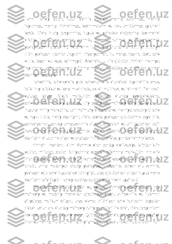 lozim.   Tarixiy   taqdir,   butun   kishilik   o‘ tmishi   mening   taqdirimga,   me ning
h a yo timga,   mening   o‘ tmishimga,   kechinmalarim   va   orzu-umi d larimga   aylanishi
kerak.   O‘ sha   bo q iy   jarayonning,   buyuk   va   sar h adsiz   shajaraning   davomchisi
sifatida   bu tun   tarix   mening   q onimda,   jonimda,   ru h imda   va   h ujayr ala rimda
yashayotganini  anglashim,   h is   q ilishim lozim. Ana shunda men 2000 yo 3000 yil
oldin   yashagan   odamlar   , h a yo tini   o‘ rganyapman,   bu   menga   begona   davr,   tarix
xolos,   degan   xulo s aga   kelinmaydi.   Aksincha,   u   olis   ajdodlar   o‘t mishi   insoniyat
h ayotining,   uning   taraqqiyot   y o‘ lining   majmui,   mu q addas   va   m o‘ ‘tabar   xotirasi
ekanligini anglaydi.
Tarixchilik,   tarixnavislik   yoki   tarixshunoslik   shunchaki   bayonchilik   emas,
balki   boy   tafakkur   va   keng   mushohada,   asosli   mulohaza   va   ishonchli   fikr   orqali
vujudga   kelgan   falsafa   mahsulidir.   Masalaga   shunday   yondashsakkina,
tarixshunoslik   ma’naviy   qudratga,   oliy   qadriyatga,   ma’naviy   ehtiyojga   aylanadi.
Bugungi milliy mansublik, turli ma’muriy chegaralar va insoniyat taraqqiyoti tarix
va hayot  oldida nisbiy ekanligini, o‘sha  davrda  yashagan  ajdodlarimiz qaysi  tilda
gaplashganlaru   qanday   umrguzaronlik   qilgani,   an’analari   va   urf-odatlaridan   qat’i
nazar,   mana   shu   muqaddas   zaminda   yashab   o‘tganlar   bizning   ajdodlarimiz
ekanligini chuqur his qilgan va anglagan holda o‘tmishga yondashishimiz kerak.
Birinchi   Prezident   Islom   Karimov   « h ar   q anday   sivilizatsiya   k o‘ pdan-k o‘ p
xal q lar,   millatlar,   elatlar   faoliyatining   samarali   ta’sirining   ma h sulidir.   Bir   s o‘ z
bilan   aytganda,   k o‘ chmanchilar,   bos q inchilar   kelib-ketaveradi,   lekin   xal q   bo q iy
q oladi,   uning   madaniyati   abadiy   yashaydi»,   -   deganida   tarixan   shu   zaminda
yashagan xal q  tarixi bugungi avlod boyligi, unga ajdodlaridan  q olgan buyuk meros
ekanligini ta’kidlaydi. Tarixiy taqdirga taqdirdoshlik  h issini uy g‘ otadi.
Tarix   h a q i q atini   anglash   uchun   va,   ayni q sa,   o‘ tmishi   soxtalashtirilgan,   boy
ma’naviy   va   madaniy   merosidan   ajratib   tashlangan,   z o‘ ravonlik   va   h ukmron
g‘ oyalarga   ma h kum   etilgan,   unga   xizmat   q ildirilgan   tarix   haqiqatini   q aytadan
tiklash uchun ana shunday ma’naviy-ru h iy ya q inlikni   h is etish,   o‘ sha jarayonlarni
bevosita   q alb orqali   o‘ tkazish zarur.   Q albimizda   h amisha tarixga vorislik tuy g‘ usi
bilan «u mening mulkim, mening boyligim, mening naslu na s abim, ajdodlarim ru h i 