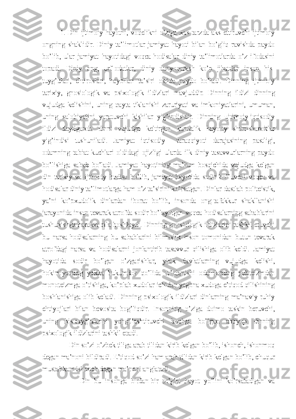 1.   Din   ijtimoiy   hayotni,   voqelikni   o’ziga   xos   tarzda   aks   ettiruvchi   ijtimoiy
ongning   shaklidir.   Diniy   ta’limotlar   jamiyat   hayoti   bilan   bo’gliq   ravishda   paydo
bo’lib,   ular   jamiyat   hayotidagi   voqea-hodisalar   diniy   ta’limotlarda   o’z   ifodasini
topadi.   Diniy   ong,   urf-odatlar,   diniy   dunyoqarash   ko’p   jihatdan   inson   his-
tuyg’ulari,   ehtiroslari,   hayollari   ta’siri   ostida   paydo   bo’ladi.   Dinning   ijtimoiy
tarixiy,   gnosiologik   va   psixologik   ildizlari   mavjuddir.   Dinning   ildizi   dinning
vujudga   kelishini,   uning   qayta   tiklanishi   zaruriyati   va   imkoniyatlarini,   umuman,
uning   salohiyatini   yaratuvchi   kishilar   yig’indisidir.   Dinning   ujtimoiy-iqtisodiy
ildizi   deyilganda   dinni   vujudga   keltirgan   kundalik   hayotiy   shart-sharoitlar
yig’indisi   tushuniladi.   Jamiyat   iqtisodiy     taraqqiyoti   darajasining   pastligi,
odamning   tabiat   kuchlari   oldidagi   ojizligi   ularda   ilk   diniy   tasavvurlarning   paydo
bo’lishiga   sabab   bo’ladi.   Jamiyat   hayotining   ma’lum   bosqichida   vujudga   kelgan
din   tarixiy   va   ijtimoiy   hodisa   bo’lib,   jamiyat   hayotida   sodir   bo’luvchi   voqea   va
hodisalar diniy ta’limotlarga ham o’z ta’sirini ko’rsatgan. Dinlar dastlab politeistik,
ya’ni   ko’pxudolik   dinlardan   iborat   bo’lib,   insonda   ong-tafakkur   shakllanishi
jarayonida inson tevarak atrofda sodir bo’layotgan voqea-hodisalarning sabablarini
tushunishga harakat qila boshlaydi. Dinning gnosiologik ildizlarini tashkil etuvchi
bu   narsa-hodisalarning   bu   sabablarini   bilmaslik   inson   tomonidan   butun   tevarak
atrofdagi   narsa   va   hodisalarni   jonlantirib   tasavvur   qilishiga   olib   keldi.   Jamiyat
hayotida   sodir   bo’lgan   o’zgarishlar,   yirik   davlatlarning   vujudga   kelishi,
hokimiyatning   yakka   hukumdor   qo’lida   to’planishi   odamlarning   politeizmdan
monoteizmga o’tishiga, ko’plab xudolar ichidan yagona xudoga e’tiqod qilishining
boshlanishiga   olib   keladi.   Dinning   psixologik   ildizlari   dinlarning   ma’naviy   ruhiy
ehtiyojlari   bilan   bevosita   bog’liqdir.   Insonning   o’ziga   doimo   taskin   beruvchi,
uning   his-tuyg’ularini   yengillashtiruvchi   kuchga   bo’lgan   ehtiyoji   dinning
psixologik ildizlarini tashkil etadi.
     Din so’zi o’zbek tiliga arab tilidan kirib kelgan bo’lib, ishonch, ishonmoq
degan ma’noni bildiradi. E’tiqod so’zi ham arab tilidan kirib kelgan bo’lib, chuqur
mustahkam ishonch degan ma’noni anglatadi.
          Din   bu   insonga   birdan-bir   to’g’ri   hayot   yo’lini   ko’rsatadigan   va 