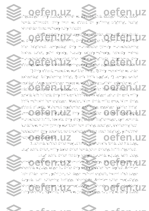 o’rgatadigan   ilohiy   qudratga   ishonch   va   e’tiqodni   ifoda   etadigan   maslak,   qarash
hamda   ta’limotdir.   Diniy   imon   va   e’tiqod   din   yo’lining   to’g’riligi,   haqligi
ishonchdan iborat ma’naviy ruhiy holatdir.
         Dinning tarkibiy qismi muayyan elementlardan, diniy ong, diniy ibodat
va diniy tashkilotlardan iborat bo’lib, diniy tashkilotlar faoliyati ijtimoiy vazifalar
bilan   belgilanadi.   Jamiyatdagi   diniy   munosabatlar   ijtimoiy   munosabatlarning
boshqa   turlari,   ya’ni   siyosiy,   huquqiy   axloqiy-ma’naviy,   iqtisodiy   mehnat
munosabatlari   hamda   jarayonlari   bilan   bevosita   bog’liqdir.   Diniy   jamoa   diniy
e’tiqodga asoslangan kishilar birligining asosiy belgilari quyidagilardan iboratdir.
1)Diniy   e’tiqod,   maqsad   va   vazifalar   birligi,   2)Diniy   marosimlar   va   undan
tashqaridagi   faoliyatlarning   birligi,   3)Etnik   birlik   tuyg’usi,   4)   Jamiyat   azolari
orasidagi  o’zaro  taqsimlangan  mavqe  va   vazifalarning  tuzilishi    an’analar  va  urf-
odatlar   huquq   yoki   umumiy   dasturlar,   qoida,   fatvolar   bilan   belgilanadi.   Dinlar
tarixida ko’p hollarda diniy birlik etnik birlikka mos kelgani uchun din etnik milliy
birlik   ma’nosini   ham   anglatgan.   Masalan,   islom   dinida   millat   emas,   islom   diniga
e’tiqod   qiluvchi,   Muhamad   payg’ambar   targ’ibotiga   ergashgan   kishilar   birligi-
ummat   tushunchasi   ishlatiladi.   Diniy   munosabatlar   eng   tez   o’zgaruvchan
munosabatlar  bo’lib,  bevosita  diniy  ehtiyojlar   bilan   bog’lanmagan,   ayni   zamonda
kundalik va muhim ijtimoiy vazifalarni ham qilishga qaratilgan, kishilarning hatti-
harakatlarini diniy qarashlar, pand-nasihatlar, odatlar orqali belgilash, yo’naltirish
natijasida vujudga keladi.
2. Jahonda ko’plab dinlar mavjud bo’lib, dinshunoslik fanida ular 3 ta turga,
urug’ qabila dinlari, milliy davlar dinlari hamda jahon dinlariga bo’lib o’rganiladi.
          Urug’-qabila   dinlari   ibtidoiy   jamiyat   tuzumida   vujudga   kelib   ularga
animizm,   fetishizm,   totemizm,   shomonizm   va   magiya   kiradi.   Ibtidoiy   jamiyat
sharoitida vujudga kelgan bu dinlar diniy tarixiy shakllari ham deyiladi. Animizm
lotin   tilidan     anim   ,   ya’ni   jon,   ruh   degan   ma’noni   anglatib,   insonni   o’rab   turgan
dunyoda   turli   ruhlarning   borligiga   ishonishdir.   Animizm-ruhlar   mavjudligiga
ishonishdir,   Animizm-ruhlar   mavjudligiga   ishonch,   tabiat   kuchlarini
ilohiylashtirish,   hayvonot,   o’simlik   va   jonsiz   jismlarga   ruh,   ong   va   tabiiy   qudrat 