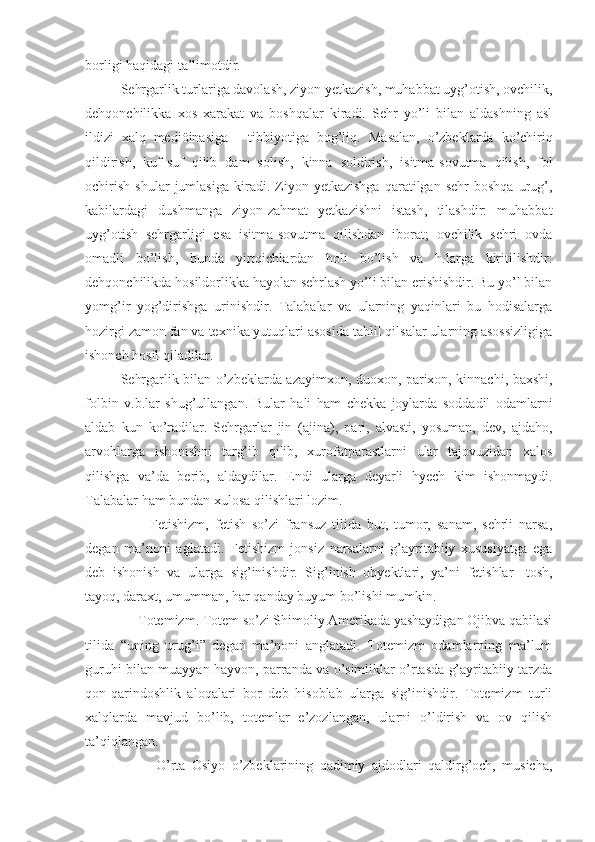 borligi haqidagi ta’limotdir.
Sehrgarlik turlariga davolash, ziyon yetkazish, muhabbat uyg’otish, ovchilik,
dehqonchilikka   xos   xarakat   va   boshqalar   kiradi.   Sehr   yo’li   bilan   aldashning   asl
ildizi   xalq   mediöinasiga   -   tibbiyotiga   bog’liq.   Masalan ,   o’zbeklarda   ko’chiriq
qildirish ,   kuf - suf   qilib   dam   solish ,   kinna   soldirish ,   isitma - sovutma   qilish ,   fol
ochirish   shular   jumlasiga   kiradi .  Ziyon  yetkazishga   qaratilgan   sehr   boshqa   urug’,
kabilardagi   dushmanga   ziyon-zahmat   yetkazishni   istash,   tilashdir:   muhabbat
uyg’otish   sehrgarligi   esa   isitma-sovutma   qilishdan   iborat;   ovchilik   sehri   ovda
omadli   bo’lish,   bunda   yirtqichlardan   holi   bo’lish   va   h.larga   kiritilishdir:
dehqonchilikda hosildorlikka hayolan sehrlash yo’li bilan erishishdir. Bu yo’l bilan
yomg’ir   yog’dirishga   urinishdir.   Talabalar   va   ularning   yaqinlari   bu   hodisalarga
hozirgi zamon fan va texnika yutuqlari asosida tahlil qilsalar ularning asossizligiga
ishonch hosil qiladilar.
Sehrgarlik bilan o’zbeklarda azayimxon, duoxon, parixon, kinnachi, baxshi,
folbin   v.b.lar   shug’ullangan.   Bular   hali   ham   chekka   joylarda   soddadil   odamlarni
aldab   kun   ko’radilar .   Sehrgarlar   jin   (ajina),   pari,   alvasti,   yosuman,   dev,   ajdaho,
arvohlarga   ishonishni   targ’ib   qilib,   xurofatparastlarni   ular   tajovuzidan   xalos
qilishga   va’da   berib,   aldaydilar.   Endi   ularga   deyarli   hyech   kim   ishonmaydi .
Talabalar   ham   bundan   xulosa   qilishlari   lozim .
          Fetishizm,   fetish   so’zi   fransuz   tilida   but,   tumor,   sanam,   sehrli   narsa,
degan   ma’noni   aglatadi.   Fetishizm   jonsiz   narsalarni   g’ayritabiiy   xususiyatga   ega
deb   ishonish   va   ularga   sig’inishdir.   Sig’inish   obyektlari,   ya’ni   fetishlar-   tosh,
tayoq, daraxt, umumman, har qanday buyum bo’lishi mumkin.
     Totemizm. Totem so’zi Shimoliy Amerikada yashaydigan Ojibva qabilasi
tilida   “uning   urug’i”   degan   ma’noni   anglatadi.   Totemizm   odamlarning   ma’lum
guruhi bilan muayyan hayvon, parranda va o’simliklar o’rtasda g’ayritabiiy tarzda
qon-qarindoshlik   aloqalari   bor   deb   hisoblab   ularga   sig’inishdir.   Totemizm   turli
xalqlarda   mavjud   bo’lib,   totemlar   e’zozlangan,   ularni   o’ldirish   va   ov   qilish
ta’qiqlangan.
O’rta   Osiyo   o’zbeklarining   qadimiy   ajdodlari   qaldirg’och,   musicha, 