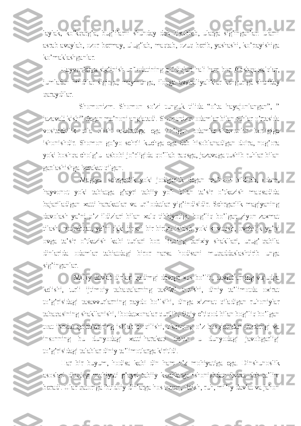 laylak,   ko’kqarg’a,   bug’ilarni   shunday   deb   hisoblab,   ularga   sig’inganlar:   ularni
asrab-avaylab, ozor bermay, ulug’lab, maqtab, ozuq berib, yashashi,  ko’payishiga
ko’maklashganlar. 
Hayvonlarga   sig’inish   urf - odatining   qoldiqlari   hali   ham   bor .  Boshqa   xalqlar ,
jumladan   hindilar   sigirga ,   maymunga ,   ilonga   avstraliyaliklar   kenguriga   shunday
qaraydilar .
Shomonizm.   Shomon   so’zi   tunguk   tilida   “o’ta   hayajonlangan”,   ”
jazavali kishi” degan ma’noni anglatadi. Shomonizm odamlar bilan ruhlar o’rtasida
vositachilik   qila   olishi   qudratiga   ega   bo’lgan   odamlar-shomonlar   borligiga
ishonishdir.   Shomon   go’yo   sehrli   kuchga   ega   deb   hisoblanadigan   doira,   nog’ora
yoki boshqa cholg’u   asbobi jo’rligida qo’llab raqsga, jazavaga tushib ruhlar bilan
gaplashishga harakat qilgan.
          Magiya-   sehrgarlik   yoki   jodigarlik   degan   ma’noni   bildirib,   odam,
hayvonot   yoki   tabiatga   g’ayri   tabiiy   yo’l   bilan   ta’sir   o’tkazish   maqsadida
bajariladigan   xatti-harakatlar   va   urf-odatlar   yig’indisidir.   Sehrgarlik   magiyaning
davolash   ya’ni   o’z   ildizlari   bilan   xalq   tibbiyotiga   bog’liq   bo’lgan   ziyon-zaxmat
tilash,   muhabbat,   ya’ni   ikki   jinsni   bir-biriga   isitish   yoki   sovutish,   ovchilik   ya’ni
ovga   ta’sir   o’tkazish   kabi   turlari   bor.   Buning   tarixiy   shakllari,   urug’-qabila
dinlarida   odamlar   tabiatdagi   biror   narsa   hodisani   muqaddaslashtirib   unga
sig’inganlar.
          Milliy   davlat   dinlari   qadimgi   davrga   xos   bo’lib,   davlatlarning   vujudga
kelishi,   turli   ijtimoiy   tabaqalarning   tashkil   topishi,   diniy   ta’limotda   oxirat
to’g’risidagi   tasavvurlarning   paydo   bo’lsihi,   dinga   xizmat   qiladigan   ruhoniylar
tabaqasining shakllanishi, ibodatxonalar qurilib, diniy e’tiqod bilan bog’liq bo’lgan
toat-ibodat   qoidalarining   ishlab   chiqilishi,   olamning  o’z  bosqichidan   iboratligi   va
insonning   bu   dunyodagi   xatti-harakati   uchun   u   dunyodagi   javobgarligi
to’g’risidagi talablar diniy ta’limotlarga kiritldi.
Har   bir   buyum ,   hodisa   kabi   din   ham   o’z   mohiyatiga   ega .   Dinshunoslik
asoslari   dinning   mohiyati   g’ayri   tabiiy   kuchlarga   ishonishdan   iborat   deb   ta’lim
beradi . Ular qatoriga ibtidoiy dinlarga hos totem, fetish, ruh, milliy davlat va jahon 