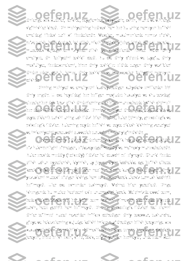 dinlariga xos xudolar, farishta, payg’ambar, avliyo, pir, eshon, murid va v.h.larga
sig’inishlar kiradi.   Din   mohiyatining   hodisasi   ham   bor   bu   uning   namoyon   bo’lishi
amaldagi   ifodasi   turli   xil   ibodatlardir .   Masalan,   musulmonlarda   nomoz   o’qish,
ro’za tutish, hatna (aqiqa), haj qilish, nikoh o’qitish, xijobga kirish, janoza, maraka,
muqaddas   sajdagohlarni   ziyorat   qilish   va   xokazolardan   iborat.   Bular   diniy
amaliyot,   din   faoliyatini   tashkil   etadi.   Bu   esa   diniy   e’tiqod   va   tuyg’u,   diniy
mas’uliyat,   ibodatxonalarni,   biror   diniy   tashkilot   oldida   turgan   diniy   vazifalari
dindor   odam,   guruh,   jamoa,   diniy   tashkilot   va   muassasalar   faoliyatini   namoyon
etishdir. 
Dinning   mohiyati   va   amaliyotni   kuchaytiradigan   subyektiv   omillardan   biri
diniy   ongdir.   U   esa   hayoldagi   bor   bo’lgan   mavjudot   hususiyat   va   shu   tarzdagi
aloqalar bor deb faraz qilish dindorlarning ular bilan munosabatda bo’lish ehtimoli
bor deb hisoblab ularga ishonishdir. Dinning mohiyati dinning vujudga kelishi va
qayta tiklanib turishi uning uch ildizi bilan bog’liq, bular ijtimoiy, gnoseologik va
psixologik   ildizlar.   Bularning  paydo   bo’lishi   va   qayta   tiklash   kishining   zaruriyati
va imkoniyatini yaratuvchi quvvatlab turuvchi omillar yig’indisidir.
Dinning ijtimoiy ildizlari  dindorlarning kundalik hayotida, ularning ustidan
o’z hukmronligini o’rnatgan, o’tkazayotgan moddiy va ma’naviy munosabatlardir.
Bular   orasida   moddiy   (iqtisodiy)   ildizlar   hal   etuvchi   rol   o’ynaydi.   Chunki   ibodat
qilish   uchun   ovqatlanish,   kiyinish,   uy   joyga,   kiyim-kechakka   ega   bo’lish   albatta
kerak. Bo’sh qop tik turmaydi degan naql bor. Kecha kunduz ibodat qilgan, diniy
yozuvlarni muttasil o’qigan kishiga ham oziq ovqat kerak ularsiz turmush kechirib
bo’lmaydi.   Ular   esa   osmondan   tushmaydi.   Mehnat   bilan   yaratiladi.   Dinga
ishonganda   bu   mutlaq   haqiqatni   aslo   unutmasligi   kerak.   Xalqimizda   avval   taom,
badas   kalom   degan   naql   bor,   ya’ni   taom   iste’mol   qilmasdan   toat-ibodat   u   yoqda
tursin,   hatto   gapirib   ham   bo’lmaydi.   Dinning   gnoseologik   ildizlari   real   olamni
dinlar   ta’limoti   nuqtai   nazaridan   in’ikos   ettiradigan   diniy   tasavvur,   tushuncha,
g’oya va hakozolarning vujudga kelishi imkon tug’diradigan bilish jarayoniga xos
xususiyatlardir.   Olamni   bilish   -   bilmaslikdan   bilishga   tomon   boradigan   dialektik
jarayon; biroq bilish oson, silliq, tekis, to’g’ri yo’ldan bormaydi; unda odam xato 