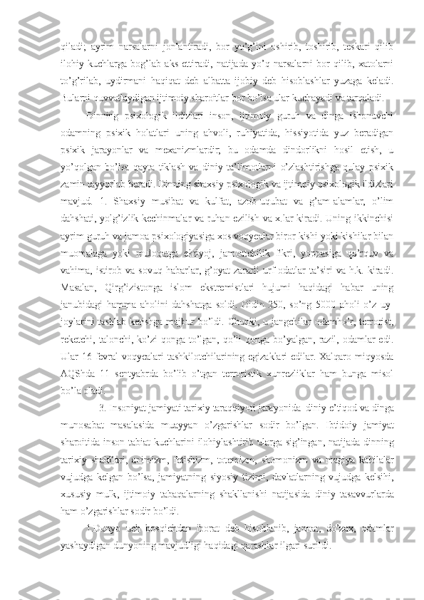 qiladi;   ayrim   narsalarni   jonlantiradi,   bor   yo’g’ini   oshirib,   toshirib,   teskari   qilib
ilohiy   kuchlarga   bog’lab   aks   ettiradi,   natijada   yo’q   narsalarni   bor   qilib,   xatolarni
to’g’rilab,   uydirmani   haqiqat   deb   albatta   ijobiy   deb   hisoblashlar   yuzaga   keladi.
Bularni quvvatlaydigan ijtimoiy sharoitlar bor bo’lsa ular kuchayadi va tarqaladi. 
Dinning   psixologik   ildizlari   inson,   ijtimoiy   guruh   va   dinga   ishonuvchi
odamning   psixik   holatlari   uning   ahvoli,   ruhiyatida,   hissiyotida   yuz   beradigan
psixik   jarayonlar   va   mexanizmlardir;   bu   odamda   dindorlikni   hosil   etish,   u
yo’qolgan   bo’lsa   qayta   tiklash   va   diniy   ta’limotlarni   o’zlashtirishga   qulay   psixik
zamin tayyorlab beradi. Dinning shaxsiy psixologik va ijtimoiy psixologik ildizlari
mavjud.   1.   Shaxsiy   musibat   va   kulfat,   azob-uqubat   va   g’am-alamlar,   o’lim
dahshati, yolg’izlik kechinmalar va ruhan ezilish va x.lar kiradi. Uning ikkinchisi
ayrim guruh va jamoa psixologiyasiga xos voqyealar biror kishi yoki kishilar bilan
muomalaga   yoki   muloqatga   ehtiyoj,   jamoatchilik   fikri,   yoppasiga   qo’rquv   va
vahima,   istirob   va   sovuq   habarlar,   g’oyat   zararli   urf-odatlar   ta’siri   va   h.k.   kiradi.
Masalan,   Qirg’izistonga   islom   ekstremistlari   hujumi   haqidagi   habar   uning
janubidagi   hamma   aholini   dahshatga   soldi.   Oldin   250,   so’ng   5000   aholi   o’z   uy-
joylarini  tashlab ketishga majbur bo’ldi. Chunki, u jangchilar  odamho’r, terrorist,
reketchi, talonchi, ko’zi  qonga  to’lgan, qo’li  qonga bo’yalgan,  razil, odamlar  edi.
Ular 16 fevral voqyealari tashkilotchilarining egizaklari edilar. Xalqaro miqyosda
AQShda   11   sentyabrda   bo’lib   o’tgan   terroristik   xunrezliklar   ham   bunga   misol
bo’la oladi.
     3.  Insoniyat   jamiyati   tarixiy   taraqqiyoti   jarayonida    diniy   e ’ tiqod   va   dinga
munosabat   masalasida   muayyan   o ’ zgarishlar   sodir   bo ’ lgan .   Ibtidoiy   jamiyat
sharoitida   inson   tabiat   kuchlarini   ilohiylashtirib   ularga   sig ’ ingan ,   natijada   dinning
tarixiy   shakllari ,   animizm ,   fetishizm ,   totemizm ,   shomonizm   va   magiya   kabilalar
vujudga   kelgan   bo ’ lsa ,   jamiyatning   siyosiy   tizimi ,   davlatlarning   vujudga   kelsihi ,
xususiy   mulk ,   ijtimoiy   tabaqalarning   shakllanishi   natijasida   diniy   tasavvurlarda
ham   o ’ zgarishlar   sodir   bo ’ ldi . 
1. Dunyo   uch   bosqichdan   iborat   deb   hisoblanib ,   jannat ,   do ’ zax ,   odamlar
yashaydigan   dunyoning   mavjudligi   haqidagi   qarashlar   ilgari   surildi . 