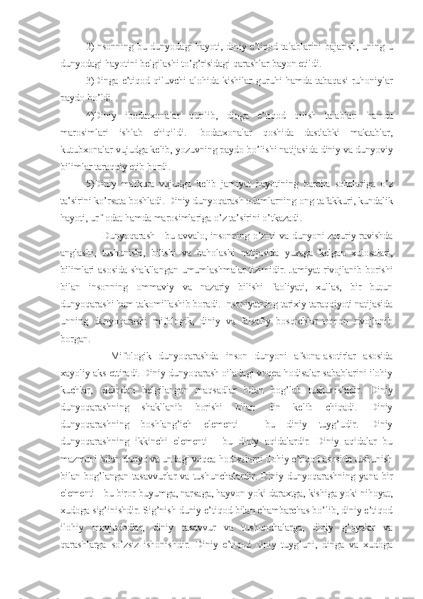 2) Insonning   bu   dunyodagi   hayoti ,   diniy   e ’ tiqod   talablarini   bajarish ,   uning   u
dunyodagi   hayotini   belgilashi   to ’ g ’ risidagi   qarashlar   bayon   etildi .
3) Dinga   e ’ tiqod   qiluvchi   alohida   kishilar   guruhi   hamda   tabaqasi - ruhoniylar
paydo   bo ’ ldi .
4) Diniy   ibodatxonalar   qurilib ,   dinga   e ’ tiqod   qilish   talablari   hamda
marosimlari   ishlab   chiqildi .   Ibodatxonalar   qoshida   dastlabki   maktablar ,
kutubxonalar   vujudga   kelib ,  yozuvning   paydo   bo ’ lishi   natijasida   diniy   va   dunyoviy
bilimlar   taraqqiy   etib   bordi .
5) Diniy   mafkura   vujudga   kelib   jamiyat   hayotining   barcha   sohalariga   o ’ z
ta ’ sirini   ko ’ rsata   boshladi .  Diniy   dunyoqarash   odamlarning   ong - tafakkuri ,  kundalik
hayoti ,  urf - odat   hamda   marosimlariga   o ’ z   ta ’ sirini   o ’ tkazadi .
          Dunyoqarash   -   bu   avvalo ,   insonning   o ’ zini   va   dunyoni   zaruriy   ravishda
anglashi ,   tushunishi ,   bilishi   va   baholashi   natijasida   yuzaga   kelgan   xulosalari ,
bilimlari   asosida   shakllangan   umumlashmalar   tizimidir .   Jamiyat rivojlanib borishi
bilan   insonning   ommaviy   va   nazariy   bilishi   faoliyati,   xullas,   bir   butun
dunyoqarashi ham takomillashib boradi. Insoniyatning tarixiy taraqqiyoti natijasida
unning   dunyoqarashi   mifologik,   diniy   va   falsafiy   bosqichlar   tomon   rivojlanib
borgan.
Mifologik   dunyoqarashda   inson   dunyoni   afsona-asotirlar   asosida
xayoliy aks ettiradi. Diniy dunyoqarash oiladagi voqea hodisalar sabablarini ilohiy
kuchlar,   oldindan   belgilangan   maqsadlar   bilan   bog’lab   tushunishidir.   Diniy
dunyoqarashning   shakllanib   borishi   bilan   din   kelib   chiqadi.   Diniy
dunyoqarashning   boshlang’ich   elementi   -   bu   diniy   tuyg’udir.   Diniy
dunyoqarashning   ikkinchi   elementi   -   bu   diniy   aqidalardir.   Diniy   aqidalar   bu
mazmuni bilan dunyo va undagi voqea-hodisalarni ilohiy e’tiqod asosida tushunish
bilan  bog’langan   tasavvurlar   va   tushunchalardir.  Diniy   dunyoqarashning   yana   bir
elementi - bu biror buyumga, narsaga, hayvon yoki daraxtga, kishiga yoki nihoyat,
xudoga sig’inishdir. Sig’nish duniy e’tiqod bilan chambarchas bo’lib, diniy e’tiqod
ilohiy   mavjudodlar,   diniy   tasavvur   va   tushunchalarga,   diniy   g’oyalar   va
qarashlarga   so’zsiz   ishonishdir.   Diniy   e’tiqod   diniy   tuyg’uni,   dinga   va   xudoga 