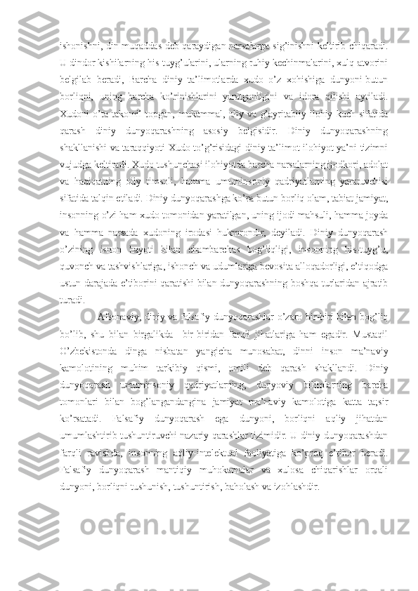 ishonishni, din muqaddas deb qaraydigan narsalarga sig’inishni keltirib chiqaradi.
U dindor kishilarning his-tuyg’ularini, ularning ruhiy kechinmalarini, xulq-atvorini
belgilab   beradi,   Barcha   diniy   ta’limotlarda   xudo   o’z   xohishiga   dunyoni-butun
borliqni,   uning   barcha   ko’rinishlarini   yaratganligini   va   idora   qilishi   aytiladi.
Xudoni   o’ta   takomil   topgan,   mukammal,   oliy   va   g’ayritabiiy   ilohiy   kuch   sifatida
qarash   diniy   dunyoqarashning   asosiy   belgisidir.   Diniy   dunyoqarashning
shakllanishi va taraqqiyoti Xudo to’g’risidagi diniy ta’limot ilohiyot ya’ni tizimni
vujudga keltiradi. Xudo tushunchasi ilohiyotda barcha narsalarning ijodkori, adolat
va   haqiqatning   oily   timsoli,   hamma   umuminsoniy   qadriyatlarning   yaratuvchisi
sifatida talqin etiladi. Diniy dunyoqarashga ko’ra butun borliq olam, tabiat jamiyat,
insonning o’zi ham xudo tomonidan yaratilgan, uning ijodi mahsuli, hamma joyda
va   hamma   narsada   xudoning   irodasi   hukmrondir,   deyiladi.   Diniy   dunyoqarash
o’zining   isnon   hayoti   bilan   chambarchas   bog’liqligi,   insonning   his-tuyg’u,
quvonch va tashvishlariga, ishonch va udumlariga bevosita alloqadorligi, e’tiqodga
ustun darajada e’tiborini qaratishi bilan dunyoqarashning boshqa turlaridan ajratib
turadi.
       Afsonaviy, diniy va falsafiy dunyoqarashlar o’zaro bir-biri bilan bog’liq
bo’lib,   shu   bilan   birgalikda     bir-biridan   farqli   jihatlariga   ham   egadir.   Mustaqil
O’zbekistonda   dinga   nisbatan   yangicha   munosabat,   dinni   inson   ma’naviy
kamolotining   muhim   tarkibiy   qismi,   omili   deb   qarash   shakllandi.   Diniy
dunyoqarash   umuminsoniy   qadriyatlarning,   dunyoviy   bilimlarning   barcha
tomonlari   bilan   bog’langandangina   jamiyat   ma’naviy   kamolotiga   katta   ta;sir
ko’rsatadi.   Falsafiy   dunyoqarash   ega   dunyoni,   borliqni   aqliy   jihatdan
umumlashtirib tushuntiruvchi nazariy qarashlar tizimidir. U diniy dunyoqarashdan
farqli   ravishda,   insonning   aqliy-intelektual   faoliyatiga   ko’proq   e’tibor   beradi.
Falsafiy   dunyoqarash   mantiqiy   muhokamalar   va   xulosa   chiqarishlar   orqali
dunyoni, borliqni tushunish, tushuntirish, baholash va izohlashdir. 