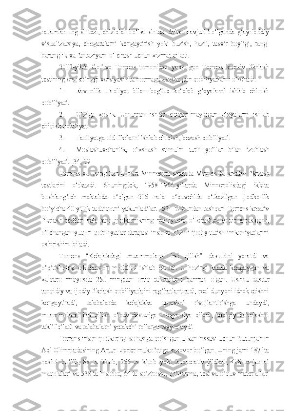 raqamlarning   sintezi,   chiziqlar   bo‘lsa   sintez,   doira   mavjud   bo‘lganda   g‘ayrioddiy
visualizatsiya,   chegaralarni   kengaytirish   yoki   buzish,   hazil,   tasvir   boyligi,   rang-
baranglik va fantaziyani o‘lchash uchun xizmat qiladi. 
2002-yilda   Gof   va   Torrens   tomonidan   yaratilgan   Torrens   kreativ   fikrlash
testining eng so‘nggi versiyasi 4ta normaga asoslangan qobiliyatlarni o‘lchadi:
1. Ravonlik.   Faoliyat   bilan   bog‘liq   ko‘plab   g‘oyalarni   ishlab   chiqish
qobiliyati.
2. O‘ziga   xoslik.   Umuman   ishlab   chiqarilmaydigan   g‘oyalarni   ishlab
chiqish qobiliyati.
3. Faoliyatga oid fikrlarni ishlab chiqish, bezash qobiliyati.
4. Moslashuvchanlik,   o‘xshash   stimulni   turli   yo‘llar   bilan   izohlash
qobiliyati. [34, 19]
Torrens  va uning hamkorlari Minnesota  shtatida Minnesota  kreativ fikrlash
testlarini   o‘tkazdi.   Shuningdek,   1958-1964-yillarda   Minnepolisdagi   ikkita
boshlang‘ich   maktabda   o‘qigan   215   nafar   o‘quvchida   o‘tkazilgan   ijodkorlik
bo‘yicha 40 yillik tadqiqotni yakunladilar. [52]  U bundan tashqari Torrens kreativ
fikrlash   testlari   hali   ham   ijodkorlikning   mohiyatini   o‘lchashga   qodir   emasligini,
o‘lchangan yuqori qobiliyatlar darajasi insonni o‘zini ijodiy tutish imkoniyatlarini
oshirishini biladi. 
Torrens   “Kelajakdagi   muammolarni   hal   qilish”   dasturini   yaratdi   va
o‘qitishning   inkubatsion   modelini   ishlab   chiqdi.   U   hozirgi   kunda   kengaygan   va
xalqaro   miqyosda   250   mingdan   ortiq   talabalarni   qamrab   olgan.   Ushbu   dastur
tanqidiy va ijodiy fikrlash qobiliyatlaini rag‘batlantiradi, real dunyoni idrok etishni
kengaytiradi,   talabalarda   kelajakka   qarashni   rivojlantirishga   undaydi,
muammolarni   hal   qilish   o‘quv   dasturiga   integratsiya   qiladi,   haqiqiy   baholashni
taklif qiladi va talabalarni yetakchi rollarga tayyorlaydi. 
Torrens inson ijodkorligi sohasiga qo‘shgan ulkan hissasi uchun Butunjahon
Aql Olimpiadasining Artur Lipper mukofotiga sazovor bo‘lgan. Uning jami 1871ta
nashri   bo‘lib,   88   ta   kitob,   256   ta   kitob   yoki   kooperativ   jildlari,   408   ta   jurnal
maqolalari va 538 ta hisobot, 64 ta so‘zboshi, qo‘llanma, test va o‘quv materiallari 