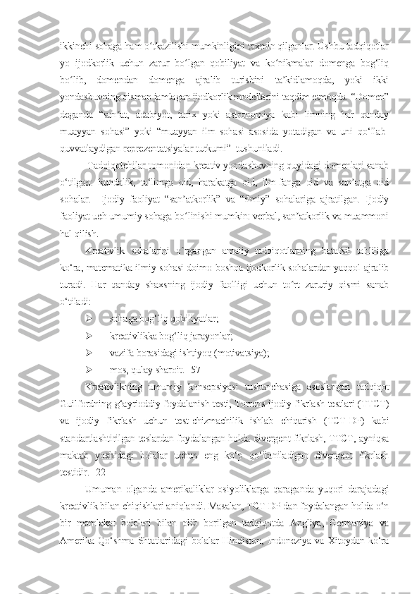 ikkinchi sohaga ham o tkazilishi mumkinligini taxmin qilganlar. Ushbu tadqiqotlarʻ
yo   ijodkorlik   uchun   zarur   bo lgan   qobiliyat   va   ko nikmalar   domenga   bog‘liq	
ʻ ʻ
bo lib,   domendan   domenga   ajralib   turishini   ta kidlamoqda,   yoki   ikki	
ʻ ʼ
yondashuvning qisman jamlagan ijodkorlik modellarini taqdim etmoqda. “Domen”
deganda   “san at,   adabiyot,   tarix   yoki   astronomiya   kabi   limning   har   qanday	
ʼ
muayyan   sohasi”   yoki   “muayyan   ilm   sohasi   asosida   yotadigan   va   uni   qo‘llab-
quvvatlaydigan reprezentatsiyalar turkumi”  tushuniladi.
 Tadqiqotchilar tomonidan kreativ yondashuvning quyidagi domenlari sanab
o‘tilgan:   kundalik,   ta‘limga   oid,   harakatga   oid,   ilm-fanga   oid   va   san atga   oid	
ʼ
sohalar.     Ijodiy   faoliyat   “san atkorlik”   va   “ilmiy”   sohalariga   ajratilgan.   Ijodiy	
ʼ
faoliyat uch umumiy sohaga bo linishi mumkin: verbal, san atkorlik va muammoni
ʻ ʼ
hal qilish. 
Kreativlik   sohalarini   o rgangan   amaliy   tadqiqotlarning   batafsil   tahliliga
ʻ
ko‘ra, matematika ilmiy sohasi doimo boshqa ijodkorlik sohalardan yaqqol ajralib
turadi.   Har   qanday   shaxsning   ijodiy   faolligi   uchun   to rt   zaruriy   qismi   sanab	
ʻ
o‘tiladi: 
 sohaga bog‘liq qobiliyatlar;
 kreativlikka bog‘liq jarayonlar; 
 vazifa borasidagi ishtiyoq (motivatsiya);
 mos, qulay sharoit. [57]
Kreativlikning   umumiy   konsepsiyasi   tushunchasiga   asoslangan   tadqiqot
Guilfordning g‘ayrioddiy foydalanish testi, Torrens ijodiy fikrlash testlari (TTCT)
va   ijodiy   fikrlash   uchun   test-chizmachilik   ishlab   chiqarish   (TCT-DP)   kabi
standartlashtirilgan teslardan foydalangan holda divergent fikrlash, TTCT, ayniqsa
maktab   yoshidagi   bolalar   uchun   eng   ko‘p   qo‘llaniladigan   divergent   fikrlash
testidir. [22]
Umuman   olganda   amerikaliklar   osiyoliklarga   qaraganda   yuqori   darajadagi
kreativlik bilan chiqishlari aniqlandi. Masalan, TCT-DP dan foydalangan holda o‘n
bir   mamlakat   bolalari   bilan   olib   borilgan   tadqiqotda   Angliya,   Germaniya   va
Amerika   Qo‘shma   Shtatlaridagi   bolalar   Hindiston,   Indoneziya   va   Xitoydan   ko‘ra 