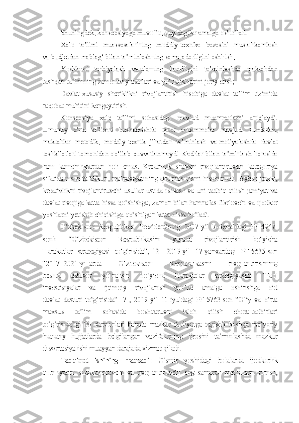 Shuningdek, konsepsiyaga muvofiq, quyidagilar amalga oshiriladi:
Xalq   ta’limi   muassasalarining   moddiy-texnika   bazasini   mustahkamlash
va   budjetdan mablag‘ bilan ta’minlashning samaradorligini oshirish;
Yoshlarni   tarbiyalash   va   ularning   bandligini   ta’minlashda   maktabdan
tashqari ta’limning zamonaviy usullari va   yo‘nalishlarini joriy etish;
Davlat-xususiy   sheriklikni   rivojlantirish   hisobiga   davlat   ta’lim   tizimida
raqobat muhitini kengaytirish.
Konsepsiya   xalq   ta’limi   sohasidagi   mavjud   muammolarni   aniqlaydi.
Umumiy   o‘rta   ta’limni   boshqarishda   qator   muammolar   mavjud.   Jumladan,
maktablar   metodik,   moddiy-texnik   jihatdan   ta’minlash   va   moliyalashda   davlat
tashkilotlari tomonidan qo‘llab-quvvatlanmaydi. Kadrlar bilan ta’minlash borasida
ham   kamchiliklardan   holi   emas.   Kreativlik   shaxsni   rivojlantiruvchi   kategoriya
sifatida inson tafakkuri, ma’naviyatining ajralmas qismi hisoblanadi. Aytish joizki,
kreativlikni   rivojlantiruvchi   usullar   ustida   ishlash   va   uni   tadbiq   qilish   jamiyat   va
davlat rivojiga katta hissa qo‘shishga, zamon bilan hamnafas fikrlovchi va ijodkor
yoshlarni yetishib chiqishiga qo‘shilgan katta hissa bo‘ladi.
O‘zbekiston   Respublikasi   Prezidentining   2017-yil   7-fevraldagi   PF-4947-
sonli   “O‘zbekiston   Respublikasini   yanada   rivojlantirish   bo‘yicha
Harakatlar   strategiyasi   to‘g‘risida”,[12]   2019-yil   17-yanvardagi   PF-5635-son
“2017–2021-yillarda   O‘zbekiston   Respublikasini   rivojlantirishning
beshta   ustuvor   yo‘nalishi   bo‘yicha   Harakatlar   strategiyasini   “Faol
investisiyalar   va   ijtimoiy   rivojlanish   yili”da   amalga   oshirishga   oid
davlat   dasturi   to‘g‘risida”   [7],   2019-yil   11-iyuldagi   PF-5763-son   “Oliy   va   o‘rta
maxsus   ta’lim   sohasida   boshqaruvni   isloh   qilish   chora-tadbirlari
to‘g‘risida”gi   [8]   farmonlari   hamda   mazkur   faoliyatga   tegishli   boshqa   me’yoriy
huquqiy   hujjatlarda   belgilangan   vazifalarning   ijrosini   ta’minlashda   mazkur
dissertasiya ishi muayyan darajada xizmat qiladi.
Tadqiqot   ishining   maqsadi :   O‘smir   yoshidagi   bolalarda   ijodkorlik
qobiliyatini   shakllantiruvchi   va   rivojlantiruvchi   eng   samarali   metodlarni   topish, 