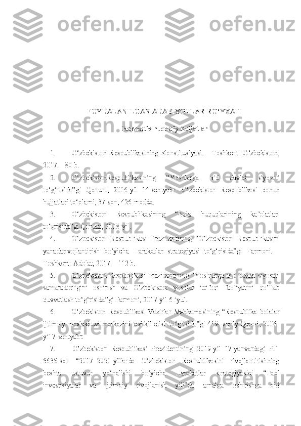 FOYDALANILGAN ADABIYOTLAR RO‘YXATI
Normotiv   huquqiy   hujjatlar
1. O‘zbekiston   Respublikasining   Konstitusiyasi.   -   Toshkent:   O‘zbekiston,
2017. - 80 b.
2. O‘zbekistonRespublikasining   “Yoshlarga   oid   davlat   siyosati
to‘g‘risida”gi   Qonuni,   2016-yil   14-sentyabr.   O‘zbekiston   Respublikasi   qonun
hujjatlari to‘plami, 37-son, 426-modda.
3. O‘zbekiston   Respublikasining   “Bola   huquqlarining   kafolatlari
to‘grisida”gi Qonuni, 2008-yil.
4. O‘zbekiston   Respublikasi   Prezidentining   “O‘zbekiston   Respublikasini
yanadarivojlantirish   bo‘yicha   Harakatlar   strategiyasi   to‘g‘risida”gi   Farmoni.   -
Toshkent: Adolat, 2017. - 112 b.
5. O‘zbekiston  Respublikasi  Prezidentining “Yoshlarga  oid davlat  siyosati
samaradorligini   oshirish   va   O‘zbekiston   yoshlar   ittifoqi   faoliyatini   qo‘llab
quvvatlash to‘g‘risida”gi Farmoni, 2017-yil 6-iyul.
6. O‘zbekiston   Respublikasi   Vazirlar   Mahkamasining   “Respublika   bolalar
ijtimoiy moslashuvi markazini tashkil etish to‘grisida”gi 419- sonly Qarori, 2004-
yil 7-sentyabr.
7. O’zbekiston   Respublikasi   Prezidentining   2019-yil   17-yanvardagi   PF-
5635-son   “2017–2021-yillarda   O‘zbekiston   Respublikasini   rivojlantirishning
beshta   ustuvor   yo‘nalishi   bo‘yicha   Harakatlar   strategiyasini   “Faol
investisiyalar   va   ijtimoiy   rivojlanish   yili”da   amalga   oshirishga   oid 