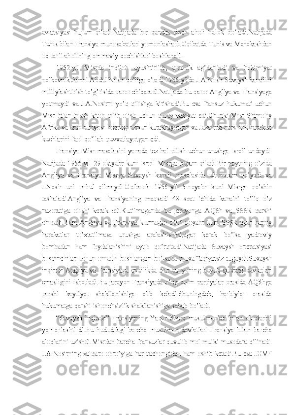 aviatsiyasi   hujum   qiladi.Natijada   bir   qancha   tinch   aholi   halok   bo’ladi.Natijada
Tunis bilan Fransiya munosabatlari yomonlashadi.Oqibatda Tunis va Marokashdan
oq tanli aholining ommaviy qochishlari boshlanadi.
1952-yil   Misrda   inqilob   uyushtirilib,   qirollik   ag’dariladi   va   hokimiyat
polkovnik Jamol Abdul Nosir qo’liga o’tadi.1956-yilda J.A.Nosir Suvaysh kanalini
milliylashtirish to’g’risida qaror chiqaradi.Natijada bu qaror Angliya va Fransiyaga
yoqmaydi   va   J.A.Nosirni   yo’q   qilishga   kirishadi.Bu   esa   fransuz   hukumati   uchun
Misr   bilan   hisob-kitob   qilib   olish   uchun   qulay   vaziyat   edi.Chunki   Misr   Shimoliy
Afrika va arab dunyosi liderligi uchun kurashayotgan va Jazoirda qarshilik harakati
kuchlarini faol qo’llab-quvvatlayotgan edi.
Fransiya Misr masalasini yanada tez hal qilish uchun urushga Isroil undaydi.
Natijada 1956-yil  29-oktyabr  kuni  Isroil  Misrga  hujum  qiladi.Bir  paytning o’zida
Angliya   va   Fransiya   Misrga   Suvaysh   kanali   masalasida   ultimatum   qo’yadi   va
J.Nosir   uni   qabul   qilmaydi.Oqibatda   1956-yil   5-noyabr   kuni   Misrga   qo’shin
tashaladi.Angliya   va   Fransiyaning   maqsadi   48   soat   ichida   kanalni   to’liq   o’z
nazoratiga   olishi   kerak   edi.Kutilmaganda   bu   jarayonga   AQSh   va   SSSR   qarshi
chiqadi.Buni   Angliya  va   Fransiya   kutmagan  edi.6-noyabr   kuni   SSSR   agar   harbiy
harakatlar   to’xtatilmasa   urushga   aralashishini,agar   kerak   bo’lsa   yadroviy
bombadan   ham   foydalanishini   aytib   qo’rqitadi.Natijada   Suvaysh   operatsiyasi
bosqinchilar   uchun   omadli   boshlangan   bo’lsada   muvaffaqiyatsiz   tugaydi.Suvaysh
inqirozi Angliya va Fransiyaga endilikda ular dunyoning buyuk qudratli davlatlari
emasligini   isbotladi.Bu   jarayon   Fransiyada   o’ng   oqim   partiyalar   orasida   AQShga
qarshi   kayfiyat   shakllanishiga   olib   keladi.Shuningdek,   harbiylar   orasida
hukumatga qarshi ishonchsizlik shakllanishiga sabab bo’ladi. 
“Suvaysh   inqirozi”   Fransiyaning   Yaqin   Sharq   musulmonlari   bilan   aloqlarini
yomonlashtirdi.Bu   hududdagi   barcha   musulmon   davlatlari   Fransiya   bilan   barcha
aloqlarini uzishdi.Misrdan barcha fransuzlar quvulib mol-mulki musodara qilinadi.
J.A.Nosirning xalqaro obro’yiga har qachongidan ham oshib ketadi.Bu esa JOMF 