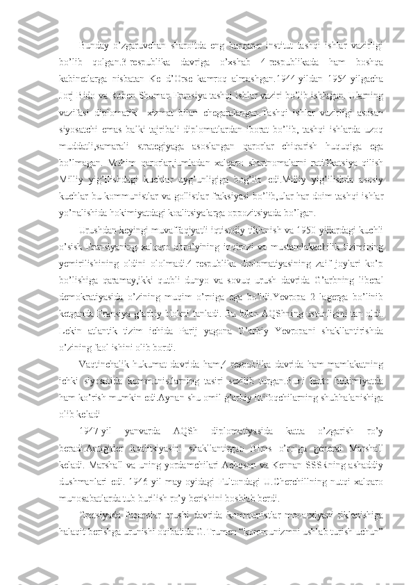 Bunday   o’zgaruvchan   sharoitda   eng   barqaror   institut   tashqi   ishlar   vazirligi
bo’lib   qolgan.3-respublika   davriga   o’xshab   4-respublikada   ham   boshqa
kabinetlarga   nisbatan   Ke   d’Orse   kamroq   almashgan.1944-yildan   1954-yilgacha
Jorj Bido va Roben Shuman Fransiya tashqi ishlar vaziri bo’lib ishlagan. Ularning
vazifasi   diplomatik     xizmat   bilan   chegaralangan.Tashqi   ishlar   vazirligi   asosan
siyosatchi   emas   balki   tajribali   diplomatlardan   iborat   bo’lib,   tashqi   ishlarda   uzoq
muddatli,samarali   strategiyaga   asoslangan   qarorlar   chiqarish   huquqiga   ega
bo’lmagan.   Muhim   qarorlar,jumladan   xalqaro   shartnomalarni   ratifikatsiya   qilish
Milliy   yig’ilishdagi   kuchlar   uyg’unligiga   bog’liq   edi.Milliy   yig’ilishda   asosiy
kuchlar bu kommunistlar va gollistlar fraksiyasi  bo’lib,ular har doim tashqi ishlar
yo’nalishida hokimiyatdagi koalitsiyalarga oppozitsiyada bo’lgan.
Urushdan keyingi muvaffaqiyatli iqtisodiy tiklanish va 1950-yillardagi kuchli
o’sish   Fransiyaning   xalqaro   obro’yining   inqirozi   va   mustamlakachilik   tizimining
yemirilishining   oldini   ololmadi.4-respublika   diplomatiyasining   zaif   joylari   ko’p
bo’lishiga   qaramay,ikki   qutbli   dunyo   va   sovuq   urush   davrida   G’arbning   liberal
demokratiyasida   o’zining   muqim   o’rniga   ega   bo’ldi.Yevropa   2   lagerga   bo’linib
ketganda Fransiya g’arbiy blokni tanladi. Bu bilan AQShning ustunligini tan oldi.
Lekin   atlantik   tizim   ichida   Parij   yagona   G’arbiy   Yevropani   shakllantirishda
o’zining faol ishini olib bordi. 
Vaqtinchalik   hukumat   davrida   ham,4-respublika   davrida   ham   mamlakatning
ichki   siyosatida   kommunistlarning   tasiri   sezilib   turgan.Buni   hatto   hokimiyatda
ham ko’rish mumkin edi.Aynan shu omil g’arbiy ittifoqchilarning shubhalanishiga
olib keladi
1947-yil   yanvarda   AQSh   diplomatiyasida   katta   o’zgarish   ro’y
beradi.Antigitler   koalitsiyasini   shakllantirgan   Birns   o’rniga   general   Marshall
keladi. Marshall  va uning yordamchilari  Acheson  va Kennan SSSRning ashaddiy
dushmanlari   edi.   1946-yil   may   oyidagi   Fultondagi   U.Cherchillning   nutqi   xalqaro
munosabatlarda tub burilish ro’y berishini boshlab berdi.
Gretsiyada   fuqarolar   urushi   davrida   kommunistlar   monarxiyani   tiklanishiga
halaqit berishga urunishi oqibatida G.Trumen “kommunizmni ushlab turish uchun” 