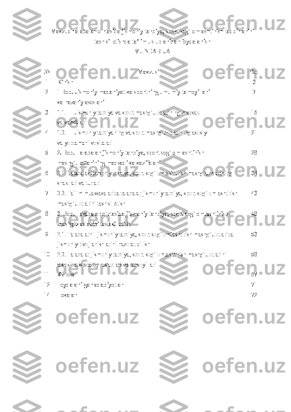 Mavzu: Talabalar o`rtasida jismoniy tarbiya, sport sog`lomlashtirish tadbirlarini
tashkil etishda ta'lim uslublaridan foydalanish
MUNDARIJA
№ Mavzusi  Bеt 
1 Kirish 3
2 1 Bob. Jismoniy madaniyat va sportning umumiy tamoyillari 
va nazariy asoslari 7
3 1.1. Jismoniy tarbiya va sport mashg`ulotlarining maqsad 
va vazifalari 1 6
4 1.2. Jismoniy tarbiyaning va sport mashg`ulotlarining asosiy 
va yordamchi vositalari 21
5 2. Bob. Talabalar jismoniy tarbiya, sport sog`lomlashtirish 
mashg`ulotlarining maqsadi va vazifalari 2 8
6 2.1. Talabalar jismoniy tarbiya, sport sog`lomlashtirish mashg`ulotlarining 
shakllari va turlari 3 4
7 2.2. Ta'lim muassasalarida talabalar jismoniy tarbiya, sport sog`lomlashtirish
mashg`ulotlarini tashkil etish 4 3
8 3  Bob. Talabalar o`rtasida jismoniy tarbiya, sport sog`lomlashtirish 
mashg`ulotlarini tashkil etish 48
9 3.1. Talabalarni  jismoniy tarbiya, sport sog`lomlashtirish mashg`ulotlarida 
jismoniy rivojlanishlarini nazorat qilish 5 3
10 3.2. Talabalar jismoniy tarbiya, sport sog`lomlashtirish mashg`ulotlarini 
tashkil etish ta'lim uslublari va tamoyillari 58
11 Xulosa 6 7
12 Foydalanilgan adabiyotlar 7 1
14 Ilovalar  72 