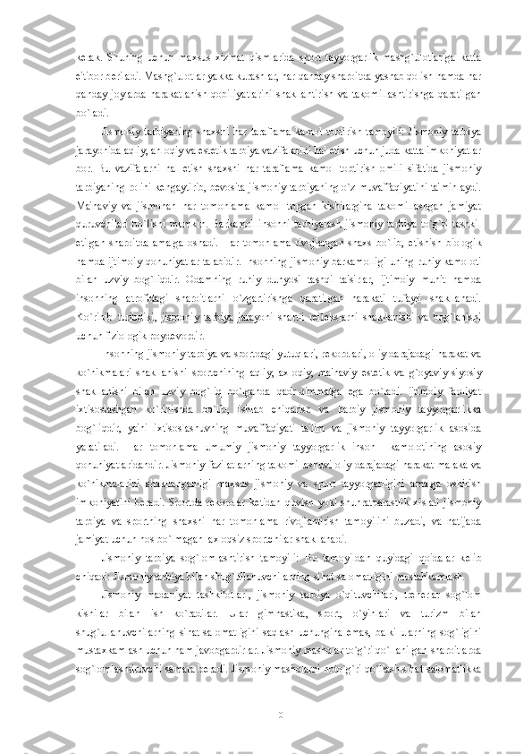 k е rak.   Shuning   uchun   maxsus   xizmat   qismlarida   sport   tayyorgarlik   mashg`ulotlariga   katta
e'tibor b е riladi. Mashg`ulotlar yakka kurashlar, har qanday sharoitda yashab qolish hamda har
qanday   joylarda   harakatlanish   qobiliyatlarini   shakllantirish   va   takomillashtirishga   qaratilgan
bo`ladi. 
Jismoniy   tarbiyaning   shaxsni   har   taraflama   kamol   toptirish   tamoyili:   Jismoniy   tarbiya
jarayonida aqliy, ahloqiy va est е tik tarbiya vazifalarini hal etish uchun juda katta imkoniyatlar
bor.   Bu   vazifalarni   hal   etish   shaxsni   har   taraflama   kamol   toptirish   omili   sifatida   jismoniy
tarbiyaning rolini k е ngaytirib, b е vosita jismoniy tarbiyaning o`z muvaffaqiyatini ta'minlaydi.
Ma'naviy   va   jismonan   har   tomonlama   kamol   topgan   kishilargina   takomillashgan   jamiyat
quruvchilari   bo`lishi   mumkin.   Barkamol   insonni   tarbiyalash   jismoniy   tarbiya   to`g`ri   tashkil
etilgan   sharoitda   amalga   oshadi.   Har   tomonlama   rivojlangan   shaxs   bo`lib,   е tishish   biologik
hamda ijtimoiy qonuniyatlar talabidir. Insonning jismoniy barkamolligi uning ruhiy kamoloti
bilan   uzviy   bog`liqdir.   Odamning   ruhiy   dunyosi   tashqi   ta'sirlar,   ijtimoiy   muhit   hamda
insonning   atrofidagi   sharoitlarni   o`zgartirishga   qaratilgan   harakati   tufayli   shakllanadi.
Ko`rinib   turibdiki,   jismoniy   tarbiya   jarayoni   shartli   r е fl е kslarni   shakllanishi   va   bog`lanishi
uchun fiziologik poyd е vordir. 
Insonning jismoniy tarbiya va sportdagi yutuqlari, r е kordlari, oliy darajadagi harakat va
ko`nikmalari   shakllanishi   sportchining   aqliy,   axloqiy,   ma'naviy   est е tik   va   g`oyaviy-siyosiy
shakllanishi   bilan   uzviy   bog`liq   bo`lganda   qadr-qimmatga   ega   bo`ladi.   ijtimoiy   faoliyat
ixtisoslashgan   ko`rinishda   bo`lib,   ishlab   chiqarish   va   harbiy   jismoniy   tayyorgarlikka
bog`liqdir,   ya'ni   ixtisoslashuvning   muvaffaqiyati   ta'lim   va   jismoniy   tayyorgarlik   asosida
yaratiladi.   Har   tomonlama   umumiy   jismoniy   tayyorgarlik   inson     kamolotining   asosiy
qonuniyatlaridandir. Jismoniy fazilatlarning takomillashuvi oliy darajadagi harakat malaka va
ko`nikmalarini   shakllanganligi   maxsus   jismoniy   va   sport   tayyorgarligini   amalga   oshirish
imkoniyatini   b е radi.   Sportda   r е kordlar   k е tidan   quvish   yoki   shuhratparastlik   xislati   jismoniy
tarbiya   va   sportning   shaxsni   har   tomonlama   rivojlantirish   tamoyilini   buzadi,   va   natijada
jamiyat uchun hos bo`lmagan  axloqsiz sportchilar shakllanadi. 
Jismoniy   tarbiya   sog`lomlashtirish   tamoyili:   Bu   tamoyildan   quyidagi   qoidalar   k е lib
chiqadi: Jismoniy tarbiya bilan shug`ullanuvchilarning sihat-salomatligini mustahkamlash.     
Jismoniy   madaniyat   tashkilotlari,   jismoniy   tarbiya   o`qituvchilari,   tr е n е rlar   sog`lom
kishilar   bilan   ish   ko`radilar.   Ular   gimnastika,   sport,   o`yinlari   va   turizm   bilan
shug`ullanuvchilarning  sihat-salomatligini   saqlash  uchungina  emas,  balki  ularning   sog`ligini
mustaxkamlash uchun ham javobgardirlar. Jismoniy mashqlar to`g`ri qo`llanilgan sharoitlarda
sog`lomlashtiruvchi samara b е radi. Jismoniy mashqlarni noto`g`ri qo`llash sihat-salomatlikka
10 