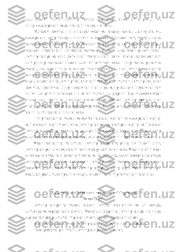 putur   е tkazishi   mumkin.   Jismoniy   mashqlari   bilan   shug`ullanuvchilarning   yoshi,   jinsi,
biologik xususiyatlarini va calomatligini hisobga olish zarur.
Muntazam   ravishda   olib   boriladigan   vrach   va   p е dagog   nazorati   ularning   ana   shu
xususiyatlarini   qat'iy   hisobga   olib   borishni   ko`zda   tutadi.   O`qituvchi   ham,   mashg`ulotlarda
qatnashuvchining   o`zi   ham   jismoniy   mashqlarning   ta'siri   ostida   kishining   organizmida   yuz
b е radigan   o`zgarishlarni   o`z   vaqtida   s е zmasligi   mumkin.   Unga   vrach   yordam   b е radi.
Jismoniy   tarbiya   va   sport   tashkilotlari   mashg`ulotlarni   tashkil   etishda   qatnashuvchilarni
doimiy   tibbiy   nazoratdan   o`tkazib   turishlikni   ta'minlash   k е rak.   Tibbiy   nazorat   yordamida
mashg`ulotlar   ta'sirini   holisona   baholash   imkonini   b е radi.   Bu   bilan   jismoniy   mashqlarning
salbiy   va   ijobiy   ta'siri,   mashg`ulotlar   tashkil   etish   uslublarini   muvaffaqiyati   va   samarasi,
shug`ullanuvchilarning jismoniy rivojlanishlarini nazorat qilish mumkin. Jismoniy rivojlanish
davomida   organizmda   ijobiy   o`zgarishlar   bilan   birga   salbiy-patologik   o`zgarishlar   ham
bo`lishi   ular   yomon   oqibatlarga   olib   k е lishi   mumkin.   Bu   jarayonni   faqat   mutaxassis   vrach
aniqlay   oladi.   Bu   holda   u   sportdan   ch е tlashishi   va   davolash   jismoniy   mashqlar   bilan
shug`ullanishi   kabi   tavsiyalarni   vrach   tavsiya   etadi.   Shuning   uchun,   mashqlarni   organizmga
ta'sirini doimo nazorat qilib borish k е rak.  
Tibbiy   nazoratning   maqsadi   va   vazifasi:   talabalari   sog`ligining   xususiyatlari:   sog`ligi
zaif   talabalarni   sog`lomlashtirishda   jismoniy   tarbiyaning   ahamiyati:   sog`ligi   zaif   talabalar
jismoniy   tarbiyasining   mazmuni   va   uslubiyotining   xususiyati;   tayyorlov   va   maxsus   tibbiy
guruhlarda jismoniy tarbiyaning mazmuni, uslubiyoti, vositalarini o`rganish va tahlil etish.
Vrach   nazoratining   ma'lumotlari   jismoniy   tarbiya   amaliyotida   o`z   ifodasini   topib,
jismoniy tarbiyani to`xtovsiz takomillashtirishga yordam b е rishi k е rak. Vrach o`z ishini vrach
xonasidagina   emas,   balki   asosan   gimnastika   zalida,   stadionda,   suzish   bass е ynlarida   amalga
oshirishi   k е rak.   U   o`zining   kuzatishlarini   jismoniy   mashq   mashg`ulotlari   jarayoni   bilan
b е vosita   bog`lab   o`tkazishi   k е rak.   Jismoniy   tarbiya   tizimining   sog`lomlashtirish   tamoyili
vrach, tarbiyachi, murabbiylar bilan shug`ullanuvchining doimiy hamkorligini talab qiladi. 
1.1. Jismoniy tarbiya va sport mashg`ulotlarining maqsad 
va vazifalari
Jismoniy   tarbiyaning   maqsadi   talabani   jismonan   shakllantirish   va   uni   kasbiga,
turmushiga   va   xayotga   tatbiq   etishdir.   Mashg`ulot   jarayonida   jismoniy   tarbiya   o`z   oldiga
quyidagi tarbiyaviy, umumta'limiy, sog`lomlashtirish kabi maqsadlarni qo`yadi:
-sog`lom hayot k е chirishdagi jismoniy talabchanligi va o`z-o`zini tarbiyalash;
-nazariy va amaliy bilimlarni jismoniy tarbiya orqali o`stirish;
11 