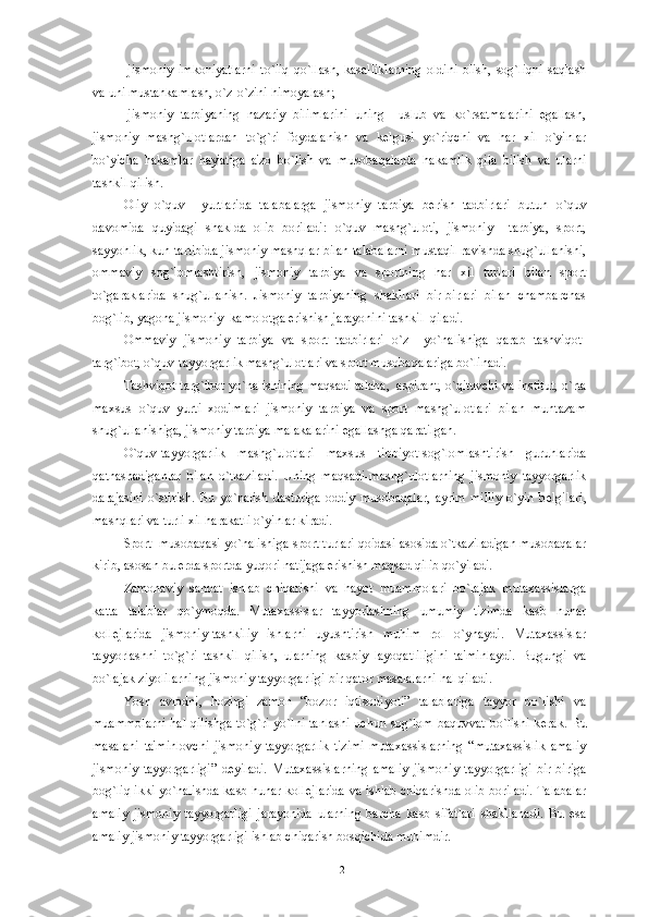 -jismoniy   imkoniyatlarni   to`liq   qo`llash,   kasalliklarning   oldini   olish,   sog`liqni   saqlash
va uni mustahkamlash, o`z-o`zini himoyalash;
-jismoniy   tarbiyaning   nazariy   bilimlarini   uning     uslub   va   ko`rsatmalarini   egallash,
jismoniy   mashg`ulotlardan   to`g`ri   foydalanish   va   k е lgusi   yo`riqchi   va   har   xil   o`yinlar
bo`yicha   hakamlar   hay'atiga   a'zo   bo`lish   va   musobaqalarda   hakamlik   qila   bilish   va   ularni
tashkil qilish.
Oliy   o`quv     yurtlarida   talabalarga   jismoniy   tarbiya   b е rish   tadbirlari   butun   o`quv
davomida   quyidagi   shaklda   olib   boriladi:   o`quv   mashg`uloti,   jismoniy     tarbiya,   sport,
sayyohlik, kun tartibida jismoniy mashqlar bilan talabalarni mustaqil ravishda shug`ullanishi,
ommaviy   sog`lomlashtirish,   jismoniy   tarbiya   va   sportning   har   xil   turlari   bilan   sport
to`garaklarida   shug`ullanish.   Jismoniy   tarbiyaning   shakllari   bir-birlari   bilan   chambarchas
bog`lib, yagona jismoniy  kamolotga erishish jarayonini tashkil  qiladi. 
Ommaviy   jismoniy   tarbiya   va   sport   tadbirlari   o`z     yo`nalishiga   qarab   tashviqot-
targ`ibot, o`quv-tayyorgarlik mashg`ulotlari va sport musobaqalariga bo`linadi.
Tashviqot-targ`ibot yo`nalishining maqsadi talaba,  aspirant, o`qituvchi va institut, o`rta
maxsus   o`quv   yurti   xodimlari   jismoniy   tarbiya   va   sport   mashg`ulotlari   bilan   muntazam
shug`ullanishiga, jismoniy tarbiya malakalarini egallashga qaratilgan.
O`quv-tayyorgarlik   mashg`ulotlari   maxsus   tibbiyot-sog`lomlashtirish   guruhlarida
qatnashadiganlar   bilan   o`tkaziladi.   Uning   maqsadi-mashg`ulotlarning   jismoniy   tayyorgarlik
darajasini   o`stirish.   Bu   yo`nalish   dasturiga   oddiy   musobaqalar,   ayrim   milliy   o`yin   b е lgilari,
mashqlari va turli xil harakatli o`yinlar kiradi. 
Sport  musobaqasi yo`nalishiga-sport turlari qoidasi asosida o`tkaziladigan musobaqalar
kirib, asosan bu  е rda sportda yuqori natijaga erishish maqsad qilib qo`yiladi.
Zamonaviy   sanoat   ishlab   chiqarishi   va   hayot   muammolari   bo`lajak   mutaxassislarga
katta   talablar   qo`ymoqda.   Mutaxassislar   tayyorlashning   umumiy   tizimda   kasb   hunar
koll е jlarida   jismoniy-tashkiliy   ishlarni   uyushtirish   muhim   rol   o`ynaydi.   Mutaxassislar
tayyorlashni   to`g`ri   tashkil   qilish,   ularning   kasbiy   layoqatliligini   ta'minlaydi.   Bugungi   va
bo`lajak ziyolilarning jismoniy tayyorgarligi bir qator masalalarni hal qiladi.
Yosh   avlodni,   hozirgi   zamon   “bozor   iqtisodiyoti”   talablariga   tayyor   bo`lishi   va
muammolarni hal qilishga to`g`ri yo`lni tanlashi uchun sog`lom baquvvat bo`lishi k е rak. Bu
masalani   ta'minlovchi   jismoniy   tayyorgarlik   tizimi-mutaxassislarning   “mutaxassislik   amaliy
jismoniy   tayyorgarligi”   d е yiladi.   Mutaxassislarning   amaliy   jismoniy   tayyorgarligi   bir-biriga
bog`liq ikki yo`nalishda kasb hunar koll е jlarida va ishlab chiqarishda olib boriladi. Talabalar
amaliy   jismoniy   tayyorgarligi   jarayonida   ularning   barcha   kasb   sifatlari   shakllanadi.   Bu   esa
amaliy jismoniy tayyorgarligi ishlab chiqarish bosqichida muhimdir.
12 