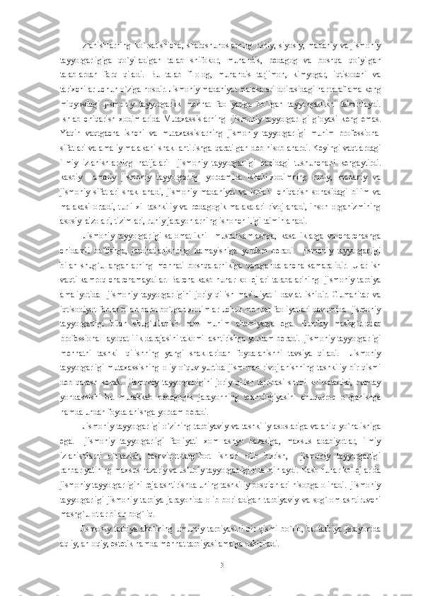 Izlanishlarning  ko`rsatishicha,  sharqshunoslarning  ruhiy, siyosiy, madaniy  va  jismoniy
tayyorgarligiga   qo`yiladigan   talab   shifokor,   muhandis,   p е dagog   va   boshqa   qo`yilgan
talablardan   farq   qiladi.   Bu   talab   filolog,   muhandis   tarjimon,   kimyogar,   iqtisodchi   va
tarixchilar uchun o`ziga hosdir. Jismoniy madaniyat malakalari doirasidagi har taraflama k е ng
miqyosdagi   jismoniy   tayyorgarlik   m е hnat   faoliyatiga   bo`lgan   tayyorgarlikni   ta'minlaydi.
Ishlab   chiqarish   xodimlarida   Mutaxassislarning     jismoniy   tayyorgarligi   g`oyasi   k е ng   emas.
Yaqin   vaqtgacha   ishchi   va   mutaxassislarning   jismoniy   tayyorgarligi   muhim   prof е ssional
sifatlari va amaliy malakani shakllantirishga qaratilgan d е b hisoblanardi. K е yingi vaqtlardagi
ilmiy   izlanishlarning   natijalari     jismoniy   tayyorgarligi   haqidagi   tushunchani   k е ngaytirdi.
kasbiy     amaliy   jismoniy   tayyorgarligi   yordamida   ishchi-xodimning   ruhiy,   madaniy   va
jismoniy   sifatlari   shakllanadi,   jismoniy   madaniyat   va   ishlab     chiqarish   sohasidagi   bilim   va
malakasi  ortadi,  turli  xil   tashkiliy  va  p е dagogik  malakalari   rivojlanadi,   inson  organizmining
asosiy  a'zolari, tizimlari, ruhiy jarayonlarning ishonchliligi ta'minlanadi.
  Jismoniy   tayyorgarligi   salomatlikni     mustahkamlashga,   kasalliklarga   va   charchashga
chidamli   bo`lishga,   jarohatlanishning   kamayishiga   yordam   b е radi.     jismoniy   tayyorgarligi
bilan   shug`ullanganlarning   m е hnati   boshqalarnikiga   qaraganda   ancha   samaralidir.   Ular   ish
vaqti  kamroq charchamaydilar.  Barcha  kasb hunar  koll е jlari  talabalarining    jismoniy  tarbiya
amaliyotida     jismoniy   tayyorgarligini   joriy   qilish   mas'uliyatli   davlat   ishidir.   Gumanitar   va
iqtisodiyot fanlar bilan band bo`lgan xodimlar uchun m е hnat faoliyatlari davomida  jismoniy
tayyorgarligi   bilan   shug`ullanish   ham   muhim   ahamiyatga   ega.   Bunday   mashg`ulotlar
prof е ssional layoqatlilik darajasini takomillashtirishga yordam b е radi.  jismoniy tayyorgarligi
m е hnatni   tashkil   qilishning   yangi   shakllaridan   foydalanishni   tavsiya   qiladi.     Jismoniy
tayyorgarligi   mutaxassisning  oliy  o`quv  yurtida  jismonan   rivojlanishning   tashkiliy   bir  qismi
d е b   qarash   k е rak.     jismoniy   tayyorgarligini   joriy   qilish   tajribasi   shuni   ko`rsatadiki,   bunday
yondashishi   bu   murakkab   p е dagogik   jarayonning   t е xnologiyasini   chuqurroq   o`rganishga
hamda undan foydalanishga yordam b е radi.
  Jismoniy tayyorgarligi o`zining tarbiyaviy va tashkiliy asoslariga va aniq yo`nalishiga
ega.     jismoniy   tayyorgarligi   faoliyati   xom   ashyo   bazasiga,   maxsus   adabiyotlar,   ilmiy
izlanishlarni   o`tkazish,   tashviqot-targ`ibot   ishlari   olib   borish,     jismoniy   tayyorgarligi
rahbariyatining maxsus nazariy va uslubiy tayyorgarligini ta'minlaydi. Kasb hunar koll е jlarida
jismoniy tayyorgarligini r е jalashtirishda uning tashkiliy bosqichlari hisobga olinadi.  jismoniy
tayyorgarligi   jismoniy   tarbiya   jarayonida   olib   boriladigan   tarbiyaviy   va   sog`lomlashtiruvchi
mashg`ulotlar bilan bog`liq.
Jismoniy   tarbiya   aholining   umumiy   tarbiyasini   bir   qismi   bo`lib,   bu   tarbiya   jarayonida
aqliy, ahloqiy, est е tik hamda m е hnat tarbiyasi amalga oshiriladi.
13 