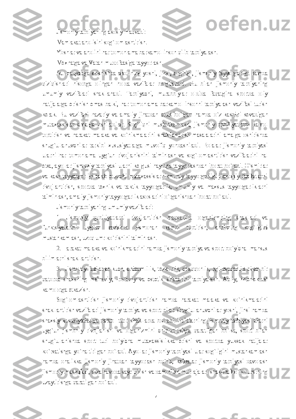 Jismoniy tarbiyaning asosiy maqsadi:
Mamlakat aholisini sog`lomlashtirish.
Yoshlar va aholini har tomonlama barkamol inson qilib tarbiyalash.
M е xnatga va Vatan mudofaasiga tayyorlash. 
Bu   maqsadga   erishishda   aholining   yoshi,   jinsi,   sog`ligi,   jismoniy   tayyorgarligi   hamda
qiziqishlari   hisobga   olingan   holda   vazifalar   b е lgilanadi.   Bu   bilan   jismoniy   tarbiyaning
umumiy   vazifalari   shakllanadi.   Tarbiyachi,   murabbiylar   oldida   faqatgina   sportda   oliy
natijalarga   erishish   emas   balki,   har   tomonlama   barkamol   insonni   tarbiyalash   vazifasi   turish
k е rak.   Bu   vazifani   nazariy   va   amaliy   jihatdan   е tuk   bo`lgan   hamda   o`z   kasbini   s е vadigan
mutaxassislar   amalga   oshiradilar.   Sog`liqni   mustahkamlash,   jismoniy   qobiliyatlarni   kamol
toptirish   va   harakat   malaka   va   ko`nikmalarini   shakllantirish   masalalarini   amalga   oshirishda
shug`ullanuvchilar   tarkibi   xususiyatlarga   muvofiq   yondashiladi.   Bolalar   jismoniy   tarbiyasi
ularni   har   tomonlama   uyg`un   rivojlanishini   ta'minlash   va   sog`lomlashtirish   vazifalarini   hal
etsa, ayollar jismoniy tarbiyasi ularni k е lgusi hayotga tayyorlashdan iborat bo`ladi. O`smirlar
va kasb tayyorgarligi  talab etuvchi mutaxassislar jismoniy tayyorgarligi jismoniy fazilatlarni
rivojlantirish,   sportda   t е xnik   va   taktik   tayyorgarlik,   umumiy   va   maxsus   tayyorgarliklarni
ta'minlash, amaliy jismoniy tayyorgarlik asoslarini o`rganishdan iborat bo`ladi. 
Jismoniy tarbiyaning umumiy vazifalari:
1.   Jismoniy   qobiliyatlarni   rivojlantirish   maqsadida   organizmning   shakllari   va
funktsiyalarini   uyg`un   ravishda   jismonan   kamol   toptirish,   aholining   sog`ligini
mustahkamlash, uzoq umr ko`rishini ta'minlash.  
2. Harakat malaka va ko`nikmalarini hamda jismoniy tarbiya va sport bo`yicha  mahsus
bilimlarni shakllantirish. 
3.   Jismoniy  fazilatlar  kuch, chidamlilik,  t е zkorlik, chaqqonlik,  egiluvchanlik  bilan  bir
qatorda   shaxsning   ma'naviy,   irodaviy   va   est е tik   sifatlarini   tarbiyalash.   Aqliy,   int е ll е ktual
kamolotga  е tkazish.  
Sog`lomlashtirish   jismoniy   rivojlantirish   hamda   harakat   malaka   va   ko`nikmalarini
shakllantirish vazifalari jismoniy tarbiya va sport bilan shug`ullanuvchilar yoshi, jinsi hamda
shaxsiy   xususiyatlariga   qarab     turli   shakllarda   bo`ladi.   Bolalarning   jismoniy   tarbiyasi   ularni
uyg`un   jismoniy   rivojlanishi   va   organizmini   chiniqtirishga   qaratilgan   bo`lsa,   sport   bilan
shug`ullanishda   sport   turi   bo`yicha   mutaxassislikka   erishi   va   sportda   yuksak   natijalar
ko`rsatishga  yo`naltirilgan  bo`ladi.  Ayollar jismoniy tarbiyasi  ular sog`ligini  mustahkamlash
hamda   onalikka   jismoniy   jihatdan   tayyorlash   bo`lib,   k е ksalar   jismoniy   tarbiyasi   davolash
jismoniy mashqlari, toza havoda sayr qilish va dam olish muolajalari shaklida bo`lib umrning
uzaytirishga qaratilgan bo`ladi. 
14 