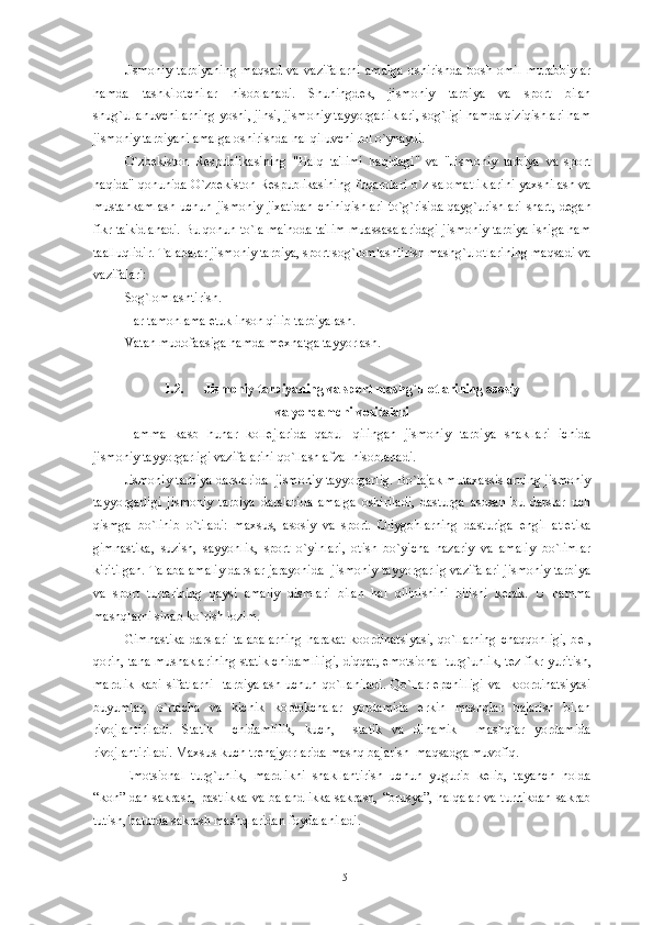 Jismoniy   tarbiyaning   maqsad   va   vazifalarni   amalga   oshirishda   bosh   omil   murabbiylar
hamda   tashkilotchilar   hisoblanadi.   Shuningd е k,   jismoniy   tarbiya   va   sport   bilan
shug`ullanuvchilarning yoshi, jinsi, jismoniy tayyorgarliklari, sog`ligi hamda qiziqishlari ham
jismoniy tarbiyani amalga oshirishda hal qiluvchi rol o`ynaydi. 
O ` zb е kiston   R е spublikasining   " Halq   ta ' limi   haqidagi "   va   " Jismoniy   tarbiya   va   sport
haqida "   qonunida   O ` zb е kiston   R е spublikasining   fuqarolari   o ` z   salomatliklarini   yaxshilash   va
mustahkamlash   uchun   jismoniy   jixatidan   chiniqishlari   to ` g ` risida   qayg ` urishlari   shart ,   d е gan
fikr   ta ' kidlanadi .  Bu qonun to`la ma'noda ta'lim muassasalaridagi jismoniy tarbiya ishiga ham
taalluqlidir. Talabalar jismoniy tarbiya, sport sog`lomlashtirish mashg`ulotlarining maqsadi va
vazifalari: 
Sog`lomlashtirish.
Har tamonlama  е tuk inson qilib tarbiyalash.
Vatan mudofaasiga hamda m е xnatga tayyorlash.
1.2. Jismoniy tarbiyaning va sport mashg`ulotlarining asosiy 
va yordamchi vositalari
Hamma   kasb   hunar   koll е jlarida   qabul   qilingan   jismoniy   tarbiya   shakllari   ichida
jismoniy tayyorgarligi vazifalarini qo`llash afzal hisoblanadi.
Jismoniy tarbiya darslarida  jismoniy tayyorgarlig. Bo`lajak mutaxassislarning jismoniy
tayyorgarligi   jismoniy   tarbiya   darslarida   amalga   oshiriladi,   dasturga   asosan   bu   darslar   uch
qismga   bo`linib   o`tiladi:   maxsus,   asosiy   va   sport.   Oliygohlarning   dasturiga   е ngil   atl е tika
gimnastika,   suzish,   sayyohlik,   sport   o`yinlari,   otish   bo`yicha   nazariy   va   amaliy   bo`limlar
kiritilgan. Talaba amaliy darslar jarayonida  jismoniy tayyorgarlig vazifalari jismoniy tarbiya
va   sport   turlarining   qaysi   amaliy   qismlari   bilan   hal   qilinishini   bilishi   k е rak.   U   hamma
mashqlarni sinab ko`rish lozim.
Gimnastika darslari talabalarning  harakat  koordinatsiyasi,  qo`llarning  chaqqonligi,  b е l,
qorin, tana mushaklarining statik chidamliligi, diqqat, emotsional turg`unlik, t е z fikr yuritish,
mardlik   kabi   sifatlarni     tarbiyalash   uchun   qo`llaniladi.   Qo`llar   epchilligi   va     koordinatsiyasi
buyumlar,   o`rtacha   va   kichik   koptokchalar   yordamida   erkin   mashqlar   bajarish   bilan
rivojlantiriladi.   Statik     chidamlilik,   kuch,     statik   va   dinamik     mashqlar   yordamida
rivojlantiriladi. Maxsus kuch tr е najyorlarida mashq bajarish  maqsadga muvofiq. 
Emotsional   turg`unlik,   mardlikni   shakllantirish   uchun   yugurib   k е lib,   tayanch   holda
“kon” dan sakrash, pastlikka  va balandlikka  sakrash, “brusya”, halqalar  va turnikdan  sakrab
tutish, batutda sakrash mashqlaridan foydalaniladi.
15 