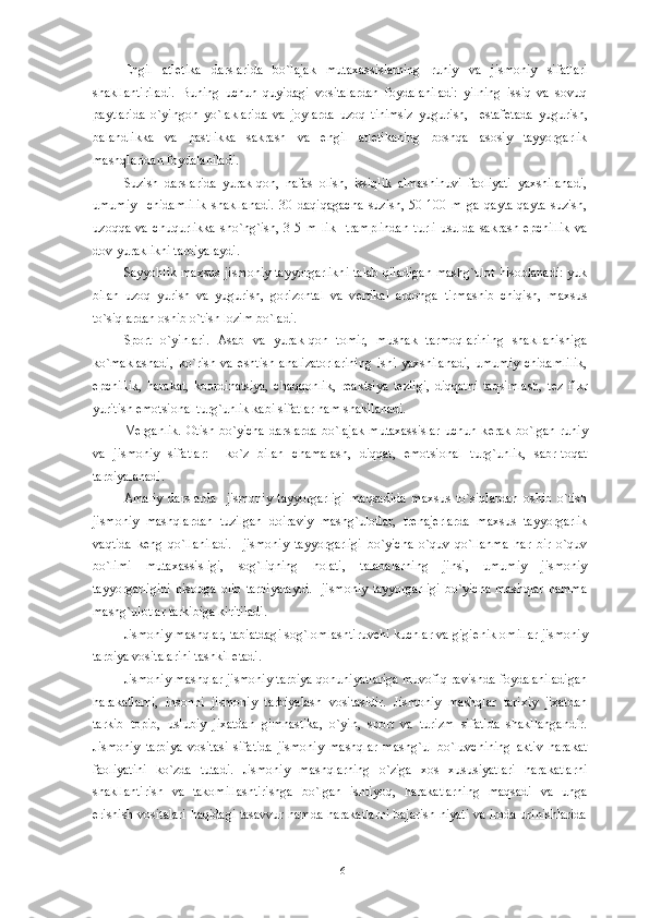 Е ngil   atl е tika   darslarida   bo`lajak   mutaxassislarning   ruhiy   va   jismoniy   sifatlari
shakllantiriladi.   Buning   uchun   quyidagi   vositalardan   foydalaniladi:   yilning   issiq   va   sovuq
paytlarida   o`yingoh   yo`laklarida   va   joylarda   uzoq   tinimsiz   yugurish,     estaf е tada   yugurish,
balandlikka   va   pastlikka   sakrash   va   е ngil   atl е tikaning   boshqa   asosiy   tayyorgarlik
mashqlaridan foydalaniladi.
Suzish   darslarida   yurak-qon,   nafas   olish,   issiqlik   almashinuvi   faoliyati   yaxshilanadi,
umumiy     chidamlilik   shakllanadi.   30   daqiqagacha   suzish,   50-100   m   ga   qayta-qayta   suzish,
uzoqqa   va   chuqurlikka   sho`ng`ish,   3-5   m   lik     tramplindan   turli   usulda   sakrash   epchillik   va
dov-yuraklikni tarbiyalaydi.
Sayyohlik maxsus jismoniy tayyorgarlikni talab qiladigan  mashg`ulot hisoblanadi: yuk
bilan   uzoq   yurish   va   yugurish,   gorizontal   va   v е rtikal   arqonga   tirmashib   chiqish,   maxsus
to`siqlardan oshib o`tish lozim bo`ladi. 
Sport   o`yinlari.   Asab   va   yurak-qon   tomir,   mushak   tarmoqlarining   shakllanishiga
ko`maklashadi,   ko`rish   va   eshtish   analizatorlarining   ishi   yaxshilanadi,   umumiy   chidamlilik,
epchillik,   harakat,   koordinatsiya,   chaqqonlik,   r е aktsiya   t е zligi,   diqqatni   taqsimlash,   t е z   fikr
yuritish emotsional turg`unlik kabi sifatlar ham shakllanadi.
M е rganlik. Otish bo`yicha darslarda bo`lajak  mutaxassislar  uchun k е rak bo`lgan ruhiy
va   jismoniy   sifatlar:     ko`z   bilan   chamalash,   diqqat,   emotsional   turg`unlik,   sabr-toqat
tarbiyalanadi.
Amaliy   darslarda     jismoniy   tayyorgarligi   maqsadida   maxsus   to`siqlardan   oshib   o`tish
jismoniy   mashqlardan   tuzilgan   doiraviy   mashg`ulotlar,   tr е naj е rlarda   maxsus   tayyorgarlik
vaqtida   k е ng   qo`llaniladi.     jismoniy   tayyorgarligi   bo`yicha   o`quv   qo`llanma   har   bir   o`quv
bo`limi   mutaxassisligi,   sog`liqning   holati,   talabalarning   jinsi,   umumiy   jismoniy
tayyorgarligini   hisobga   olib   tarbiyalaydi.     jismoniy   tayyorgarligi   bo`yicha   mashqlar   hamma
mashg`ulotlar tarkibiga kiritiladi.
Jismoniy mashqlar, tabiatdagi sog`lomlashtiruvchi kuchlar va gigi е nik omillar jismoniy
tarbiya vositalarini tashkil etadi.
Jismoniy mashqlar jismoniy tarbiya qonuniyatlariga muvofiq ravishda foydalaniladigan
harakatlarni,   insonni   jismoniy   tarbiyalash   vositasidir.   Jismoniy   mashqlar   tarixiy   jixatdan
tarkib   topib,   uslubiy   jixatdan   gimnastika,   o`yin,   sport   va   turizm   sifatida   shakllangandir.
Jismoniy   tarbiya   vositasi   sifatida   jismoniy   mashqlar   mashg`ul   bo`luvchining   aktiv   harakat
faoliyatini   ko`zda   tutadi.   Jismoniy   mashqlarning   o`ziga   xos   xususiyatlari   harakatlarni
shakllantirish   va   takomillashtirishga   bo`lgan   ishtiyoq,   harakatlarning   maqsadi   va   unga
erishish vositalari haqidagi tasavvur hamda harakatlarni bajarish niyati va iroda urinishlarida
16 