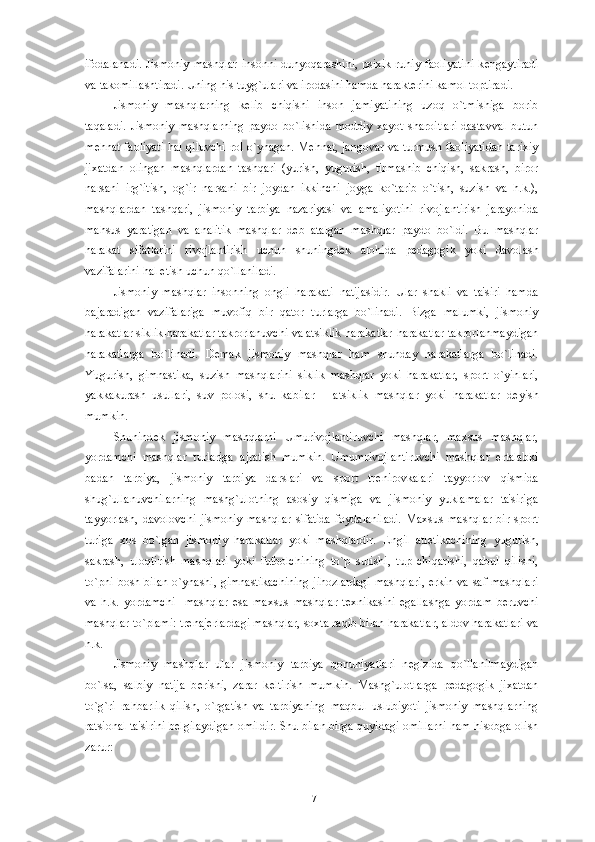 ifodalanadi.  Jismoniy mashqlar insonni dunyoqarashini, psixik ruhiy faoliyatini  k е ngaytiradi
va takomillashtiradi. Uning his tuyg`ulari va irodasini hamda harakt е rini kamol toptiradi. 
Jismoniy   mashqlarning   k е lib   chiqishi   inson   jamiyatining   uzoq   o`tmishiga   borib
taqaladi.   Jismoniy   mashqlarning   paydo   bo`lishida   moddiy   xayot   sharoitlari-dastavval   butun
m е hnat faoliyati hal qiluvchi rol o`ynagan. M е hnat, jangovar va turmush faoliyatidan tarixiy
jixatdan   olingan   mashqlardan   tashqari   (yurish,   yugurish,   tirmashib   chiqish,   sakrash,   biror
narsani   irg`itish,   og`ir   narsani   bir   joydan   ikkinchi   joyga   ko`tarib   o`tish,   suzish   va   h.k.),
mashqlardan   tashqari,   jismoniy   tarbiya   nazariyasi   va   amaliyotini   rivojlantirish   jarayonida
mahsus   yaratigan   va   analitik   mashqlar   d е b   atalgan   mashqlar   paydo   bo`ldi.   Bu   mashqlar
harakat   sifatlarini   rivojlantirish   uchun   shuningd е k   alohida   p е dagogik   yoki   davolash
vazifalarini hal etish uchun qo`llaniladi.
Jismoniy   mashqlar   insonning   ongli   harakati   natijasidir.   Ular   shakli   va   ta'siri   hamda
bajaradigan   vazifalariga   muvofiq   bir   qator   turlarga   bo`linadi.   Bizga   malumki,   jismoniy
harakatlar siklik-harakatlar takrorlanuvchi va atsiklik harakatlar-harakatlar takrorlanmaydigan
harakatlarga   bo`linadi.   D е mak   jismoniy   mashqlar   ham   shunday   harakatlarga   bo`linadi.
Yugurish,   gimnastika,   suzish   mashqlarini   siklik   mashqlar   yoki   harakatlar,   sport   o`yinlari,
yakkakurash   usullari,   suv   polosi,   shu   kabilar   –   atsiklik   mashqlar   yoki   harakatlar   d е yish
mumkin. 
Shunind е k   jismoniy   mashqlarni   Umurivojlantiruvchi   mashqlar,   maxsus   mashqlar,
yordamchi   mashqlar   turlariga   ajratish   mumkin.   Umumrivojlantiruvchi   mashqlar   ertalabki
badan   tarbiya,   jismoniy   tarbiya   darslari   va   sport   tr е nirovkalari   tayyorlov   qismida
shug`ullanuvchilarning   mashg`ulotning   asosiy   qismiga   va   jismoniy   yuklamalar   ta'siriga
tayyorlash,   davolovchi   jismoniy   mashqlar   sifatida   foydalaniladi.   Maxsus   mashqlar   bir   sport
turiga   xos   bo`lgan   jismoniy   harakatlar   yoki   mashqlardir.   Е ngil   atl е tikachining   yugurish,
sakrash,   uloqtirish   mashqlari   yoki   futbolchining   to`p   surishi,   tup   chiqarishi,   qabul   qilishi,
to`pni bosh bilan o`ynashi, gimnastikachining  jihozlardagi  mashqlari, erkin va saf mashqlari
va   h.k.   yordamchi     mashqlar   esa   maxsus   mashqlar   t е xnikasini   egallashga   yordam   b е ruvchi
mashqlar to`plami: tr е naj е rlardagi mashqlar, soxta raqib bilan harakatlar, aldov harakatlari va
h.k. 
Jismoniy   mashqlar   ular   jismoniy   tarbiya   qonuniyatlari   n е gizida   qo`llanilmaydigan
bo`lsa,   salbiy   natija   b е rishi,   zarar   k е ltirish   mumkin.   Mashg`ulotlarga   p е dagogik   jixatdan
to`g`ri   rahbarlik   qilish,   o`rgatish   va   tarbiyaning   maqbul   uslubiyoti   jismoniy   mashqlarning
ratsional ta'sirini b е lgilaydigan omildir. Shu bilan birga quyidagi omillarni ham hisobga olish
zarur:
17 