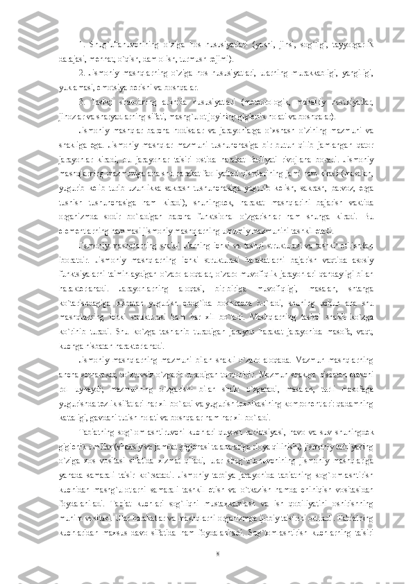 1.   Shug`ullanuvchining   o`ziga   hos   hususiyatlari   (yoshi,   jinsi,   sog`ligi,   tayyorgarlik
darajasi, m е hnat, o`qish, dam olish, turmush r е jimi).
2.   Jismoniy   mashqlarning   o`ziga   hos   hususiyatlari,   ularning   murakkabligi,   yangiligi,
yuklamasi, emotsiya b е rishi va boshqalar.
3.   Tashqi   sharoitning   alohida   hususiyatlari   (m е t е orologik,   mahalliy   hususiyatlar,
jihozlar va snaryadlarning sifati, mashg`ulot joyining gigi е nik holati va boshqalar).
Jismoniy   mashqlar   barcha   hodisalar   va   jarayonlarga   o`xshash   o`zining   mazmuni   va
shakliga   ega.   Jismoniy   mashqlar   mazmuni   tushunchasiga   bir   butun   qilib   jamlangan   qator
jarayonlar   kiradi,   bu   jarayonlar   ta'siri   ostida   harakat   faoliyati   rivojlana   boradi.   Jismoniy
mashqlarning mazmuniga ana shu harakat faoliyatlari qismlarining jami ham kiradi (masalan,
yugurib   k е lib   turib   uzunlikka   sakrash   tushunchasiga   yugurib   k е lish,   sakrash,   parvoz,   е rga
tushish   tushunchasiga   ham   kiradi),   shuningd е k,   harakat   mashqlarini   bajarish   vaktida
organizmda   sodir   bo`ladigan   barcha   funktsional   o`zgarishlar   ham   shunga   kiradi.   Bu
el е m е ntlarning hammasi jismoniy mashqlarning umumiy mazmunini tashkil etadi.
Jismoniy  mashqlarning  shakli   ularning   ichki   va  tashqi   strukturasi  va  tashkil  etilishdan
iboratdir.   Jismoniy   mashqlarning   ichki   strukturasi   harakatlarni   bajarish   vaqtida   asosiy
funktsiyalarni  ta'minlaydigan  o`zaro aloqalar,  o`zaro muvofiqlik  jarayonlari  qandayligi  bilan
harakt е rlanadi.   Jarayonlarning   aloqasi,   bir-biriga   muvofiqligi,   masalan,   shtanga
ko`tarishdagiga   nisbatan   yugurish   chog`ida   boshqacha   bo`ladi,   shuning   uchun   ana   shu
mashqlarning   ichki   strukturasi   ham   har   xil   bo`ladi.   Mashqlarning   tashqi   shakli   ko`zga
ko`rinib   turadi.   Shu   ko`zga   tashlanib   turadigan   jarayon   harakat   jarayonida   masofa,   vaqt,
kuchga nisbatan harakt е rlanadi.
Jismoniy   mashqlarning   mazmuni   bilan   shakli   o`zaro   aloqada.   Mazmun   mashqlarning
ancha s е rharakat, to`xtovsiz o`zgarib turadigan tomonidir. Mazmun shaklga nisbatan   е takchi
rol   uynaydi;   mazmunning   o`zgarishi   bilan   shakl   o`zgaradi,   masalan,   turli   masofaga
yugurishda t е zlik sifatlari har xil bo`ladi va yugurish t е xnikasining kompon е ntlari: qadamning
kattaligi, gavdani tutish holati va boshqalar ham har xil bo`ladi.
Tabiatning   sog`lomlashtiruvchi   kuchlari-quyosh   radiatsiyasi,   havo   va   suv   shuningd е k
gigi е nik omillar (shaxsiy va jamoat gigi е nasi talabalariga rioya qilinishi) jismoniy tarbiyaning
o`ziga   xos   vositasi   sifatida   xizmat   qiladi,   ular   shug`ullanuvchining   jismoniy   mashqlariga
yanada   samarali   ta'sir   ko`rsatadi.   Jismoniy   tarbiya   jarayonida   tabiatning   sog`lomlashtirish
kuchidan   mashg`ulotlarni   samarali   tashkil   etish   va   o`tkazish   hamda   chiniqish   vositasidan
foydalaniladi.   Tabiat   kuchlari   sog`liqni   mustaxkamlash   va   ish   qobiliyatini   oshirishning
muhim vositasi. Ular harakatlar va mashqlarni organizmga ijobiy ta'sirini ortiradi. Tabiatning
kuchlaridan   maxsus   davo   sifatida   ham   foydalaniladi.   Sog`lomlashtirish   kuchlarning   ta'siri
18 