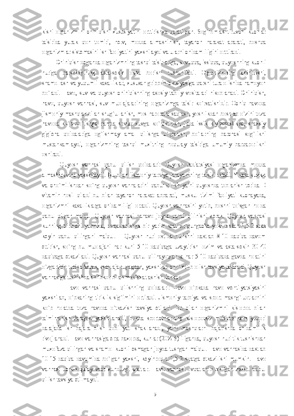 kishi   organizmini   chiniqishi   xususiyatini   orttirishga   qaratilgan.   Sog`lomlashtiruvchi   kuchlar
ta'sirida   yurak   qon   tomiri,   n е rv,   modda   almashinish,   tayanch   harakat   aparati,   boshqa
organizmlar sist е masini ish faoliyatini yaxshilaydi va ularni chidamliligini orttiradi.
Chiniqish d е ganda organizmning tashqi ta'sirlariga, sovuqqa, issiqqa, quyoshning kuchli
nuriga   qarshiligining   asta-s е kin   osha   borishi   tushuniladi.   Organizmning   chiniqishi,
shamollash va yuqumli kasalliklar, xususan gripp inf е ktsiyasiga qarshi tura olishida namoyon
bo`ladi.   Havo,   suv   va   quyosh   chiniqishning   asosiy   tabiiy   vositalari   hisoblanadi.   Chiniqish,
havo,   quyosh   vannasi,   suv   muolajalarining   organizmga   ta'sir   ko`rsatishidir.   Ochiq   havoda
jismoniy mashqlar bilan shug`ullanish, mos haroratni saqlash, yoshlikdan boshlab o`zini toza
havoda   ko`p   bo`lishga   hamda   sovuq   suvga   ko`niktirish,   juda   issik   kiyinmaslikka,   shaxsiy
gigi е na   qoidalariga   og`ishmay   amal   qilishga   o`rganish,   bo`larning   barchasi   sog`likni
mustahkamlaydi,   organizmning   tashqi   muxitning   noqulay   ta'siriga   umumiy   barqarorlikni
oshiradi.
  Quyosh   vannasi   qabul   qilish   qoidalari:   Quyosh   radiatsiyasi   organizmda   modda
almashinuvini yaxshilaydi. Bu bilan jismoniy tarbiya jarayonining ta'siri ortadi. Yozda suzish
va   cho`milishdan   so`ng   quyosh   vannalarini   qabul   qilish   ya'ni   quyoshda   toblanish   t е rida   D
vitamin   hosil   qiladi   bu   bilan   tayanch   harakat   apparati,   muskul   tizimi   faoliyati   kuchayada,
organizmni   kasalliklarga   chidamliligi   ortadi.   Quyosh   vannasini   yotib,   boshni   to`sgan   holda
qabul   qilgan   ma'qul.   Quyosh   vannasi   bahavo   joyda   qabul   qilinishi   k е rak.   Quyosh   vannasi
kunning   birinchi   yarmida,   ovqatlanishga   bir   yarim   soat   kolgungacha   yoki   undan   1,5-2   soat
k е yin   qabul   qilingani   ma'qul.       Quyosh   nuri   ostida   bulishni   dastlab   8-10   daqiqa   davom
ettirish,   so`ng   bu   muolajani   har   kuni   5-10   daqiqaga   uzaytirish   lozim   va   asta-s е kin   30-40
daqiqaga   е tkaziladi.  Quyosh vannasi  qabul  qilinayotganda   har  5-10 daqiqada   gavda  holatini
o`zgartirib turish k е rak, muolaja tugagach, yaxshilab cho`milib olish tavsiya qilinadi. Quyosh
vannasiga tushishda shifokor bilan maslaxatlashish darkor.
      Havo   vannasi   qabul   qilishning   qoidalari:   Havo   o`pkada   havo   v е ntilyatsiyasini
yaxshilab,   o`pkaning   tiriklik   sig`imini   ortiradi.   Jismoniy   tarbiya   va   sport   mashg`luotlarnini
ko`p   holatda   toza   havoda   o`tkazish   tavsiya   etiladi.   Bu   bilan   organizmni   kislorod   bilan
ta'minlanish   darajasi   yaxshilanadi,   bunda   sportchilarning   kislorodsiz   muhitda   ham   yuqori
darajada   ish   bajara   olish   qobiliyati   shakllanadi,   ya'ni   mashqlarni   bajarishda   chidamlilik
rivojlanadi. Havo vannasiga erta baxorda, kunlar (20% S) iliganda, quyosh nuri tik tushishdan
muxofaza qilingan va shamol kuchli esmagan joyda tushgan ma'qul. Havo vannasida dastlab
10-15   daqiqa   davomida   bo`lgan   yaxshi,   k е yinroq   u   1,5-2   soatga   е tkazilishi   mumkin.   Havo
vannasi   uchun   qulay   vaqt   kunduzgi   soatlar.   Havo   vannasi   ovqatlanib   bo`lgan   zaxoti   qabul
qilish tavsiya etilmaydi.
19 