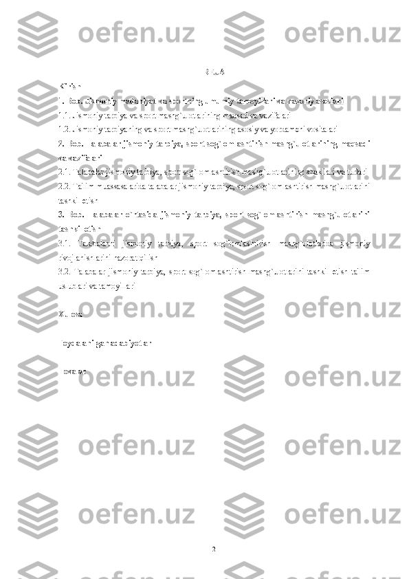 R Е JA
Kirish  
1.  Bob .  Jismoniy   madaniyat   va   sportning   umumiy   tamoyillari   va   nazariy   asoslari
1.1. Jismoniy tarbiya va sport mashg`ulotlarining maqsad va vazifalari
1.2. Jismoniy tarbiyaning va sport mashg`ulotlarining asosiy va yordamchi vositalari
2.   Bob. Talabalar jismoniy tarbiya, sport sog`lomlashtirish mashg`ulotlarining maqsadi
va vazifalari
2.1. Talabalar jismoniy tarbiya, sport sog`lomlashtirish mashg`ulotlarining shakllari va turlari
2.2. Ta'lim muassasalarida talabalar jismoniy tarbiya, sport sog`lomlashtirish mashg`ulotlarini
tashkil etish 
3.   Bob.   Talabalar   o`rtasida   jismoniy   tarbiya,   sport   sog`lomlashtirish   mashg`ulotlarini
tashkil etish 
3.1.   Talabalarni   jismoniy   tarbiya,   sport   sog`lomlashtirish   mashg`ulotlarida   jismoniy
rivojlanishlarini nazorat qilish 
3.2.   Talabalar   jismoniy   tarbiya,   sport   sog`lomlashtirish   mashg`ulotlarini   tashkil   etish   ta'lim
uslublari va tamoyillari
  
Xulosa 
Foydalanilgan adabiyotlar
Ilovalar 
2 