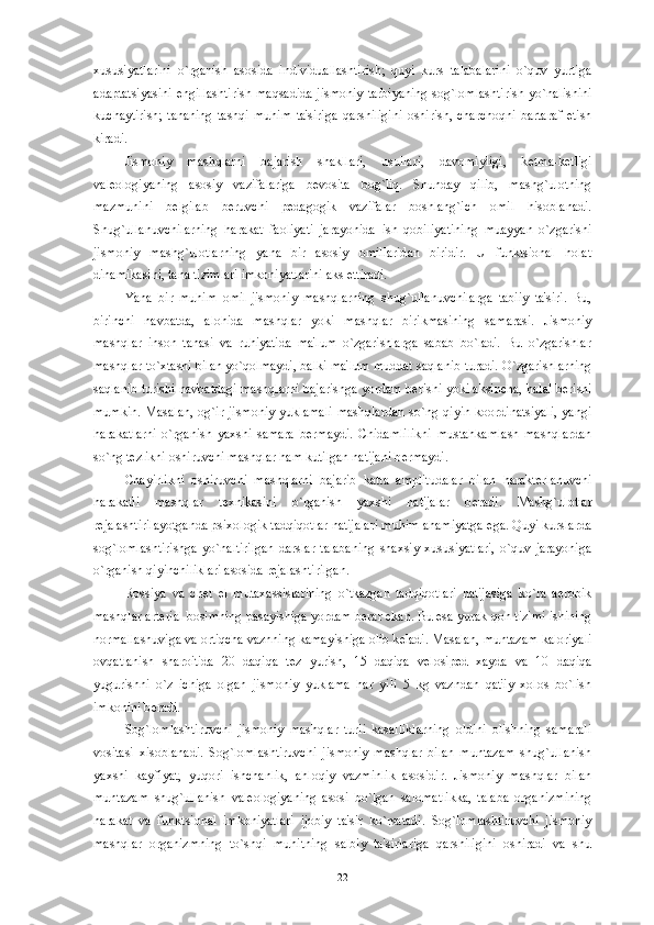 xususiyatlarini   o`rganish   asosida   individuallashtirish;   quyi   kurs   talabalarini   o`quv   yurtiga
adaptatsiyasini   е ngillashtirish   maqsadida  jismoniy   tarbiyaning   sog`lomlashtirish   yo`nalishini
kuchaytirish;   tananing   tashqi   muhim   ta'siriga   qarshiligini   oshirish,   charchoqni   bartaraf   etish
kiradi.
Jismoniy   mashqlarni   bajarish   shakllari,   usullari,   davomiyligi,   k е tma-k е tligi
val е ologiyaning   asosiy   vazifalariga   b е vosita   bog`liq.   Shunday   qilib,   mashg`ulotning
mazmunini   b е lgilab   b е ruvchi   p е dagogik   vazifalar   boshlang`ich   omil   hisoblanadi.
Shug`ullanuvchilarning   harakat   faoliyati   jarayonida   ish   qobiliyatining   muayyan   o`zgarishi
jismoniy   mashg`ulotlarning   yana   bir   asosiy   omillaridan   biridir.   U   funktsional   holat
dinamikasini, tana tizimlari imkoniyatlarini aks ettiradi.
Yana   bir   muhim   omil-jismoniy   mashqlarning   shug`ullanuvchilarga   tabiiy   ta'siri.   Bu,
birinchi   navbatda,   alohida   mashqlar   yoki   mashqlar   birikmasining   samarasi.   Jismoniy
mashqlar   inson   tanasi   va   ruhiyatida   ma'lum   o`zgarishlarga   sabab   bo`ladi.   Bu   o`zgarishlar
mashqlar to`xtashi bilan yo`qolmaydi, balki ma'lum muddat saqlanib turadi. O`zgarishlarning
saqlanib turishi navbatdagi mashqlarni bajarishga yordam b е rishi yoki aksincha, halal b е rishi
mumkin.   Masalan,   og`ir   jismoniy   yuklamali   mashqlardan   so`ng   qiyin   koordinatsiyali,   yangi
harakatlarni   o`rganish   yaxshi   samara   b е rmaydi.   Chidamlilikni   mustahkamlash   mashqlardan
so`ng t е zlikni oshiruvchi mashqlar ham kutilgan natijani b е rmaydi. 
Chayirlikni   oshiruvchi   mashqlarni   bajarib   katta   amplitudalar   bilan   harakt е rlanuvchi
harakatli   mashqlar   t е xnikasini   o`rganish   yaxshi   natijalar   b е radi.   Mashg`ulotlar
r е jalashtirilayotganda psixologik tadqiqotlar natijalari muhim ahamiyatga ega. Quyi kurslarda
sog`lomlashtirishga   yo`naltirilgan   darslar   talabaning   shaxsiy   xususiyatlari,   o`quv   jarayoniga
o`rganish qiyinchiliklari asosida r е jalashtirilgan. 
Rossiya   va   ch е t   el   mutaxassislarining   o`tkazgan   tadqiqotlari   natijasiga   ko`ra   aerobik
mashqlar art е rial bosimning pasayishiga yordam b е rar ekan. Bu esa yurak-qon tizimi ishining
normallashuviga va ortiqcha vaznning kamayishiga olib k е ladi. Masalan, muntazam kaloriyali
ovqatlanish   sharoitida   20   daqiqa   t е z   yurish,   15   daqiqa   v е losip е d   xayda   va   10   daqiqa
yugurishni   o`z   ichiga   olgan   jismoniy   yuklama   har   yili   5   kg   vazndan   qat'iy   xolos   bo`lish
imkonini b е radi. 
Sog`lomlashtiruvchi   jismoniy   mashqlar   turli   kasalliklarning   oldini   olishning   samarali
vositasi   xisoblanadi.   Sog`lomlashtiruvchi   jismoniy   mashqlar   bilan   muntazam   shug`ullanish
yaxshi   kayfiyat,   yuqori   ishchanlik,   ahloqiy   vazminlik   asosidir.   Jismoniy   mashqlar   bilan
muntazam   shug`ullanish   val е ologiyaning   asosi   bo`lgan   salomatlikka,   talaba   organizmining
harakat   va   funktsional   imkoniyatlari   ijobiy   ta'sir   ko`rsatadi.   Sog`lomlashtiruvchi   jismoniy
mashqlar   organizmning   to`shqi   muhitning   salbiy   ta'sirlariga   qarshiligini   oshiradi   va   shu
22 