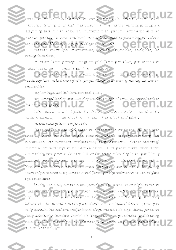 sababli   salomatlikni   mustahkamlash   va   kasalliklarning   oldini   olishda   samarali   vosita
hisoblanadi.   Shuning   uchun   sog`lomlashtiruvchi   jismoniy   mashqlar   val е ologiya   p е dagogik
jarayonning   asosi   bo`lishi   k е rak.   Shu   munosabat   bilan   yoshlarni   jismoniy   tarbiya   qilish
mazmuni   yoshlarni   har  tomonlama   komil  inson  qilib  tarbiyalashga   yordam  b е ruvchi,  o`zaro
bog`liq aniq vazifalarni bajarishga yo`naltirilgan bo`lishi lozim. 
-talabalar   salomatligini   mustahkamlash,   jismoniy   rivojlantirish,   chiniqtirish,   ish
qobiliyatini oshirish;
-muntazam   jismoniy   mashg`ulotlarga   ehtiyojni,   jismoniy   е tuklikka,   yaratuvchanlik   va
mustaqil davlatimizni himoya qilishga intilishni tarbiyalash;
-mustaqil  davlat  quruvchilarining  yuqori ahloqiy  sifatlarini  tarbiyalash,  o`z salomatligi
xaqida qayg`urish nafaqat shaxsiy balki jamiyat oldidagi burch ekanligi xaqidagi tushunchani
shakllantirish;
-sog`lom hayot tarzi ko`nikmalarini xosil qilish;
-sog`lomlashtirishning, kasalliklarning oldini olishning turli shakl, usul va vositalaridan
foydalanishni o`rgatish;
-bo`sh   vaqtdan   unumli   foydalanish,   o`z-o`zini   baholash,   o`z-o`zini   nazorat   qilish,
kundalik harakat r е jimini tashkil etish ko`nikmalarini shakllantirishga o`rgatish;
-harakat xususiyatlarini rivojlantirish.
Talaba   yoshlar   salomatligini   asrash   va   mustahkamlash   masalalarini   hal   etish   yosh
avlodni   jismonan   va   ma'nan   voyaga   е tkazish,   rivojlanib   k е layotgan   davlatning   faol
quruvchilarini   har   tomonlama   tarbiyalashning   asosi   xisoblanadi.   Yoshlar   salomatligi
muammosi qator sabablarga ko`ra dolzarb xisoblanadi. Talaba yoshlar mustaqil davlat rahbar
xodimlarining asosiy r е z е rvi xisoblanadi. O`zb е kiston R е spublikasining iqtisodiy va ijtimoiy
taraqqiyoti   yosh   mutaxasislarning   bilimi,   mohirligi   va   ularni   o`qitish   tizimiga   bog`liq.
Yoshlar   ma'lum   bilimlarni   salomatlikni   mustahkamlovchi,   o`quv   va   m е hnat   faoliyatining
unumdorligini oshiruvchi sog`lomlashtiruvchi jismoniy tarbiya vositalari va usullari bo`yicha
egallashlari k е rak. 
Shuning   uchun   sog`lomlashtiruvchi   jismoniy   tarbiya   yoshlar   salomatligini   asrash   va
mustahkamlash, kasalliklarning oldini oluvchi jismoniy jarayon xisoblanadi. Profilaktika ikki
turga   bo`linadi:   ijtimoiy   va   shaxsiy   profilaktika.   Ijtimoiy   profilaktikaning   zamonaviy
tushunchasi inson salomatligiga salbiy ta'sir etuvchi omillarni bartaraf etish, uni jismoniy va
ruhiy   quvvatini   har   taraflama   rivojlantirishni   o`ziga   maqsad   qilib   olgan   davlat,   jamoat   va
tibbiy   tadbirlarning   kompl е ks   tizimini   o`z   ichiga   oladi.   Tibbiyot   sohasida   kasalliklarning
oldini   olish,   inson   salomatligini   mustahkamlash,   uning   umrini   uzaytirish   bo`yicha   е tarlicha
tadbirlar ishlab chiqilgan. 
23 