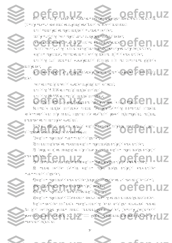 Aholi salomatligini  asrash va mustahkamlash rivojlanayotgan davlat sharoitida  alohida
ijtimoiy mazmun kasb etadi va quyidagi vazifalarni hal etishni talab etadi:
-aholi madaniyati va hayot darajasini muntazam oshirish;
-tabiiy muhitning inson hayoti uchun qulay param е trlarini asrash;
-ishlab chiqarish va turmush uchun optimal sharoitlarni yaratish;
-har bir insonni, uning ilk bolalik chog`idan boshlab, jismoniy va ruhiy rivojlantirish;
-sog`lom hayot tarzi, m е hnat va dam olishning ratsional r е jimini shakllantirish;
-aholining   turli   qatlamlari   xususiyatlarini   e'tiborga   olib   har   tomonlama   gigi е nik
tarbiyalash;
-aholi   salomatligini   umumdispans е rizatsiya   asosida   dinamik   kuzatish   tizimini   tadbiq
etish.
Inson salomatligi ahvolini kuzatish quyidagilarni ko`rsatdi;
-aholining 16-20% salomatligi darajasi qoniqarli ;
-aholining 32-44% salomatligi  darajasi qoniqarsiz;
-aholining 10-34% turli kasalliklarga chalingan yoki kasallik oldini holatida.
Salomatlik   darajasi   qoniqarsiz   holatda   fiziologik   tizimning   el е m е ntlari   o`rtasida
k е lishmovchiliklar   ro`y   b е radi,   organlar   o`z   vaziflarini   yaxshi   bajarmaydilar,   natijada,
charchash va holdan toyish kuzatiladi. 
2005-yili   r е spublikamizda   yaholini   sog`lomlashtirish   bo`yicha   davlat   dasturi   qabul
qilingan va unda quyidagi bo`limlar mavjud:
1) sog`lom hayot tarzi muammolarini o`rganish;
2) bolalar bog`chasi va maktabda sog`lom hayot tarziga ehtiyojni shakllantirish;
3)   lits е y,   koll е j   va   p е dagogika   oliy   o`quv   yurtlarida   sog`lom   hayot   tarziga   ehtiyojni
shakllantirish; 
4) o`rta maxsus o`quv dargohlarida sog`lom hayot tarziga ehtiyojni shakllantirish;
5)   malaka   oshirish   tizimida   sog`lom   hayot   tarziga   ehtiyojni   shakllantirish
muammolarini o`rganish;
6) sog`lom hayot tarzini shakllantirish jarayonini o`rganish va uni nazorat qilish tizimi;
7) aholining sog`lom hayot tarziga ehtiyoji asoslari;
8) sog`lom hayot tarzini tashviqot va targ`ibot qilish; 
9) sog`lom hayot tarzini O`zb е kiston R е spublikasining xalqaro aloqalariga tadbiq etish.
Sog`lomlashtirish-profilaktik   mashg`ulotlarning   ishlab   chiqilgan   strukturasi   harakat
faolligini   oshirishga   yordam   b е radi.   Talabalar   gavda   tuzilishi,   jismoniy   rivojlanishini
yaxshilashga   yo`naltirilgan,   500   dan   1000   gacha   harakatlarda   aks   ettirilgan   jismoniy
mashqlarni bajardilar.
24 