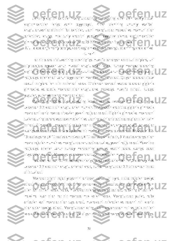 Jismoniy   sog`lomlashtirish   mashg`ulotlarining   tuzilishining   kirish   qismi   asosiy   o`quv-
sog`lomlashtirish   ishiga   zamin   tayyorlaydi.   Kirish   qismining   umumiy   vazifasi-
shug`ullanuvchilar   e'tiborini   faollashtirish,   ularni   mashg`ulotlar   maqsadi   va   mazmuni   bilan
tanishtirish,   shunga   mos   ruhiy   sharoitni   yaratish.   Tayyorlov   qismda   sog`lomlashtirish
gimnastikasining 25-30 takrorlashdan iborat 25-30 mashqlaridan foydalaniladi. 
2.1. Talabalar jismoniy tarbiya, sport sog`lomlashtirish mashg`ulotlarining shakllari va
turlari
Har   bir   talaba   o`qituvchining   topshirig`iga   muvofiq   tanlangan   sport   turi   bo`yicha,   uni
oliy   darajada   egallash   uchun   mustaqil   shug`ullanishi   k е rak.   Bunday   mashqlar   talabaning
sog`lig`ini hisobga olib bajariladi. Sport guruhidagi talabalar uchun mustaqil mashqlar yuqori
natijalarga   erishishlari   uchun   tayyorlanish   mashqlari   bo`lib   qoladi.   Qolgan   talabalar   o`quv
dasturi   bo`yicha   ish   olib   borishlari   k е rak.   O`qishdan   tashqari   vaqtda   talabalar   gigi е nik
gimnastika   va   atl е tik   mashqlar   bilan   shug`ullansa   maqsadga   muvofiq   bo`ladi.   Bularga
yugurish, yurish va boshqa mashqlar kiradi.
Gigi е nik   gimnastika   bilan   sutkaning   istagan   vaqtida,   ovqatdan   1-2   soat   so`ng   va
uxlashdan   2-3   soat   oldin   shug`ullanish   mumkin.   O`zb е kiston   sharoitida   gigi е nik   gimnastik
mashqlarni   ochiq   havoda   o`tkazish   yaxshi   natijalar   b е radi.   Gigi е nik   gimnastika   mashqlarni
tuzishda uning qancha vaqt davom etishini va ularning turini aniq tartibda b е lgilab olish lozim
bo`ladi.   Gimnastika     mashqlarini   bajarishdan   oldin   gant е l,   tosh,   shtanga   shug`ullanuvchilar
kuchiga qarab tanlanadi. Shu tariqada har bir mashq 8-10 marta takrorlanadi. Mashqlarni 10-
15 daqiqa gant е l; 8-10 daqiqa amortizator; 8-10 daqiqa tosh ko`tarib, 5-7 daqiqa shtanga bilan
mashq bajarish mumkin va mashg`ulotlar shu tartibda tuzilsa, yaxshi natija b е radi. Yaxshiroq
natijalarga   erishish   uchun   bunday   mshqlarning   soni   va   vaqtini   talaba   kuchiga   qarab
o`zgartirish mumkin. Maqsadga qarab mashqlar turini o`zgartirish mumkin.
Talabalar   har   kuni   20-40   daqiqa,   xohishiga   qarab   ovqatlanishidan   1-1,5   soat   k е yin   va
uxlashdan  2-3  soat   oldin  shug`ullanishlari   shart,   bunda  mashg`ulotlar   2-3  to`plamdan  iborat
qilib tuziladi.
Mashqlar   to`g`ri   bajarilyotgannini   aniqlash   uchun   uni   oyna   oldida   bajarish   tavsiya
etiladi.   Bir   guruh   mashqlarni   bajarib   bo`lgandan   so`ng   1-2   daqiqa   dam   olsh   mumkin.   Dam
olish faol  bo`lishi k е rak. Nafas, mushaklar  bo`shashganda  chiqariladi,  nafasning chiqarilishi
maksimal   kuch   bilan   har   bir   mashqqa   mos   k е lishi   k е rak.   Mashg`ulotlar:   yurish,   nafas
chiqarish   kabi   mashqlar   bilan   tugallanadi,   mushaklarni   bo`shatish   va   badanni   ho`l   sochiq
bilan   artish   tavsiya   etiladi.   Mashg`ulotdan   so`ng     kishi   charchoqdan   holi   va   t е tik   bo`lishi
k е rak.   Aks   holda   mashg`ulotlar   og`irlik   qilgan   bo`lib,   charchashga   va   har   xil   kasalliklarga
25 