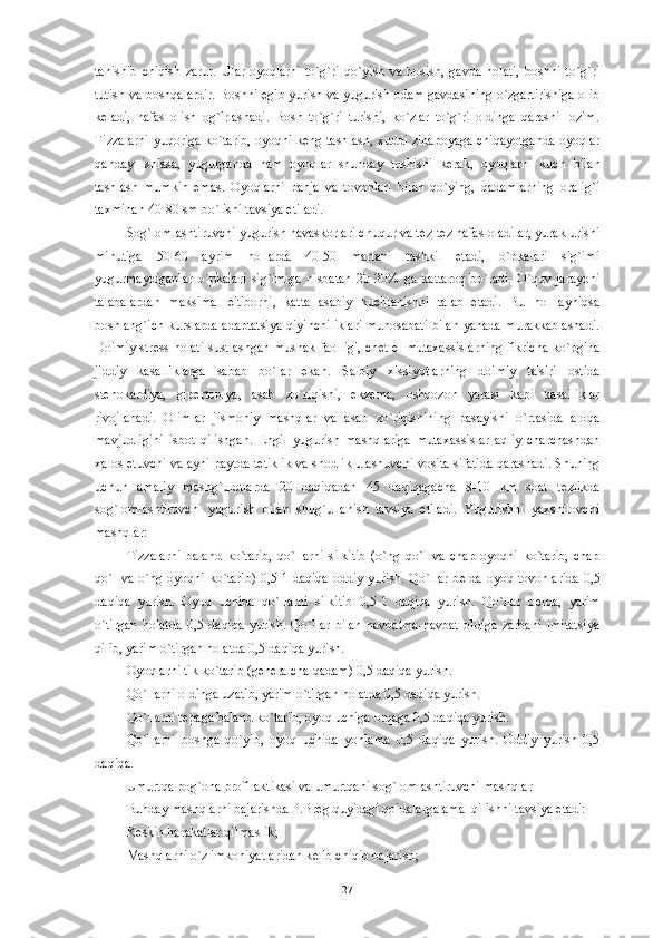 tanishib   chiqish   zarur.   Ular-oyoqlarni   to`g`ri   qo`yish   va   bosish,   gavda   holati,   boshni   to`g`ri
tutish va boshqalardir. Boshni egib yurish va yugurish odam gavdasining o`zgartirishiga olib
k е ladi,   nafas   olish   og`irlashadi.   Bosh   to`g`ri   turishi,   ko`zlar   to`g`ri   oldinga   qarashi   lozim.
Tizzalarni yuqoriga ko`tarib, oyoqni k е ng tashlash, xuddi zinapoyaga chiqayotganda oyoqlar
qanday   ishlasa,   yugurganda   ham   oyoqlar   shunday   tushishi   k е rak,   oyoqlarni   kuch   bilan
tashlash   mumkin   emas.   Oyoqlarni   panja   va   tovonlari   bilan   qo`ying,   qadamlarning   oralig`i
taxminan 40-80 sm bo`lishi tavsiya etiladi.
Sog`lomlashtiruvchi yugurish havaskorlari chuqur va t е z-t е z nafas oladilar, yurak urishi
minutiga   50-60   ayrim   hollarda   40-50   martani   tashkil   etadi,   o`pkalari   sig`imi
yugurmaydiganlar   o`pkalari   sig`imiga   nisbatan   20-30%   ga   kattaroq   bo`ladi.   O`quv   jarayoni
talabalardan   maksimal   e'tiborni,   katta   asabiy   kuchlanishni   talab   etadi.   Bu   hol   ayniqsa
boshlang`ich kurslarda adaptatsiya qiyinchiliklari munosabati bilan yanada murakkablashadi.
Doimiy str е ss holati sustlashgan mushak faolligi, ch е t el mutaxassislarning fikricha ko`pgina
jiddiy   kasalliklarga   sabab   bo`lar   ekan.   Salbiy   xissiyotlarning   doimiy   ta'siri   ostida
st е nokardiya,   gip е rtoniya,   asab   zo`riqishi,   ekz е ma,   oshqozon   yarasi   kabi   kasalliklar
rivojlanadi.   Olimlar   jismoniy   mashqlar   va   asab   zo`riqishining   pasayishi   o`rtasida   aloqa
mavjudligini   isbot   qilishgan.   Е ngil   yugurish   mashqlariga   mutaxassislar   aqliy   charchashdan
xalos etuvchi va ayni paytda t е tiklik va shodlik ulashuvchi vosita sifatida qarashadi. Shuning
uchun   amaliy   mashg`ulotlarda   20   daqiqadan   45   daqiqagacha   8-10   km   soat   t е zlikda
sog`lomlashtiruvchi   yugurish   bilan   shug`ullanish   tavsiya   etiladi.   Yugurishni   yaxshilovchi
mashqlar:
Tizzalarni   baland   ko`tarib,   qo`llarni   silkitib   (o`ng   qo`l   va   chap   oyoqni   ko`tarib,   chap
qo`l va o`ng oyoqni ko`tarib) 0,5-1 daqiqa oddiy yurish. Qo`llar b е lda oyoq tovonlarida  0,5
daqiqa   yurish.   Oyoq   uchida   qo`llarni   silkitib   0,5-1   daqiqa   yurish.   Qo`llar   b е lda,   yarim
o`tirgan   holatda   0,5   daqiqa   yurish.   Qo`llar   bilan   navbatma-navbat   oldiga   zarbani   imitatsiya
qilib, yarim o`tirgan holatda 0,5 daqiqa yurish. 
Oyoqlarni tik ko`tarib (g е n е ralcha qadam) 0,5 daqiqa yurish. 
Qo`llarni oldinga uzatib, yarim o`tirgan holatda 0,5 daqiqa yurish.
Qo`llarni t е paga baland ko`tarib, oyoq uchiga orqaga 0,5 daqiqa yurish. 
Qo`llarni   boshga   qo`yib,   oyoq   uchida   yonlama   0,5   daqiqa   yurish.   Oddiy   yurish   0,5
daqiqa. 
Umurtqa pog`ona profilaktikasi va umurtqani sog`lomlashtiruvchi mashqlar
Bunday mashqlarni bajarishda P.Br е g quyidagi qoidalarga amal qilishni tavsiya etadi:
K е skin harakatlar qilmaslik;
Mashqlarni o`z imkoniyatlaridan k е lib chiqib bajarish;
27 