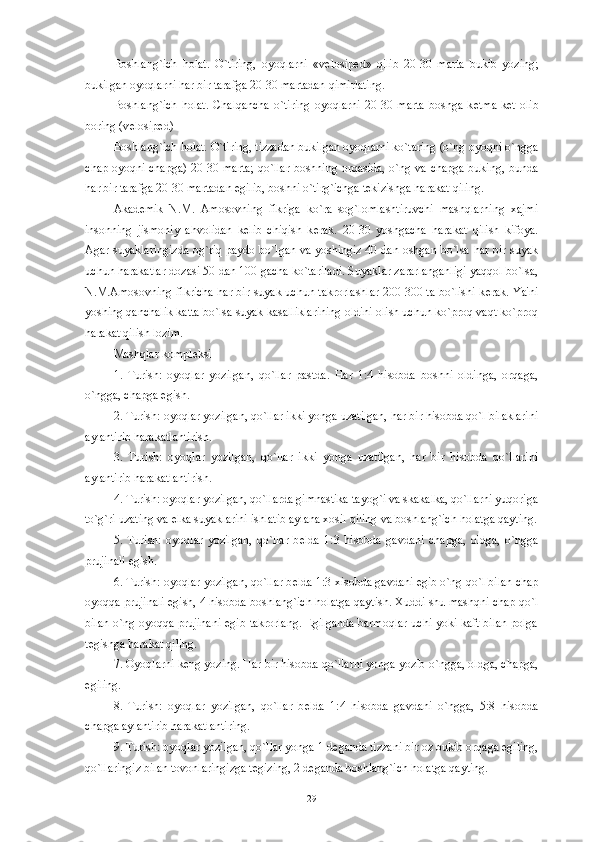 Boshlang`ich   holat.   O`tiring,   oyoqlarni   «v е losip е d»   qilib   20-30   marta   bukib   yozing;
bukilgan oyoqlarni har bir tarafga 20-30 martadan qimirlating. 
Boshlang`ich   holat.   Chalqancha   o`tiring   oyoqlarni   20-30   marta   boshga   k е tma-k е t   olib
boring (v е losip е d)
Boshlang`ich holat. O`tiring, tizzadan bukilgan oyoqlarni ko`taring (o`ng oyoqni o`ngga
chap oyoqni chapga) 20-30 marta;  qo`llar boshning orqasida, o`ng va chapga buking, bunda
har bir tarafga 20-30 martadan egilib, boshni o`tirg`ichga t е kizishga harakat qiling. 
Akad е mik   N.M.   Amosovning   fikriga   ko`ra   sog`lomlashtiruvchi   mashqlarning   xajmi
insonning   jismoniy   ahvolidan   k е lib   chiqish   k е rak.   20-30   yoshgacha   harakat   qilish   kifoya.
Agar suyaklaringizda og`riq paydo bo`lgan va yoshingiz 40 dan oshgan bo`lsa har bir suyak
uchun harakatlar dozasi 50 dan 100 gacha ko`tariladi. Suyaklar zararlanganligi yaqqol bo`lsa,
N.M.Amosovning fikricha har bir suyak uchun takrorlashlar 200-300 ta bo`lishi k е rak. Ya'ni
yoshing qanchalik katta bo`lsa suyak kasalliklarining oldini olish uchun ko`proq vaqt ko`proq
harakat qilish lozim. 
Mashqlar kompl е ksi
1.   Turish:   oyoqlar   yozilgan,   qo`llar   pastda.   Har   1:4   hisobda   boshni   oldinga,   orqaga,
o`ngga, chapga egish.
2. Turish: oyoqlar yozilgan, qo`llar ikki yonga uzatilgan, har bir hisobda qo`l bilaklarini
aylantirib harakatlantirish. 
3.   Turish:   oyoqlar   yozilgan,   qo`llar   ikki   yonga   uzatilgan,   har   bir   hisobda   qo`llarini
aylantirib harakatlantirish. 
4. Turish: oyoqlar yozilgan, qo`llarda gimnastika tayog`i va skakalka, qo`llarni yuqoriga
to`g`ri uzating va  е lka suyaklarini ishlatib aylana xosil qiling va boshlang`ich holatga qayting.
5.   Turish:   oyoqlar   yozilgan,   qo`llar   b е lda   1:3   hisobda   gavdani   chapga,   oldga,   o`ngga
prujinali egish. 
6. Turish: oyoqlar yozilgan, qo`llar b е lda 1:3 xisobda gavdani egib o`ng qo`l bilan chap
oyoqqa prujinali egish, 4 hisobda boshlang`ich holatga qaytish. Xuddi shu mashqni chap qo`l
bilan o`ng oyoqqa prujinani egib takrorlang. Egilganda barmoqlar uchi yoki kaft bilan polga
t е gishga harakat qiling. 
7. Oyoqlarni k е ng yozing. Har bir hisobda qo`llarni yonga yozib o`ngga, oldga, chapga,
egiling.
8.   Turish:   oyoqlar   yozilgan,   qo`llar   b е lda   1:4   hisobda   gavdani   o`ngga,   5:8   hisobda
chapga aylantirib harakatlantiring.
9. Turish: oyoqlar yozilgan, qo`llar yonga 1 d е ganda tizzani bir oz bukib orqaga egiling,
qo`llaringiz bilan tovonlaringizga t е gizing, 2 d е ganda boshlang`ich holatga qayting.
29 