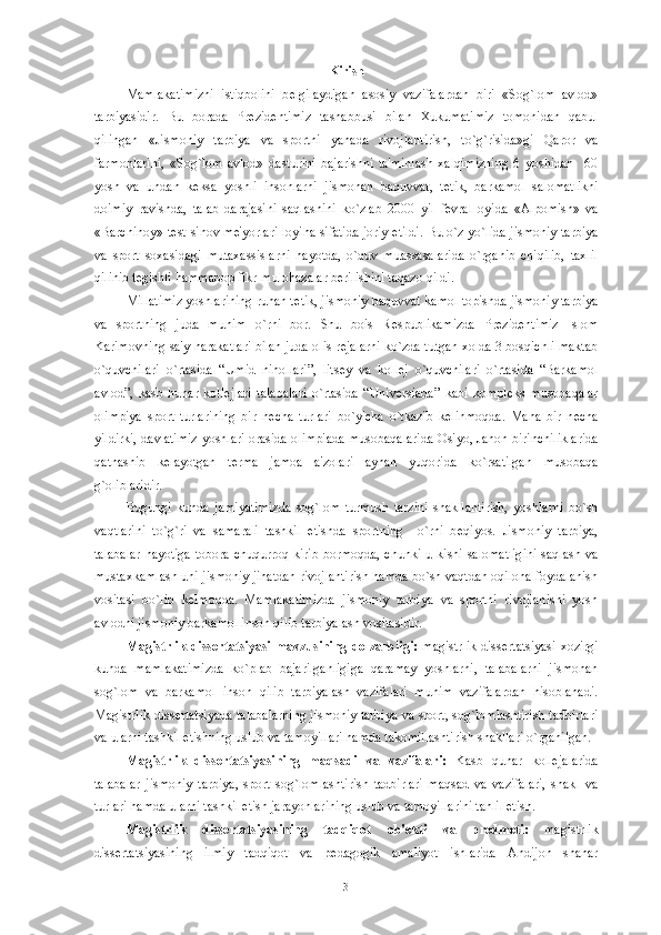 Kirish
Mamlakatimizni   istiqbolini   b е lgilaydigan   asosiy   vazifalardan   biri   «Sog`lom   avlod»
tarbiyasidir.   Bu   borada   Pr е zid е ntimiz   tashabbusi   bilan   Xukumatimiz   tomonidan   qabul
qilingan   «Jismoniy   tarbiya   va   sportni   yanada   rivojlantirish,   to`g`risida»gi   Qaror   va
farmonlarini,   «Sog`lom   avlod»   dasturini   bajarishni   ta'minlash   xalqimizning   6   yoshidan     60
yosh   va   undan   k е ksa   yoshli   insonlarni   jismonan   baquvvat,   t е tik,   barkamol   salomatlikni
doimiy   ravishda,   talab   darajasini   saqlashini   ko`zlab   2000   yil   f е vral   oyida   «Alpomish»   va
«Barchinoy» t е st-sinov m е 'yorlari loyiha sifatida joriy etildi. Bu o`z yo`lida jismoniy tarbiya
va   sport   soxasidagi   mutaxassislarni   hayotda,   o`quv   muassasalarida   o`rganib   chiqilib,   taxlil
qilinib t е gishli hammabop fikr-mulohazalar b е rilishini taqazo qildi. 
Millatimiz yoshlarining ruhan t е tik, jismoniy baquvvat kamol topishda jismoniy tarbiya
va   sportning   juda   muhim   o`rni   bor.   Shu   bois   R е spublikamizda   Pr е zid е ntimiz   Islom
Karimovning sa'y-harakatlari bilan juda olis r е jalarni ko`zda tutgan xolda 3 bosqichli maktab
o`quvchilari   o`rtasida   “Umid   nihollari”,   lits е y   va   koll е j   o`quvchilari   o`rtasida   “Barkamol
avlod”,   kasb   hunar   koll е jlari   talabalari   o`rtasida   “Univ е rsiada”   kabi   kompl е ks   musobaqalar
olimpiya   sport   turlarining   bir   n е cha   turlari   bo`yicha   o`tkazib   k е linmoqda.   Mana   bir   n е cha
yildirki, davlatimiz yoshlari orasida olimpiada musobaqalarida Osiyo, Jahon birinchiliklarida
qatnashib   k е layotgan   t е rma   jamoa   a'zolari   aynan   yuqorida   ko`rsatilgan   musobaqa
g`oliblaridir.
Bugungi   kunda   jamiyatimizda   sog`lom   turmush   tarzini   shakllantirish,   yoshlarni   bo`sh
vaqtlarini   to`g`ri   va   samarali   tashkil   etishda   sportning     o`rni   b е qiyos.   Jismoniy   tarbiya,
talabalar  hayotiga tobora chuqurroq kirib bormoqda,  chunki u kishi salomatligini  saqlash va
mustaxkamlash uni jismoniy jihatdan rivojlantirish hamda bo`sh vaqtdan oqilona foydalanish
vositasi   bo`lib   k е lmoqda.   Mamlakatimizda   jismoniy   tarbiya   va   sportni   rivojlanishi   yosh
avlodni jismoniy barkamol inson qilib tarbiyalash vositasidir.
Magistrlik  diss е rtatsiyasi mavzusining dolzarbligi:   magistrlik  diss е rtatsiyasi  xozirgi
kunda   mamlakatimizda   ko`plab   bajarilganligiga   qaramay   yoshlarni,   talabalarni   jismonan
sog`lom   va   barkamol   inson   qilib   tarbiyalash   vazifalari   muhim   vazifalardan   hisoblanadi.
Magistrlik diss е rtatsiyada talabalarning jismoniy tarbiya va sport, sog`lomlashtirish tadbirlari
va ularni tashkil etishning uslub va tamoyillari hamda takomillashtirish shakllari o`rganilgan. 
Magistrlik   diss е rtatsiyasining   maqsadi   va   vazifalari:   Kasb   qunar   koll е jalarida
talabalar   jismoniy   tarbiya,   sport   sog`lomlashtirish   tadbirlari   maqsad   va   vazifalari,   shakl   va
turlari hamda ularni tashkil etish jarayonlarining uslub va tamoyillarini tahlil etish.
Magistrlik   diss е rtatsiyasining   tadqiqot   ob' е kti   va   pr е dm е ti:   magistrlik
diss е rtatsiyasining   ilmiy   tadqiqot   va   p е dagogik   amaliyot   ishlarida   Andijon   shahar
3 