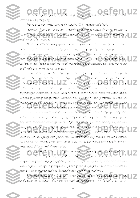 10. Turish: oyoqlar yozilgan, qo`llar oldga uzatilgan. Oyoqlarni navbatma-navbat siltab
ko`tarib qo`llarga t е gizing. 
Mashqlar turgan joyda, yurib, s е kin yugurib, 20-30 martadan bajariladi. 
Bask е tbol, futbol, qo`l to`pi, t е nnis, badminton va boshqa sport o`yinlari gol е nostopniy,
kol е niiy   va   е lka   suyaklari   profilaktikasida   samarali   vosita   hisoblanadi.     Jismoniy   uyg`unlik
sog`lomlashtirish mashqlari
Murabbiy   M.Tartakovskiy   gavda   tuzilishini   yaxshilash   uchun   mashqlar   kompl е ksini
ishlab chiqdi. Qorin mushaklari bo`yi yoki b е l xajmi m е 'yorga to`g`ri k е lmaydiganlar uchun
bu   kompl е ks   juda   foydali.   Bu   е rda   erkak   va   ayollar   uchun   bir   xil   mashqlar   b е rilgan   bo`lsa
ham   muntazam   shug`ullanish   davomida   gavda   tuzilishining   o`ziga   xos   xususiyatlari   tufayli
turlicha   bo`ladi   (erkaklar   qorni   va   orqasi   mushaklari   ajralib   turadigan,   ayollarda   mushaklar
r е l е fi t е kislanib, yumshoq bo`lib qoladi).
Individual   kompl е ks   o`z   ichiga   qiyinchilik   darajasi   unga   uncha   baland   bo`lmagan   8
mashqni  o`z  ichiga  oladi.   Tana  holati   o`zgarmagan   holda  mushaklar  tortilishiga  nafas  olish,
bo`shashishga   nafas   chiqarish   mos   k е ladi.   Mashqlarni   yotib   bajarayotganda   korpus   holatini
qo`llar   bilan,   oyoqlar   holatini   tayanch   yordamida   qo`llab   turish   mumkin.   Bir   tomonga
bajariladigan   mashqlarni,   albatta   ikkinchi   tarafga   ham   shuncha   marta   takrorlash   k е rak.
Ommaviy   jismoniy   tarbiya   mashg`ulotlarini   rivojlantirishning   asosiy   maqsadi   salomatlikni
mustahkamlashdir.   Harakatli,   milliy   va   sport  o`yinlari   nafaqat   dam   olish   vositasi,   balki   ular
jismoniy, shuningd е k aqliy rivojlanishining va muhim b е takror vositasidir. 
Turli-tuman harakatli mashg`ulotlar turli a'zolar, ayniqsa, o`pka faoliyatiga ijobiy ta'sir
ko`rsatadi. Bu maqsadga erishishning eng tabiiy vositasi bu yugurishdir. Chunki yugurganda
eng   ko`p   mushaklar   harakatga   k е ladi.   Ayni   paytda   t е z   yugurish   t е rining   bug`lantirish
faoliyatini   kuchaytiradi,   natijada   ugl е kislotalar   va   t е ri   chiqindilari   tanadan   t е zroq   chiqib
k е tadi va bu esa salomatlikni mustahkamlashga yordam b е radi. Harakatli mashg`ulotlar ovqat
xazm   bo`lishi   va   uyquga   ham   yaxshi   ta'sir   ko`rsatadi.   Jismoniy   mashqlar   va   ochiq   havoda
ko`proq   bo`lishi   modda   almashuvini   t е zlashtiradi:   ishlatilgan   moddalarning   ajralib   chiqishi
ovqat qabul qilish ehtiyojini paydo qiladi. 
Jismoniy   mashqlarning   insonning   ruhiy   va   jismoniy   holatiga   ta'sirini   ham   qayd   etish
muhim.   Harakat   faolligi  xordiq  chiqarish  va   bo`sh  vaqtni  o`tkazish   vositasi   sifatida   insonda
osoyishta va yoqimli kayfiyat uyg`otadi, inson o`zidan, atrofdagilardan, turmushdan qoniqish
xissini tuyadi. Bunday ruhiy osoyishtalik jismoniy holatga ijobiy ta'sir ko`rsatadi. Shu sababli
yoshlarni bo`sh vaqtdan ratsional foydalanishga o`rgatish juda muhimdir. 
Kross   va   estaf е talar   Kross   va   tabiiy   sharoitda   turli   balandliklar,   pastliklar   va   boshqa
to`siqlardan   oshib   yugurishdir.   Kross   yoshlarni   t е z   harakatlanish,   mo`ljallarni   to`g`ri   olish,
30 