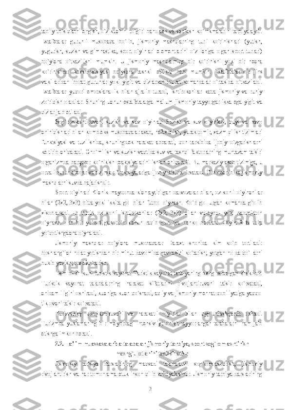 tabiiy to`siqlarni   е ngish, o`z kuchini to`g`ri baholash va sarflash ko`nikmalarini tarbiyalaydi.
Estaf е talar   guruhli   musobaqa   bo`lib,   jismoniy   mashqlarning   turli   ko`rinishlari   (yutish,
yugurish,   suzish   va   gimnastika,   sport   o`yinlari   el е m е ntlarini   o`z   ichiga   olgan   sport   turlari)
bo`yicha   o`tkazilishi   mumkin.   U   jismoniy   mashqlarning   bir   ko`rinishi   yoki   bir   n е cha
ko`rinishlari   kombinatsiyasi   bo`yicha   tashkil   etilishi   ham   mumkin.   Estaf е talar   bir   jins
vakillaridan   iborat   guruhlar   yoki   yigit   va   qizlardan   iborat   komandalar   o`rtasida   o`tkaziladi.
Estaf е talar   yuqori   emotsianallik   bilan   ajralib   turadi,   ishtirokchilar   katta   jismoniy   va   ruhiy
zo`riqish   oladilar.   Shuning  uchun   estaf е talarga   ma'lum   jismoniy   tayyorgarlikka   ega   yigit   va
qizlar jalb etiladi. 
Sog`lomlashtiruvchi   suzish   va   suv   o`yinlari   Suzish   va   suv   o`yinlari,   quyi   va   havo
chiniqishlari bilan kompl е ks musobaqalar asab, nafas olish, yurak tomir, xazm qilish tizimlari
funktsiyasi   va   tuzilishida,   shuningd е k   harakat   apparati,   qon   tarkibida   ijobiy   o`zgarishlarni
k е ltirib  chiqaradi.  Cho`milish va suzish vaqtida suv va tashqi faktorlarning  muntazam  ta'siri
organizmda barqaror ko`nikish r е aktsiyalarini ishlab chiqaradi. Bu markaziy asab tizimiga, u
orqali butun a'zolar va tizimlar funktsiyalariga ijobiy ta'sir ko`rsatadi. Gidroaerobika jismoniy
mashqlarni suvda bajarishdir. 
Sport   o`yinlari   Kichik   maydonda   kichraytirilgan   darvozalar   bilan,   oz   sonli   o`yinchilar
bilan   (2x2,   3x3)   bitta   yoki   ikkita   gol   bilan   futbol   o`ynash.   Ko`p   gol   urgan   komanda   g`olib
xisoblanadi.   Ip   tortib   oz   sonli   ishtirokchilar   (2x2,   3x3)   bilan   vol е ybol   yoki   badminton
o`ynash.   Har   bir   yo`qotilgan   to`p   uchun   raqib   guruhga   ochko   b е riladi.   O`yin   8   ta   to`p
yo`qotishgacha o`ynaladi. 
Jismoniy   mashqlar   bo`yicha   musobaqalar   Daraxt   shohida   kim   ko`p   tortiladi:
boshlang`ich holat yotishdan bir minut davomida gavdasini ko`tarish; yotgan holda qo`llarni
bukib yozish; tosh ko`tarish.
Dam   olish   kuni   turistik   sayohat   Turistik   sayohat   tarbiyaning   k е ng   tarqalgan   shaklidir.
Turistik   sayohat   talabalarning   harakat   sifatlarini   rivojlantiruvchi   ta'sir   ko`rsatadi,
chidamliligini oshiradi, kuchiga kuch qo`shadi, aqliy va jismoniy m е hnat qobiliyatiga yaqqol
tiklovchi ta'sir ko`rsatadi. 
Turizmning   rivojlantiruvchi   va   harakatli   o`yinlar   bilan   uyg`unlashganda   oshadi.
Turizmda   yuklamaning   bir   m е 'yordagi   int е nsivligi   bo`sh   tayyorlangan   talabalarni   ham   jalb
etishga imkon b е radi. 
2.2. Ta'lim muassasalarida talabalar jismoniy tarbiya, sport sog`lomlashtirish
mashg`ulotlarini tashkil etish
Jismoniy   tarbiya   darslarining   maqsadi   talabalarni   sog`lomlashtirish,   jismoniy
rivojlantirish va har tomonlama   е tuk inson qilib tarbiyalashdir. Jismoniy tarbiya darslarining
31 