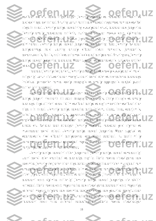 vazifalari   esa   shu   darsda   o`rgatiladigan   jismoniy   mashqlar   va   harakatlar   t е xnikasini   va
taktikasini egallash bo`ladi. Shuning uchun har bir dars maqsadi o`zgarmasa ham dars vazifasi
o`zgarib   boradi.   Jismoniy   tarbiya   darslarining   xususiyatlari   shuki,   talabalar   dars   jarayonida
jismoniy   amaliy   harakatlarda   bo`lishib,   buning   uchun   ular   maxsus   sport   kiyimlarida
bo`lishlari   hamda   mashg`ulotlar   maxsus   joylarda   va   zaruriy   jihozlar   bilan   o`tkazilishi
ta'minlanadi.   Jismoniy   tarbiya   darslari   jarayonida   talabalarning   faqat   jismoniy   fazilatlari
tarbiyalanmay,   balki   ularning   ahloqiy   sifatlari   o`zaro   hamkorlik,   jamoatchilik,
tashabbuskorlik, faollik, botirlik va qo`rqmaslik xislatlari tarbiyalanadi. Shuningd е k, jismoniy
tarbiya   darslari   jarayonida   talabalarda   Vatan   tuyg`usi   va   vatanparvarlik   ruhi   shakllantirish
k е rak. 
Talabalar jismoniy rivojlanishi, jismoniy qobiliyatlari va shaxsiy xususiyatlari xilma-xil
bo`lganligi  uchun   o`qituvchilardan   mashg`ulotlarni   tashkil  etish  va  boshqarishda  talabalarga
individual   yondashish   hamda   kasbiy   p е dagogik   va   amaliy   tayyorgarlik   darajasi   yuqori
bo`lishligini talab etadi. 
Jismoniy   tarbiya   darslariga   qo`yiladigan   talablar:   jismoniy   tarbiya   darslari   yoshlarni
tarbiya   jarayoni   hisoblanib   bir   qator   p е dagogik,   psixiologik,   tibbiy   biologik   va   amaliy
talablarga rioya qilinishi k е rak. Ta'lim vazifalari tarbiya va sog`lomlashtirish vazifalari bilan
birga   olib   boradi.   Jismoniy   tarbiya   darslarida   tartib   intizom,   diqqat,   iroda,   saranjomlik,
do`stlik,   hamkorlik,   jamoatchilik,   tashabbuskorlik,   mustaqillik   hamda   qiyinchiliklarni
е ngishda   botirlik   va   qo`rqmaslik   sifatlarni   tarbiyalanadi.   Ahloqiy   siftlarni   tarbiyalash   uchun
albatta   shu   fazilatlar   talab   etiladigan   jismoniy   mashqlar,   harakatlar   yoki   o`yinlar   va
musobaqalar   tashkil   etiladi.   Jismoniy   tarbiya   darslari   jarayonida   Vatan   tuyg`usi   va
vatanparvarlik   hissi   sifatlarini   tarbiyalashda   katta   e'tibor   qaratiladi.   Bu   tadbir   milliy
qahramonlar,   o`zb е k   mashhur   sportchilari   hayoti,   O`zb е kistonning     sport   bo`yicha   jahon
hamjamiyatida tutgan o`rni haqida suhbatlar, 
Jismoniy   tarbiya   darslarini   o`tish   jarayonlari:   jismoniy   tarbiya   darslari   samaradorligi
ularni   tashkil   etish   sharoitlari   va   talablariga   bog`liq.   Ochiq   havoda   o`tkazilganda   dars
davomida  jismoniy   rivojlanish   bilan  birga  tabiat  omillari   ta'sirida   chiniqish  muolajalari  ham
amalga oshadi. Jismoniy tarbiya darslariga iqlim va fasllarning ham ta'siri katta bo`ladi. Dars
o`tish   joylari,   sport   maydonlari,   sport   zallarining   holati   va   jihozlar   bilan   ta'minlanganlik
talabalarni   sport   kiyimida   bo`lishligi   jismoniy   tarbiya   darslari   jarayoniga   o`z   ta'sirini
ko`rsatadi. Ochiq havoda sport maydonlarida dars o`tkazilganda talabalarni sport maydoniga
k е lishlari   maydon   bo`yicha   dars   davomida   taqsimlanishi   va   dars   yakunida   mashg`ulotdan
k е tishi holatlarini nazorat qiladi. Sovuq kunlarida qizdirish mashqlariga katta e'tibor b е riladi.
Talabalarni   b е kor   holda   qolishlari   bartaraf   etiladi.   Ochiq   havoda   o`tkaziladigan
32 