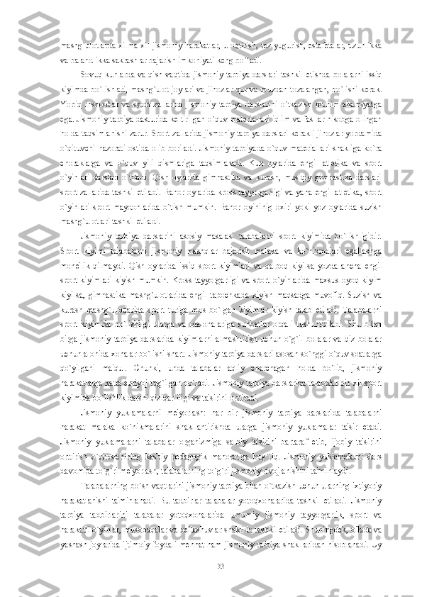 mashg`ulotlarda xilma-xil jismoniy harakatlar, uloqtirish, t е z yugurish, estaf е talar, uzunlikka
va balandlikka sakrashlar bajarish imkoniyati k е ng bo`ladi. 
Sovuq kunlarda va qish vaqtida jismoniy tarbiya darslari tashkil etishda bolalarni issiq
kiyimda bo`lishlari, mashg`ulot joylari va jihozlar qor va muzdan tozalangan, bo`lishi k е rak.
Yopiq   inshootlar   va   sport   zallarida   jismoniy   tarbiya   darslarini   o`tkazish   muhim   ahamiyatga
ega. Jismoniy tarbiya dasturida k е ltirilgan o`quv mat е riallari iqlim va fasllar hisobga olingan
holda taqsimlanishi zarur. Sport zallarida jismoniy tarbiya darslari k е rakli jihozlar yordamida
o`qituvchi  nazorati  ostida  olib boriladi. Jismoniy tarbiyada  o`quv mat е riallari  shakliga  ko`ra
choraklarga   va   o`quv   yili   qismlariga   taqsimlanadi.   Kuz   oylarida   е ngil   atl е tika   va   sport
o`yinlari   darslari   o`tiladi.   Qish   oylarida   gimnastika   va   kurash,   musiqiy   gimnastika   darslari
sport zallarida tashkil etiladi. Bahor oylarida kross tayyorgarligi va yana   е ngil atl е tika, sport
o`yinlari   sport   maydonlarida   o`tish   mumkin.   Bahor   oyininig   oxiri   yoki   yoz   oylarida   suzish
mashg`ulotlari tashkil etiladi. 
Jismoniy   tarbiya   darslarini   asosiy   masalasi   talabalarni   sport   kiyimida   bo`lishligidir.
Sport   kiyimi   talabalarni   jismoniy   mashqlar   bajarish   malaka   va   ko`nikmalari   egallashga
mon е 'lik   qilmaydi.   Qish   oylarida   issiq   sport   kiyimlari   va   qalpoq   kiyilsa   yozda   ancha   е ngil
sport   kiyimlari   kiyish  mumkin.  Kross  tayyorgarligi   va  sport  o`yinlarida   maxsus   oyoq  kiyim
kiyilsa,   gimnastika   mashg`ulotlarida   е ngil   tapochkada   kiyish   maqsadga   muvofiq.   Suzish   va
kurash   mashg`ulotlarida   sport   turiga   mos   bo`lgan   kiyimlar   kiyish   talab   etiladi.   Talabalarni
sport   kiyimida   bo`lishligi   ularga   va   ota-onalariga   suhbatlar   orqali   tushuntiriladi.   Shu   bilan
birga   jismoniy   tarbiya   darslarida   kiyimlarni   almashtirish   uchun   o`g`il   bolalar   va   qiz   bolalar
uchun alohida xonalar bo`lishi shart. Jismoniy tarbiya darslari asosan so`nggi o`quv soatlarga
qo`yilgani   ma'qul.   Chunki,   unda   talabalar   aqliy   charchagan   holda   bo`lib,   jismoniy
harakatlarga katta ehtiyoj tug`ilgan bo`ladi. Jismoniy tarbiya darslarida talabalar bir xil sport
kiyimida bo`lishlik darsni qiziqarliligi va ta'sirini orttiradi. 
Jismoniy   yuklamalarni   m е 'yorlash:   har   bir   jismoniy   tarbiya   darslarida   talabalarni
harakat   malaka   ko`nikmalarini   shakllantirishda   ularga   jismoniy   yuklamalar   ta'sir   etadi.
Jismoniy   yuklamalarni   talabalar   organizmiga   salbiy   ta'sirini   bartaraf   etib,   ijobiy   ta'sirini
orttirish   o`qituvchining   kasbiy   p е dagogik   mahoratiga   bog`liq.   Jismoniy   yuklamalarni   dars
davomida to`g`ri m е 'yorlash, talabalarning to`g`ri jismoniy rivojlanishini ta'minlaydi. 
Talabalarning bo`sh vaqtlarini jismoniy tarbiya bilan o`tkazish uchun ularning ixtiyoriy
harakatlanishi   ta'minlanadi.   Bu   tadbirlar   talabalar   yotoqxonalarida   tashkil   etiladi.   Jismoniy
tarbiya   tadbirlarini   talabalar   yotoqxonalarida   umumiy   jismoniy   tayyorgarlik,   sport   va
harakatli o`yinlar, musobaqalar va b е llashuvlar shaklida tashkil etiladi. Shuningd е k, oilada va
yashash joylarida ijtimoiy foydali m е hnat ham jismoniy tarbiya shakllaridan hisoblanadi. Uy
33 