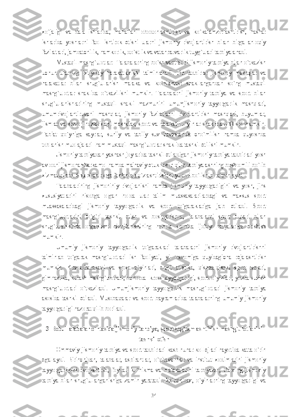 xo`jaligi   va   dala   ishlarida,   mahallani   obodonlashtirish   va   ko`kalamzorlashtirish,   hashar
ishlarida   yoshlarni   faol   ishtirok   etishi   ularni   jismoniy   rivojlantirish   bilan   birga   ahloqiy
fazilatlari, jamoatchilik, hamkorlik, do`stlik va vatanparvarlik tuyg`ulari tarbiyalanadi. 
Mustaqil mashg`ulotlar:  Talabalarning bo`sh vaqtlarini jismoniy tarbiya bilan o`tkazish
uchun   ularning   ixtiyoriy   harakatlanishi   ta'minlanadi.   Bu   tadbirlar   jismoniy   mashqlar   va
harakatlar   bilan   shug`ullanish   malaka   va   ko`nikmasi   shakllangandan   so`ng   mustaqil
mashg`ulotlar   shaklida   o`tkazilishi   mumkin.   Talabalarni   jismoniy   tarbiya   va   sport   bilan
shug`ullanishlarining   mustaqil   shakli   mazmunini   umumjismoniy   tayyorgarlik   mashqlari,
umumrivojlantiruvchi   mashqlar,   jismoniy   fazilatlarni   rivojlantirish   mashqlari,   buyumlar,
jismlar va sport jihozlaridagi mashqlar, sport va harakatli o`yinlar shaklida o`tilishi mumkin.
Tabiat   qo`yniga   sayrlar,   sun'iy   va   tabiiy   suv   havzalarida   cho`milish   hamda   quyoshda
toblanish muolajalari  ham mustaqil mashg`ulotlar shaklida tashkil etilishi mumkin. 
Jismoniy tarbiyadan yashash joylarida tashkil etiladigan jismoniy tarbiya tadbirlari yosh
avlodni jismonan barkamol hamda ma'naviy  е tuk inson qilib tarbiyalashning bosh omili bo`lib
xizmat qiladi. Shu bilan birga fanlardan o`zlashtirishini yuqori bo`lishini ta'minlaydi.
Talabalarining   jismoniniy   rivojlanishi   hamda   jismoniy   tayyorgarligini   va   yosh,   jins
xususiyatlarini   hisobga   olgan   holda   ular   ta'lim   muassasalarilardagi   va   maxsus   sport
muassasalaridagi   jismoniy   tayyorgarlik   va   sport   to`garaklariga   jalb   etiladi.   Sport
mashg`ulotlarini   to`g`ri   tashkil   etish   va   boshqarishda,   talabalarni   sport   turlari   bilan
shug`ullanishida   organizmi   rivojlanishining   hamda   sportda   ijobiy   natijalariga   erishish
mumkin.
Umumiy   jismoniy   tayyorgarlik   to`garaklari   talabalarni   jismoniy   rivojlantirishni
ta'minlab   to`garak   mashg`ulotlari   ish   faoliyati,   yil   davomiga   quyidagicha   r е jalashtirish
mumkin.   Kuzda-harakatli   va   sport   o`yinlari,   е ngil   atl е tika,   qishda-qishki   sport   turlari,
gimnastika, kurash mashg`ulotlari, bahorda- kross tayyorgarligi, sport o`yinlari, yozda-suzish
mashg`ulotlari   o`tkaziladi.   Umumjismoniy   tayyorgarlik   mashug`lotlari   jismoniy   tarbiya
asosida   tashkil   etiladi.   Musobaqalar   va   sport   bayramlarida   talabalarning   umumiy   jismoniy
tayyorgarligi nazorat qilib boriladi. 
3  Bob. Talabalar o`rtasida jismoniy tarbiya, sport sog`lomlashtirish mashg`ulotlarini
tashkil etish
Ommaviy jismoniy tarbiya va sport tadbirlari kasb hunar koll е jlari hayotida katta o`rin
egallaydi.   Birinchidan,   talabalar,   aspirantlar,   o`qituvchilar   va   institut   xodimlarini   jismoniy
tayyorgarligini   rivojlantirib,   foydali   ko`nikma   va   malakalarini   tarbiyalab,   ularning   jismoniy
tarbiya   bilan   shug`ullanganishiga   zamin   yaratadi.   Ikkinchidan,   o`yinlarning   tayyorgarligi   va
34 