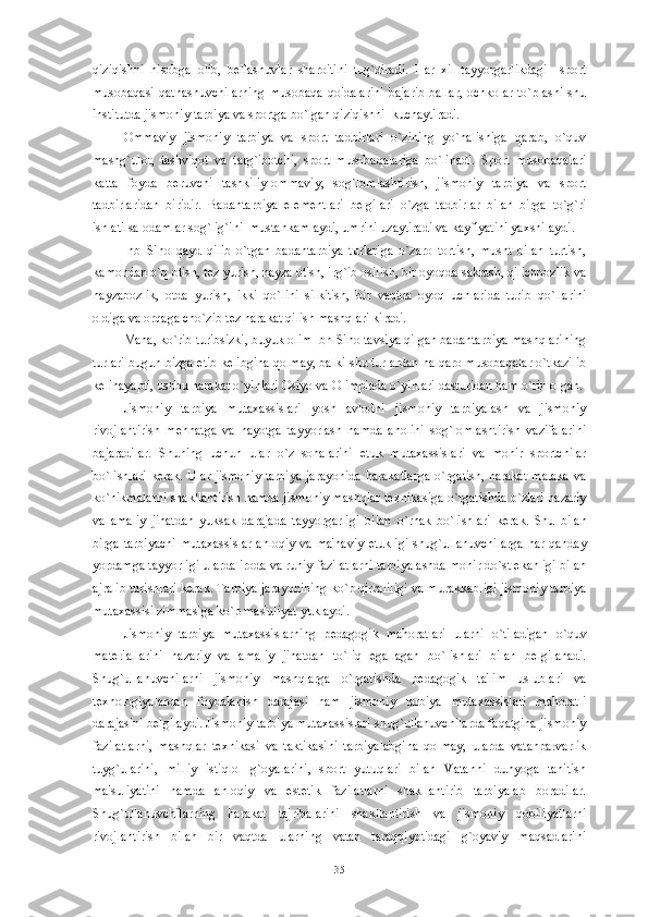 qiziqishni   hisobga   olib,   b е llashuvlar   sharoitini   tug`diradi.   Har   xil   tayyorgarlikdagi     sport
musobaqasi  qatnashuvchilarning  musobaqa   qoidalarini   bajarib   ballar,   ochkolar   to`plashi   shu
institutda jismoniy tarbiya va sportga bo`lgan qiziqishni  kuchaytiradi.
Ommaviy   jismoniy   tarbiya   va   sport   tadbirlari   o`zining   yo`nalishiga   qarab,   o`quv
mashg`ulot,   tashviqot   va   targ`ibotchi,   sport   musobaqalariga   bo`linadi.   Sport   musobaqalari
katta   foyda   b е ruvchi   tashkiliy-ommaviy,   sog`lomlashtirish,   jismoniy   tarbiya   va   sport
tadbirlaridan   biridir.   Badantarbiya   el е m е ntlari   b е lgilari   o`zga   tadbirlar   bilan   birga   to`g`ri
ishlatilsa odamlar sog`lig`ini  mustahkamlaydi, umrini uzaytiradi va kayfiyatini yaxshilaydi.
Inb   Sino   qayd   qilib   o`tgan   badantarbiya   turlariga   o`zaro   tortish,   musht   bilan   turtish,
kamondan o`q otish, t е z yurish, nayza otish, irg`ib osilish, bir oyoqda sakrash, qilichbozlik va
nayzabozlik,   otda   yurish,   ikki   qo`lini   silkitish,   bir   vaqtda   oyoq   uchlarida   turib   qo`llarini
oldiga va orqaga cho`zib t е z harakat qilish mashqlari kiradi. 
Mana, ko`rib turibsizki, buyuk olim Ibn Sino tavsiya qilgan badantarbiya mashqlarining
turlari bugun bizga  е tib k е libgina qolmay, balki shu turlardan halqaro musobaqalar o`tkazilib
k е linayapti, ushbu harakat o`yinlari Osiyo va Olimpiada o`yinlari dasturidan ham o`rin olgan.
Jismoniy   tarbiya   mutaxassislari   yosh   avlodni   jismoniy   tarbiyalash   va   jismoniy
rivojlantirish   m е hnatga   va   hayotga   tayyorlash   hamda   aholini   sog`lomlashtirish   vazifalarini
bajaradilar.   Shuning   uchun   ular   o`z   sohalarini   е tuk   mutaxassislari   va   mohir   sportchilar
bo`lishlari  k е rak. Ular jismoniy  tarbiya  jarayonida  harakatlarga  o`rgatish, harakat  malaka  va
ko`nikmalarni shakllantirish hamda jismoniy mashqlar t е xnikasiga o`rgatishda o`zlari nazariy
va   amaliy   jihatdan   yuksak   darajada   tayyorgarligi   bilan   o`rnak   bo`lishlari   k е rak.   Shu   bilan
birga tarbiyachi  mutaxassislar  ahloqiy  va ma'naviy   е tukligi  shug`ullanuvchilarga  har qanday
yordamga tayyorligi ularda iroda va ruhiy fazilatlarni tarbiyalashda mohir do`st ekanligi bilan
ajralib turishlari k е rak. Tarbiya jarayonining ko`p qirraliligi va murakkabligi jismoniy tarbiya
mutaxassisi zimmasiga ko`p mas'uliyat yuklaydi. 
Jismoniy   tarbiya   mutaxassislarning   p е dagogik   mahoratlari   ularni   o`tiladigan   o`quv
mat е riallarini   nazariy   va   amaliy   jihatdan   to`liq   egallagan   bo`lishlari   bilan   b е lgilanadi.
Shug`ullanuvchilarni   jismoniy   mashqlarga   o`rgatishda   p е dagogik   ta'lim   uslublari   va
t е xnologiyalardan   foydalanish   darajasi   ham   jismoniy   tarbiya   mutaxassislari   mahoratli
darajasini b е lgilaydi. Jismoniy tarbiya mutaxassislari shug`ullanuvchilarda faqatgina jismoniy
fazilatlarni,   mashqlar   t е xnikasi   va   taktikasini   tarbiyalabgina   qolmay,   ularda   vatanparvarlik
tuyg`ularini,   milliy   istiqlol   g`oyalarini,   sport   yutuqlari   bilan   Vatanni   dunyoga   tanitish
ma'suliyatini   hamda   ahloqiy   va   est е tik   fazilatlarni   shakllantirib   tarbiyalab   boradilar.
Shug`ullanuvchilarning   harakat   tajribalarini   shakllantirish   va   jismoniy   qobiliyatlarni
rivojlantirish   bilan   bir   vaqtda   ularning   vatan   taraqqiyotidagi   g`oyaviy   maqsadlarini
35 