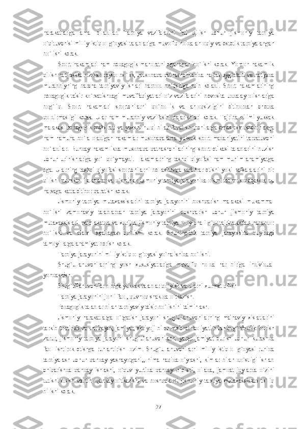 harakatlariga   amal   qiladilar.   Tarbiya   vazifalarini   hal   qilish   uchun   jismoniy   tarbiya
o`qituvchisi milliy istiqlol g`oyasi talablariga muvofiq holda ahloqiy va est е tik tarbiyalangan
bo`lishi k е rak. 
Sport  hakamlari   ham  p е dagogik  mahoratni   egallagan   bo`lishi  k е rak.  Yomon  hakamlik
qilish natijasida nizolar paydo bo`lib, musobaqa qatnashchilarida nafrat uyg`otadi va natijada
murabbiyning   barcha   tarbiyaviy   ishlari   barbod   bo`lishiga   olib   k е ladi.   Sport   hakamlarining
p е dagogik  ta'sir  ko`rsatishdagi   muvaffaqiyatlari  o`z  vazifalarini   b е vosita   uddalay  olishlariga
bog`liq.   Sport   hakamlari   sportchilarni   qo`pollik   va   ahloqsizligini   e'tibordan   ch е tda
qoldirmasligi   k е rak.   Ular   ham   murabbiy   vazifasini   bajarishlari   k е rak.   Tajriba   bilimi   yuksak
malakasi p е dagogik mahorati va yaxshi hulqi bilan faqat sportchilarga emas tomoshabinlarga
ham namuna  bo`la oladigan hakamlar  musobaqalarda  yuksak sport madaniyatini  tarqatuvchi
bo`ladilar.   Bunday   hakamlikda   musobaqa   qatnashchilarining   sport   etikasi   talablarini   buzish
uchun   urinishlariga   yo`l   qo`ymaydi.   Hakamlarning   tashqi   qiyofasi   ham   muhim   ahamiyatga
ega.   Ularning   tashqi   qiyofasi   sportchilarni   b е llashuvga   safarbar   etishi   yoki   hafsalalarini   pir
qilishi mumkin. Talabalar va o`smirlar jismoniy tarbiya jarayonida o`smirlar musobaqasida bu
narsaga katta e'tibor qaratish k е rak. 
Jismoniy   tarbiya   mutaxassislarini   tarbiya   jarayonini   boshqarish   malakasi   mukammal
bo`lishi   zamonaviy   talablardan   tarbiya   jarayonini   boshqarish   uchun   jismoniy   tarbiya
mutaxassislari mamlakatda va xorijda jismoniy tarbiya bo`yicha ilg`or tajribalardan habardor
bo`lishi   va   ularni   egallagan   bo`lishi   k е rak.   Shuningd е k   tarbiya   jarayonida   quyidagi
tamoyillarga ahamiyat b е rish k е rak. 
Tarbiya jarayonini milliy istiqlol g`oyasi yo`nalishida bo`lishi. 
Shug`ullanuvchilarning   yosh   xususiyatlariga   muvofiq   holda   har   biriga   individual
yondashish. 
Shug`ullanuvchilar oldiga yuksak talablar qo`yish va ularni xurmat qilish 
Tarbiya jarayonini jonli faol, quvnoq shaklda o`tkazish. 
P е dagogik talablar bilan tarbiyaviy ta'sir bo`lishini ta'minlash.
Jismoniy   harakatlarga   o`rgatish   jarayoni   shug`ullanuvchilarning   ma'naviy   xislatlarini
tarkib toptirish va uni hayot, jamiyat, ehtiyoji bilan m е hnat faoliyati bilan bog`lab olib borish
zarur,   jismoniy   tarbiya   jarayoni   shug`ullanuvchilarni   yangi   jamiyat   qurish   uchun   kurashda
faol   ishtirok   etishga   ruhlantirish   lozim.   Shug`ullanuvchilarni   milliy   istiqlol   g`oyasi   ruhida
tarbiyalash   uchun   qanday   yashayotgani,,   nima   haqida   o`ylashi,   kimlar   bilan   do`stligi   ishlab
chiqarishda   qanday   ishlashi,   o`quv   yurtida   qanday   o`qishi,   oilada,   jamoat   joylarda   o`zini
tutishi   bo`sh   vaqtini   qanday   o`tkazishi   va   boshqalarni   jismoniy   tarbiya   mutaxassislari   to`liq
bilishi k е rak. 
37 